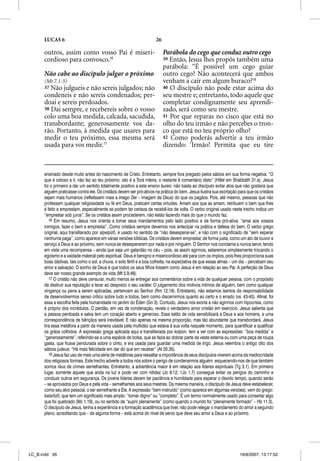 LUCAS 6                                                        26

      outros, assim como vosso Pai é miseri-                              Parábola do cego que conduz outro cego
      cordioso para convosco.16                                           39 Então, Jesus lhes propôs também uma
                                                                                               p p
                                                                          parábola: “É possível um cego guiar
      Não cabe ao discípulo julgar o próximo                              outro cego? Não acontecerá que ambos
      (Mt 7.1-5)                                                          venham a cair em algum buraco?18
      37 Não julgueis e não sereis julgados; não                          40 O discípulo não pode estar acima do
      condeneis e não sereis condenados; per-                             seu mestre e; entretanto, todo aquele que
      doai e sereis perdoados.                                            completar condignamente seu aprendi-
      38 Dai sempre, e recebereis sobre o vosso                           zado, será como seu mestre.
      colo uma boa medida, calcada, sacudida,                             41 Por que reparas no cisco que está no
      transbordante; generosamente vos da-                                olho do teu irmão e não percebes o tron-
      rão. Portanto, à medida que usares para                             co que está no teu próprio olho?
      medir o teu próximo, essa mesma será                                42 Como poderás advertir a teu irmão
      usada para vos medir.17                                             dizendo: ‘Irmão! Permita que eu tire



      ensinado desde muito antes do nascimento de Cristo. Entretanto, sempre fora pregado pelos sábios em sua forma negativa: “O
      que é odioso a ti, não faz ao teu próximo: isto é a Torá inteira, o restante é comentário disto” (Hillel em Shabbãth 31.a). Jesus
      foi o primeiro a dar um sentido totalmente positivo a este ensino áureo: não basta ao discípulo evitar atos que não gostaria que
      alguém praticasse contra ele. Os cristãos devem ser pró-ativos na prática do bem. Jesus ilustra sua exortação para que os cristãos
      sejam mais humanos (refletissem mais a imago Deii – imagem de Deus) do que os pagãos. Pois, até mesmo, pessoas que não
      professam qualquer religiosidade ou fé em Deus, praticam certas virtudes. Amam aos que as amam, retribuem o bem que lhes
      é feito e emprestam, especialmente se podem ter certeza de recebê-los de volta. O verbo original usado neste trecho indica um
      “emprestar sob juros”. Se os cristãos assim procederem, não estão fazendo mais do que o mundo faz.
         16 Em resumo, Jesus nos orienta a tomar seus mandamentos pelo lado positivo e de forma pró-ativa: “amai aos vossos
      inimigos, fazei o bem e emprestai”. Como cristãos sempre devemos nos antecipar na prática e defesa do bem. O verbo grego
      original, aqui transliterado por alpelpizo, é usado no sentido de “não desesperar-se”, e não com o significado de “sem esperar
      nenhuma paga”, como aparece em várias versões bíblicas. Os cristãos devem emprestar, de forma justa, como um ato de louvor e
      serviço a Deus e ao próximo, sem nunca se desesperarem por nada e por ninguém. O Senhor nos conclama a nunca servir, tendo
      em vista uma recompensa – ainda que seja um galardão no céu – pois, se assim agirmos, estaremos simplesmente trocando o
      egoísmo e a vaidade material pelo espiritual. Deus é benigno e misericordioso até para com os ímpios, pois lhes proporciona suas
      boas dádivas, tais como o sol, a chuva, o solo fértil e a boa colheita, na expectativa de que essas almas – um dia – percebam seu
      amor e salvação. O sonho de Deus é que todos os seus filhos fossem como Jesus é em relação ao seu Pai. A perfeição de Deus
      deve ser nosso grande exemplo de vida (Mt 5.9,48).
         17 O cristão não deve censurar, muito menos se entregar aos comentários sobre a vida de qualquer pessoa, com o propósito
      de destruir sua reputação e levar ao desprezo o seu caráter. O julgamento dos motivos íntimos de alguém, bem como qualquer
      vingança ou pena a serem aplicadas, pertencem ao Senhor (Rm 12.19). Entretanto, não estamos isentos da responsabilidade
      de desenvolvermos senso crítico sobre tudo e todos, bem como discernirmos quanto ao certo e o errado (vs. 43-45). Afinal, foi
      essa a escolha feita pela humanidade no jardim do Éden (Gn 3). Contudo, Jesus nos exorta a não agirmos com hipocrisia, como
      é próprio dos incrédulos. O perdão, em vez de condenação, revela o verdadeiro amor cristão em exercício. Jesus salienta que
      a pessoa perdoada e salva tem um coração aberto e generoso. Esse estilo de vida sensibilizará a Deus e aos homens, e uma
      correspondência de bênçãos será inevitável. E não apenas na mesma proporção, mas tão abundante que transbordará. Jesus
      tira essa metáfora a partir da maneira usada pela multidão que estava à sua volta naquele momento, para quantificar e qualificar
      os grãos colhidos. A expressão grega aplicada aqui e transliterada por kolpon, tem a ver com as expressões: “boa medida” e
      “generosamente”, referindo-se a uma espécie de bolsa, que se fazia ao dobrar parte da veste externa ou com uma peça de roupa
      gasta, que ficava pendurada sobre o cinto, e era usada para guardar uma medida de trigo. Jesus relembra o antigo dito dos
      sábios judeus: “Há mais felicidade em dar do que em receber” (At 20.35).
         18 Jesus faz uso de mais uma série de metáforas para ressaltar a importância de seus discípulos viverem acima da mediocridade
      dos religiosos formais. Este trecho adverte a todos nós sobre o perigo de condenarmos alguém, esquecendo-nos de que também
      somos réus de crimes semelhantes. Entretanto, a advertência maior é em relação aos líderes espirituais (Tg 3.1). Em primeiro
      lugar, somente aquele que anda na luz e pode ver com nitidez (Jo 8.12; 1Jo 1.7) consegue evitar os perigos do caminho e
      conduzir outros em segurança. Os jovens líderes devem ter paciência e humildade para esperar o devido tempo, quando serão
      – se aprovados por Deus e pela vida – semelhantes aos seus mestres. Da mesma maneira, o discípulo de Jesus deve estabelecer,
      como seu alvo pessoal, o ser semelhante a Ele. A expressão “bem instruído” (como aparece em algumas versões), vem do grego:
      katartizo, que tem um significado mais amplo: “tornar digno” ou “completo”. É um termo normalmente usado para consertar algo
      que foi quebrado (Mc 1.19), ou no sentido de “suprir plenamente” (como quando o mundo foi “plenamente formado” – Hb 11.3).
      O discípulo de Jesus, tenha a experiência e a formação acadêmica que tiver, não pode relegar o mandamento do amor a segundo
      plano, acreditando que – de alguma forma – está acima do nível de servo que deve seu amor a Deus e ao próximo.




LC_B.indd 26                                                                                                        16/8/2007, 13:17:52
 
