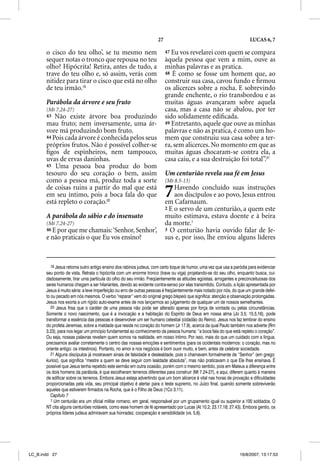 27                                                 LUCAS 6, 7

       o cisco do teu olho’, se tu mesmo nem                             47 Eu vos revelarei com quem se compara
       sequer notas o tronco que repousa no teu                          àquela pessoa que vem a mim, ouve as
       olho? Hipócrita! Retira, antes de tudo, a                         minhas palavras e as pratica.
                                                                                  p             p
       trave do teu olho e, só assim, verás com                          48 É como se fosse um homem que, ao
       nitidez para tirar o cisco que está no olho                       construir sua casa, cavou fundo e ﬁrmou
       de teu irmão.19                                                   os alicerces sobre a rocha. E sobrevindo
                                                                         grande enchente, o rio transbordou e as
       Parábola da árvore e seu fruto                                    muitas águas avançaram sobre aquela
       (Mt 7.24-27)                                                      casa, mas a casa não se abalou, por ter
       43  Não existe árvore boa produzindo                              sido solidamente ediﬁcada.
       mau fruto; nem inversamente, uma ár-                              49 Entretanto, aquele que ouve as minhas
       vore má produzindo bom fruto.                                     palavras e não as pratica, é como um ho-
       44 Pois cada árvore é conhecida pelos seus                        mem que construiu sua casa sobre a ter-
       próprios frutos. Não é possível colher-se                         ra, sem alicerces. No momento em que as
       ﬁgos de espinheiros, nem tampouco,                                muitas águas chocaram-se contra ela, a
       uvas de ervas daninhas.                                           casa caiu, e a sua destruição foi total”.21
       45 Uma pessoa boa produz do bom
       tesouro do seu coração o bem, assim                               Um centurião revela sua fé em Jesus
       como a pessoa má, produz toda a sorte                             (Mt 8.5-13)
       de coisas ruins a partir do mal que está
       em seu íntimo, pois a boca fala do que
       está repleto o coração.20
                                                                         7   Havendo concluído suas instruções
                                                                             aos discípulos e ao povo, Jesus entrou
                                                                         em Cafarnaum.
                                                                         2 E o servo de um centurião, a quem este
       A parábola do sábio e do insensato                                muito estimava, estava doente e à beira
       (Mt 7.24-27)                                                      da morte.1
       46 E por que me chamais: ‘Senhor, Senhor’
                                               ,                         3 O centurião havia ouvido falar de Je-
       e não praticais o que Eu vos ensino?                              sus e, por isso, lhe enviou alguns líderes



          19 Jesus retoma outro antigo ensino dos rabinos judeus, com certo toque de humor, uma vez que usa a paródia para evidenciar
       seu ponto de vista. Retrata o hipócrita com um enorme tronco (trave ou viga) projetando-se do seu olho, enquanto busca, cui-
       dadosamente, tirar uma partícula do olho do seu irmão. Freqüentemente as atitudes egoístas, arrogantes e preconceituosas dos
       seres humanos chegam a ser hilariantes, devido ao evidente contra-senso por elas transmitido. Contudo, a lição apresentada por
       Jesus é muito séria: a leve imperfeição ou erro de outras pessoas é freqüentemente mais notado por nós, do que um grande defei-
       to ou pecado em nós mesmos. O verbo “reparar” vem do original grego blepeis que significa: atenção e observação prolongadas.
       Jesus nos exorta a um rígido auto-exame antes de nos lançarmos ao julgamento de qualquer um de nossos semelhantes.
          20 Jesus frisa que o caráter de uma pessoa não pode ser alterado apenas por força de vontade ou pelas circunstâncias.
       Somente o novo nascimento, que é a invocação e a habitação do Espírito de Deus em nossa alma (Jo 3.5; 15.5,16), pode
       transformar a essência das pessoas e desenvolver um ser humano celestial (cidadão do Reino). Jesus nos faz lembrar do ensino
       do profeta Jeremias, sobre a maldade que reside no coração do homem (Jr 17.9), acerca da qual Paulo também nos adverte (Rm
       3.23), para nos legar um princípio fundamental ao conhecimento da pessoa humana: “a boca fala do que está repleto o coração”.
       Ou seja, nossas palavras revelam quem somos na realidade, em nosso íntimo. Por isso, mais do que um cuidado com a língua,
       precisamos avaliar corretamente o centro das nossas emoções e sentimentos (para os ocidentais modernos: o coração, mas no
       oriente antigo: os intestinos). Portanto, no amor e nos negócios é bom ouvir muito, e bem, antes de celebrar sociedade.
          21 Alguns discípulos já mostravam sinais de falsidade e deslealdade, pois o chamavam formalmente de “Senhor” (em grego:
       kurios), que significa “mestre a quem se deve seguir com lealdade absoluta”, mas não praticavam o que Ele lhes ensinava. É
       possível que Jesus tenha repetido este sermão em outra ocasião, porém com o mesmo sentido, pois em Mateus a diferença entre
       os dois homens da parábola, é que escolheram terrenos diferentes para construir (Mt 7.24-27), e aqui, diferem quanto à maneira
       de edificar sobre os terrenos. Embora Jesus esteja advertindo que um bom alicerce é vital nas horas de provação e dificuldades
       proporcionadas pela vida, seu principal objetivo é alertar para o teste supremo, no Juízo final, quando somente sobreviverão
       aqueles que estiverem firmados na Rocha, que é o Filho de Deus (1Co 3.11).
          Capítulo 7
          1 Um centurião era um oficial militar romano, em geral, responsável por um grupamento igual ou superior a 100 soldados. O
       NT cita alguns centuriões notáveis, como esse homem de fé apresentado por Lucas (At 10.2; 23.17,18; 27.43). Embora gentio, os
       próprios líderes judeus admiravam sua honradez, cooperação e sensibilidade (vs. 5,6).




LC_B.indd 27                                                                                                      16/8/2007, 13:17:53
 