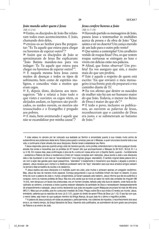 29                                                     LUCAS 7

       João manda saber quem é Jesus                                      Jesus confere honras a João
       (Mt 11.2-6)                                                        (Mt 11.7-19)
       18 Então, os discípulos de João lhe relata-                        24 Havendo partido os mensageiros de João,
       ram todos esses acontecimentos. E João,                            passou Jesus a testemunhar às multidões
       chamando dois deles,                                               acerca da pessoa e da obra de João: “Que
       19 enviou-os ao Senhor para lhe p g
                               p         pergun-                          saístes a ver no deserto? Um caniço movido
       tar: “És Tu aquele que estava para chegar                          de um lado para o outro pelo vento?
       ou havemos de esperar outro?”.8                                    25 Que saístes a contemplar? Um cavalheiro
       20 Assim que os discípulos de João se                              vestido de roupas ﬁnas? Ora, os que vestem
       aproximaram de Jesus lhe explicaram:                               roupas suntuosas se entregam ao luxo e
       “João Batista mandou-nos para vos
                                       p                                  vivem em delícias estão nos palácios.
       indagar: ‘És Tu aquele que estava para                             26 Aﬁnal, que fostes observar? Um pro-
       chegar ou havemos de esperar outro?’”.                             feta? Eu vos asseguro que sim, e muito
       21 E naquela mesma hora Jesus curou                                mais do que um profeta.
       muitos de doenças e todos os tipos de                              27 Este é aquele a respeito de quem está
       sofrimento, bem como de espíritos ma-                              escrito: ‘Eis que enviarei o meu mensa-
       lignos, e concedeu visão a muitos que                              geiro à tua frente; pois ele preparará o teu
       eram cegos.                                                        caminho diante de Ti’.
       22 E, depois disto, declarou aos men-                              28 Eu vos aﬁrmo que dentre os nascidos
       sageiros: “Ide e relatai a João tudo o                             de mulher não há um ser humano maior
       que vistes e ouvistes: os cegos vêem, os                           do que João. Todavia, o menor no Reino
       aleijados andam, os leprosos são puriﬁ-                            de Deus é maior do que ele”.10
       cados, os surdos ouvem, os mortos são                              29 E todo o povo, inclusive os publica-
       ressuscitados e o Evangelho é pregado                              nos, ao ouvirem as palavras de Jesus,
       aos pobres.                                                        reconheceram que o caminho de Deus
       23 E mais, bem-aventurado é aquele que                             era justo, e se submeteram ao batismo
       não se escandalizar por minha causa!”.9                            de João.11



          8 João estava no cárcere por ter colocado sua lealdade ao Senhor e sinceridade quanto à sua missão muito acima da
       subserviência aos poderosos desta terra. Estava preocupado e ansioso para ver o Messias, a quem anunciara durante toda a sua
       vida, e continuaria a fazer através dos seus discípulos, libertar Israel e estabelecer seu Reino.
          9 Jesus respondeu para seu querido amigo João de maneira que ele, como profeta, entenderia bem e não teria qualquer dúvida:
       através dos sinais e maravilhas que os profetas do AT haviam dito que acompanhariam o Messias (Is 29.18-21; 35.5,6; 61.1 e
       Lc 4.18). Em nossos dias, essa confirmação é obra da fé, e entra em nossa alma com o Espírito Santo, quando – humildemente
       – aceitamos a Palavra de Deus e recebemos a Cristo em nossos corações sem restrições. Jesus exorta a João e aos discípulos
       dele a não duvidarem e com isso se “escandalizarem” (nos originais gregos: skandalizõ). O sentido original desta palavra tem a
       ver com a ação das gaiolas para caçar passarinhos, “skandalon” é exatamente o mecanismo que dispara o alçapão e prende o
       pássaro. Jesus receava que o tempo e a distância pudessem servir de “laço” skandalon para que seus amados amigos caíssem
       na terrível e fatal armadilha da dúvida e do desânimo.
          10 Jesus explica aos seus discípulos e à multidão quem era João, pois muitos o achavam apenas um pregador excêntrico.
       Mas, Jesus faz isso de maneira muito especial. Começa perguntando o que as multidões tinham ido fazer no deserto. O povo
       tinha ido ouvir a palavra de João e, muitos, arrependidos, já haviam passado pelo batismo. Jesus informa que ele era autêntico e
       corajoso, como os maiores profetas de Deus. Não era uma vareta que se move ao sabor do vento das vontades de ninguém (Mt
       14.3-5), nem tampouco um lacaio dos aristocratas; era um homem simples, talhado pela vida dura do deserto, onde havia se dis-
       ciplinado ao extremo, e ensinava a todos quantos estavam afastados da santidade de Deus e necessitavam desesperadamente
       de arrependimento e salvação. Jesus conclui declarando que João era aquele a quem Malaquias anunciara há mais de 400 anos
       (Ml 3.1). Mais que um profeta, pois foi o precursor imediato de Cristo. Pregou sobre Ele e sua vinda e O revelou ao mundo. Jesus,
       entretanto, salienta que os nascidos de novo (Jo 3.1-21), gozam do direito de serem Filhos de Deus (Jo 1.12). E isso faz com que,
       o menor deles, seja maior do que qualquer membro da Antiga Aliança, da qual João foi o último e magnífico profeta.
          11 A palavra de Jesus produziu em todas as pessoas e, particularmente, nos coletores de impostos, o reconhecimento dos seus
       erros e, ao mesmo tempo, da Graça Salvadora de Deus. Havendo sido justificados, se submeteram de bom grado aos princípios
       da Palavra e ao ensino de João.




LC_B.indd 29                                                                                                       16/8/2007, 13:17:54
 