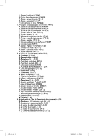 L. Sobre a fidelidade (12.35-48)
                 M. Sobre discórdias e sinais (12.49-59)
                 N. Sobre o arrependimento (13.1-9)
                 O. Sobre a falsidade (13.10-17)
                 P. Sobre o Reino de Deus (13.18-35)
              7. Pregações para os corações endurecidos (14.1-6)
                 A. Sobre os que são convidados (14.12-14)
                 B. Sobre os que são indiferentes (14.15-24)
                 C. Sobre os que são indulgentes (14.25-35)
                 D. Sobre o amor de Deus (15.1-32)
                 E. Sobre a riqueza (16.1-31)
                 F. Sobre a necessidade do perdão (17.1-6)
                 G. Sobre a importância do serviço (17.7-10)
                 H. Sobre a gratidão (17.11-19)
                 I. Sobre o estabelecimento do Reino (17.20-37)
                 J. Sobre a oração (18.1-14)
                 K. Sobre o ingresso no Reino (18.15-30)
                 L. Sobre a Sua morte (18.31-34)
                 M. Sobre a Salvação (18.35 – 19.10)
                 N. Sobre fidelidade (19.11-27)
              8. A Paixão do Filho de Deus (19.28 – 23.56)
                 A. Domingo (19.28-44)
                 B. Segunda-feira (19.45-48)
                 C. Terça-feira (20.1 – 21.38)
                 D. Autoridade contestada (20.1-8)
                 E. Autoridade revelada (20.9-18)
                 F. Autoridade resistida (20.19-40)
                 G. Autoridade demonstrada (20.41 – 21.4)
                 H. Discurso apocalíptico (21.5-38)
                 I. Quarta-feira (22.1-6)
                 J. Quinta-feira (22.7-53)
                 K. A Ceia do Senhor (22.7-38)
                 L. O jardim do Getsêmani (22.39-46)
                 M. Jesus é traído e preso (22.47-53)
                 N. Sexta-feira (22.54 – 23.55)
                 O. Jesus é negado por Pedro (22.54-62)
                 P. Jesus é ridicularizado (22.63-65)
                 Q. Jesus é levado ao Sinédrio (22.66-71)
                 R. Jesus é levado a Pilatos (23.1-5)
                 S. Jesus é levado a Herodes (23.6-12)
                 T. Jesus novamente diante de Pilatos (23.13-25)
                 U. A condenação e crucificação (23.26-49)
                 V. O sepultamento (23.50-55)
                 W. Sábado (23.56)
              9. A vindicação do Filho de Deus diante dos homens (24.1-53)
                 A. Domingo: a vitória sobre a morte (24.1-12)
                 B. Jesus cumpre suas profecias (24.13-35)
                 C. O padrão da vida ressurreta (24.36-43)
                 D. O Senhor da Igreja (24.44-48)
                 E. O doador do Espírito Santo (24.49)
                 F. O Senhor exaltado eternamente (24.50-53).




LC_B.indd 3                                                                  16/8/2007, 13:17:39
 