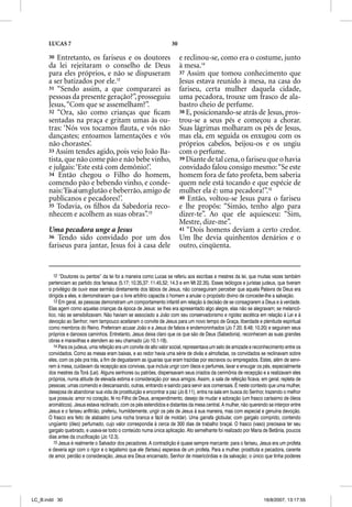 LUCAS 7                                                       30

      30  Entretanto, os fariseus e os doutores                          e reclinou-se, como era o costume, junto
      da lei rejeitaram o conselho de Deus                               à mesa.14
      para eles próprios, e não se dispuseram                            37 Assim que tomou conhecimento que
      a ser batizados por ele.12                                         Jesus estava reunido à mesa, na casa do
      31 “Sendo assim, a que compararei as                               fariseu, certa mulher daquela cidade,
      pessoas da presente geração?”, prosseguiu                          uma pecadora, trouxe um frasco de ala-
      Jesus, “Com que se assemelham?”.                                   bastro cheio de perfume.
      32 “Ora, são como crianças que ﬁcam                                38 E, posicionando-se atrás de Jesus, pros-
      sentadas na praça e gritam umas às ou-                             trou-se a seus pés e começou a chorar.
      tras: ‘Nós vos tocamos ﬂauta, e vós não                            Suas lágrimas molharam os pés de Jesus,
      dançastes; entoamos lamentações e vós                              mas ela, em seguida os enxugou com os
      não chorastes’.                                                    próprios cabelos, beijou-os e os ungiu
      33 Assim tendes agido, pois veio João Ba-                          com o perfume.
      tista, que não come pão e não bebe vinho,                          39 Diante de tal cena, o fariseu que o havia
      e julgais: ‘Este está com demônio!’.                               convidado falou consigo mesmo: “Se este
      34 Então chegou o Filho do homem,                                  homem fora de fato profeta, bem saberia
      comendo pão e bebendo vinho, e conde-                              quem nele está tocando e que espécie de
      nais: ‘Eis aí um glutão e beberrão, amigo de                       mulher ela é: uma pecadora!”.15
      publicanos e pecadores!’.                                          40 Então, voltou-se Jesus para o fariseu
      35 Todavia, os ﬁlhos da Sabedoria reco-                            e lhe propôs: “Simão, tenho algo para
      nhecem e acolhem as suas obras”.13                                 dizer-te”. Ao que ele aquiesceu: “Sim,
                                                                         Mestre, dize-me”.
      Uma pecadora unge a Jesus                                          41 “Dois homens deviam a certo credor.
      36 Tendo sido convidado por um dos                                 Um lhe devia quinhentos denários e o
      fariseus para jantar, Jesus foi à casa dele                        outro, cinqüenta.


         12 “Doutores ou peritos” da lei foi a maneira como Lucas se referiu aos escribas e mestres da lei, que muitas vezes também
      pertenciam ao partido dos fariseus (5.17; 10.35,37: 11.45,52; 14.3 e em Mt 22.35). Esses teólogos e juristas judeus, que tiveram
      o privilégio de ouvir esse sermão diretamente dos lábios de Jesus, não conseguiram perceber que aquela Palavra de Deus era
      dirigida a eles, e demonstraram que o livre arbítrio capacita o homem a anular o propósito divino de conceder-lhe a salvação.
         13 Em geral, as pessoas demonstram um comportamento infantil em relação à decisão de se consagrarem a Deus e à verdade.
      Elas agem como aquelas crianças da época de Jesus: se lhes era apresentado algo alegre, elas não se alegravam; se melancó-
      lico, não se sensibilizavam. Não haviam se associado a João com seu conservadorismo e rigidez ascética em relação à Lei e à
      devoção ao Senhor; nem tampouco aceitaram o convite de Jesus para um novo tempo de Graça, liberdade e plenitude espiritual
      como membros do Reino. Preferiram acusar João e a Jesus de falsos e endemoninhados (Jo 7.20; 8.48; 10.20) e seguiram seus
      próprios e danosos caminhos. Entretanto, Jesus deixa claro que os que são de Deus (Sabedoria), reconhecem as suas grandes
      obras e maravilhas e atendem ao seu chamado (Jo 10.1-18).
         14 Para os judeus, uma refeição era um convite de alto valor social, representava um selo de amizade e reconhecimento entre os
      convidados. Como as mesas eram baixas, e ao redor havia uma série de divãs e almofadas, os convidados se reclinavam sobre
      eles, com os pés pra trás, a fim de degustarem as iguarias que eram trazidas por escravos ou empregados. Estes, além de servi-
      rem à mesa, cuidavam da recepção aos convivas, que incluía ungir com óleos e perfumes, lavar e enxugar os pés, especialmente
      dos mestres da Torá (Lei). Alguns senhores ou patrões, dispensavam seus criados da cerimônia de recepção e a realizavam eles
      próprios, numa atitude de elevada estima e consideração por seus amigos. Assim, a sala de refeição ficava, em geral, repleta de
      pessoas; umas comendo e descansando, outras, entrando e saindo para servir aos comensais. É neste contexto que uma mulher,
      desejosa de abandonar sua vida de prostituição e encontrar a paz (Jo 8.11), entra na sala em busca do Senhor, trazendo o melhor
      que possuía: amor no coração, fé no Filho de Deus, arrependimento, desejo de mudar e adoração (um frasco caríssimo de óleos
      aromáticos). Jesus estava reclinado, com os pés estendidos e distantes da mesa central. A mulher, não querendo se interpor entre
      Jesus e o fariseu anfitrião, preferiu, humildemente, ungir os pés de Jesus à sua maneira, mas com especial e genuína devoção.
      O frasco era feito de alabastro (uma rocha branca e fácil de moldar). Uma garrafa globular, com gargalo comprido, contendo
      ungüento (óleo) perfumado, cujo valor correspondia à cerca de 300 dias de trabalho braçal. O frasco (vaso) precisava ter seu
      gargalo quebrado, e usava-se todo o conteúdo numa única aplicação. Ato semelhante foi realizado por Maria de Betânia, poucos
      dias antes da crucificação (Jo 12.3).
         15 Jesus é realmente o Salvador dos pecadores. A contradição é quase sempre marcante: para o fariseu, Jesus era um profeta
      e deveria agir com o rigor e o legalismo que ele (fariseu) esperava de um profeta. Para a mulher, prostituta e pecadora, carente
      de amor, perdão e consideração, Jesus era Deus encarnado, Senhor de misericórdias e da salvação; o único que tinha poderes




LC_B.indd 30                                                                                                        16/8/2007, 13:17:55
 