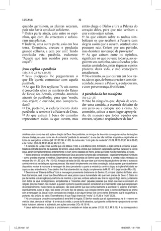 LUCAS 8                                                           32

      quando germinou, as plantas secaram,                                   então chega o Diabo e tira a Palavra do
      pois não havia umidade suﬁciente.                                      coração deles, para que não venham a
      7 Outra parte ainda, caiu entre os espi-                               crer e não sejam salvos.
      nhos, que com ela cresceram e sufoca-                                  13 As que caíram sobre as rochas sim-
      ram suas plantas.                                                      bolizam os que recebem a Palavra com
      8 Todavia, uma outra parte, caiu em boa                                alegria assim que a ouvem, contudo não
      terra. Germinou, cresceu e produziu                                    possuem raiz. Crêem por um período,
      grande colheita, a cem por um”. Tendo                                  mas desistem no tempo da provação.6
      concluído esta parábola, exclamou:                                     14 As que caíram entre os espinhos,
      “Aquele que tem ouvidos para ouvir,                                    signiﬁcam os que ouvem; todavia, ao se-
      ouça!”.4                                                               guirem seu caminho, são sufocados pelas
                                                                             muitas ansiedades, pelas riquezas e pelos
      Jesus explica a parábola                                               prazeres desta vida, e não conseguem
      (Mt 13.10-23; Mc 4.10-20)                                              amadurecer.
      9  Seus discípulos lhe perguntaram o                                   15 No entanto, as que caíram em boa ter-
      que Ele queria comunicar com aquela                                    ra, são os que, de bom coração e com sin-
      parábola.                                                              ceridade, ouvem a Palavra, a entesouram,
      10 Ao que Ele lhes replicou: “A vós outros                             e com perseverança, frutiﬁcam.7
      é concedido saber os mistérios do Reino
      de Deus; aos demais, contudo, anuncio                                  A parábola da luz manifesta
      através de parábolas, para que ‘vendo,                                 (Mc 4.21-25)
      não vejam; e ouvindo, não compreen-                                    16Não há ninguém que, depois de acen-
      dam’.5                                                                 der uma candeia, a esconda debaixo de
      11 Eis, portanto, o esclarecimento desta                               um jarro ou a coloque sob a cama. Ao
      parábola: A semente é a Palavra de Deus.                               contrário, coloca-a num lugar apropria-
      12 As que caíram à beira do caminho                                    do, de maneira que todos aqueles que
      representam todos os que ouvem, mas                                    entram, vejam o resplandecer da luz.8



      detalhes sobre como viver sob a plena direção de Deus. Nas parábolas, os inimigos de Jesus não conseguiram achar declarações
      claras e diretas para usar contra ele. A conhecida “parábola do semeador”, é uma das três histórias enigmáticas registradas em
      todos os evangelhos sinóticos (Mt 13.1-23; Mc 4.1-20). As outras são: “a do grão de mostarda” (13.19; Mt 13.31,32; Mc 4.30-32)
      e da “vinha” (20.9-19; Mt 21.33-46; Mc 12.1-12).
         4 A narração de Lucas é mais sucinta que a de Mateus (13.8), e a de Marcos (4.8). Entretanto, a lição central é a mesma: a quan-
      tidade da colheita depende da qualidade do terreno. Jesus exorta a todos que receberam capacidade espiritual para ouvir a voz de
      Deus, abram completamente seu entendimento e vivam como cidadãos do Reino, ainda que neste mundo materialista e injusto.
         5 Muitos ensinos e conceitos de vida transmitidos por Deus aos seres humanos são considerados – especialmente pelos incrédulos
      – como grandes enigmas e mistérios. Dependemos das misericórdias do Senhor para recebermos a correta e clara revelação da
      verdade (Mc 4.11; Ef 3.2-5; 1Pe 1.10-12). A citação de Isaías (Is 6.9), não quer dizer que há uma disposição divina de vetar o acesso ao
      conhecimento da verdade para algumas pessoas. Mas essa é simplesmente uma triste constatação: todos aqueles que não estiverem
      dispostos a receber e incorporar a mensagem de Jesus perceberão o quanto a verdade (o caminho da paz e da plena felicidade) es-
      capou ao seu entendimento. E seu destino final fica subentendido na citação complementar de Mt 13.14,15 (veja também Mc 4.12).
         6 Denomina-se “Palavra de Deus” toda a mensagem proveniente diretamente do Senhor. O principal objetivo do Diabo, até o
      final dos tempos, será provar que Deus falhou em seus juízos e que a humanidade não quer nem precisa de Deus. O Diabo é o
      pai da mentira e da arrogância (uma forma de mentira), e por isso, embora saiba do seu final no lago do fogo eterno, juntamente
      com todos os seus correligionários, simpatizantes e “inocentes úteis” (aquelas pessoas que dizem que não se envolvem em
      religião, pois não matam, não roubam, e ajudam o próximo quando possível; consideram a si mesmas tão boas que não precisam
      de arrependimento, muito menos da salvação), não pode admitir que isso venha realmente a acontecer. O soberbo é também,
      espiritualmente, surdo e cego. Mas existe um outro tipo de pessoa, cujo coração (terreno para o plantio da Palavra) se anima
      com a mensagem de Jesus e com a amizade dos cristãos, e por algum tempo vive como crente. Entretanto sua fé é superficial e,
      portanto, não própria do salvo. É semelhante a fé que Tiago chama de “morta” (2.17,26) e “inútil” (2.20).
         7 Há um coração e uma alma comparáveis à terra fértil e irrigada. O Senhor ressalta que só a perseverança na fé – mesmo em
      meio às lutas, derrotas e vitórias – é a marca do cristão, a prova da fé salvadora, que garante a vida eterna e proporciona os mais
      belos frutos em palavras e, sobretudo, em ações concretas (1Co 16.13-14).
         8 Jesus estimula seus discípulos a proclamarem a verdade em todas as partes (11.33; 12.2; Mt 5.15). A luz corresponde à




LC_B.indd 32                                                                                                              16/8/2007, 13:17:56
 
