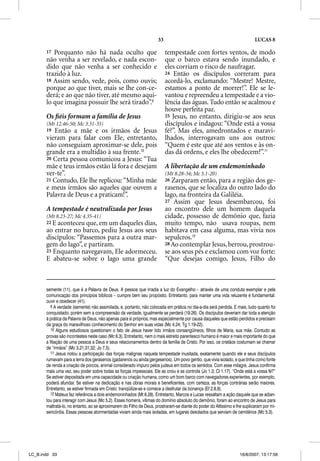 33                                                    LUCAS 8

       17 Porquanto não há nada oculto que                                tempestade com fortes ventos, de modo
       não venha a ser revelado, e nada escon-                            que o barco estava sendo inundado, e
       dido que não venha a ser conhecido e                               eles corriam o risco de naufragar.
       trazido à luz.                                                     24 Então os discípulos correram para
       18 Assim sendo, vede, pois, como ouvis;                            acordá-lo, exclamando: “Mestre! Mestre,
       porque ao que tiver, mais se lhe con-ce-                           estamos a ponto de morrer!”. Ele se le-
       derá; e ao que não tiver, até mesmo aqui-                          vantou e repreendeu a tempestade e a vio-
       lo que imagina possuir lhe será tirado”.9                          lência das águas. Tudo então se acalmou e
                                                                          houve perfeita paz.
       Os ﬁéis formam a família de Jesus                                  25 Jesus, no entanto, dirigiu-se aos seus
       (Mt 12.46-50; Mc 3.31-35)                                          discípulos e indagou: “Onde está a vossa
       19 Então a mãe e os irmãos de Jesus                                fé?”. Mas eles, amedrontados e maravi-
       vieram para falar com Ele, entretanto,                             lhados, interrogavam uns aos outros:
       não conseguiam aproximar-se dele, pois                             “Quem é este que até aos ventos e às on-
       grande era a multidão à sua frente.10                              das dá ordens, e eles lhe obedecem?”.11
       20 Certa pessoa comunicou a Jesus: “Tua
       mãe e teus irmãos estão lá fora e desejam                          A libertação de um endemoninhado
       ver-te”.                                                           (Mt 8.28-34; Mc 5.1-20)
       21 Contudo, Ele lhe replicou: “Minha mãe                           26 Zarparam então, para a região dos ge-
       e meus irmãos são aqueles que ouvem a                              rasenos, que se localiza do outro lado do
       Palavra de Deus e a praticam!”.                                    lago, na fronteira da Galiléia.
                                                                          27 Assim que Jesus desembarcou, foi
       A tempestade é neutralizada por Jesus                              ao encontro dele um homem daquela
       (Mt 8.23-27; Mc 4.35-41)                                           cidade, possesso de demônio que, fazia
       22 E aconteceu que, em um daqueles dias,                           muito tempo, não usava roupas, nem
       ao entrar no barco, pediu Jesus aos seus                           habitava em casa alguma, mas vivia nos
       discípulos: “Passemos para a outra mar-                            sepulcros.12
       gem do lago”, e partiram.                                          28 Ao contemplar Jesus, berrou, prostrou-
       23 Enquanto navegavam, Ele adormeceu.                              se aos seus pés e exclamou com voz forte:
       E abateu-se sobre o lago uma grande                                “Que desejas comigo, Jesus, Filho do



       semente (11), que é a Palavra de Deus. A pessoa que irradia a luz do Evangelho – através de uma conduta exemplar e pela
       comunicação dos princípios bíblicos – cumpre bem seu propósito. Entretanto, para manter uma vida reluzente é fundamental:
       ouvir e obedecer (41).
          9 A verdade (semente) não assimilada, e, portanto, não colocada em prática no dia-a-dia será perdida. E mais, tudo quanto foi
       conquistado, porém sem a compreensão da verdade, igualmente se perderá (19.26). Os discípulos deveriam dar toda a atenção
       à prática da Palavra de Deus, não apenas para si próprios, mas especialmente por causa daqueles que estão perdidos e precisam
       da graça do maravilhoso conhecimento do Senhor em suas vidas (Mc 4.24; Tg 1.19-22).
          10 Alguns estudiosos questionam o fato de Jesus haver tido irmãos consangüíneos, filhos de Maria, sua mãe. Contudo as
       provas são incontestes neste caso (Mc 6.3). Entretanto, nem o mais estreito parentesco humano é maior e mais importante do que
       a filiação de uma pessoa a Deus e seus relacionamentos dentro da família de Cristo. Por isso, os cristãos costumam se chamar
       de “irmãos” (Mc 3.21,31,32; Jo 7.5).
          11 Jesus notou a participação das forças malignas naquela tempestade inusitada, exatamente quando ele e seus discípulos
       rumavam para a terra dos gerasenos (gadarenos ou ainda gergesenos). Um povo gentio, que vivia isolado, e que tinha como fonte
       de renda a criação de porcos, animal considerado impuro pelos judeus em todos os sentidos. Com esse milagre, Jesus confirma
       mais uma vez, seu poder sobre todas as forças impessoais. Ele as criou e as controla (Jo 1.3; Cl 1.17). “Onde está a vossa fé?”
       Se estiver depositada em uma capacidade ou criação humana, como um bom barco com navegadores experientes, por exemplo,
       poderá afundar. Se estiver na dedicação e nas obras morais e beneficentes, com certeza, as forças contrárias serão maiores.
       Entretanto, se estiver firmada em Cristo: tranqüilize-se e comece a desfrutar da bonança (Ef 2.8,9).
          12 Mateus faz referência a dois endemoninhados (Mt 8.28). Entretanto, Marcos e Lucas ressaltam a ação daquele que se adian-
       tou para interagir com Jesus (Mc 5.2). Esses homens, vítimas do domínio absoluto do demônio, foram ao encontro de Jesus para
       maltratá-lo, no entanto, ao se aproximarem do Filho de Deus, prostraram-se diante do poder do Altíssimo e lhe suplicaram por mi-
       sericórdia. Essas pessoas atormentadas viviam ainda mais isoladas, em lugares desolados que serviam de cemitérios (Mc 5.3).




LC_B.indd 33                                                                                                       16/8/2007, 13:17:56
 