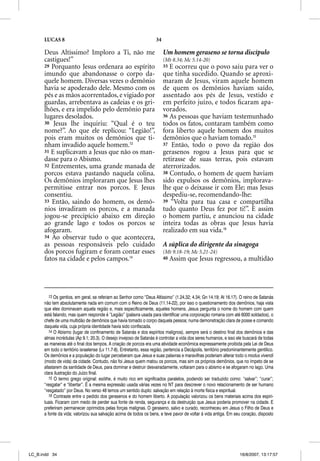 LUCAS 8                                                         34

      Deus Altíssimo? Imploro a Ti, não me                                 Um homem geraseno se torna discípulo
      castigues!”                                                          (Mt 8.34; Mc 5.14-20)
      29 Porquanto Jesus ordenara ao espírito                              35 E ocorreu que o povo saiu para ver o
      imundo que abandonasse o corpo da-                                   que tinha sucedido. Quando se aproxi-
      quele homem. Diversas vezes o demônio                                maram de Jesus, viram aquele homem
      havia se apoderado dele. Mesmo com os                                de quem os demônios haviam saído,
      pés e as mãos acorrentados, e vigiado por                            assentado aos pés de Jesus, vestido e
      guardas, arrebentava as cadeias e os gri-                            em perfeito juízo, e todos ﬁcaram apa-
      lhões, e era impelido pelo demônio para                              vorados.
      lugares desolados.                                                   36 As pessoas que haviam testemunhado
      30 Jesus lhe inquiriu: “Qual é o teu                                 todos os fatos, contaram também como
      nome?”. Ao que ele replicou: “Legião!”,                              fora liberto aquele homem dos muitos
      pois eram muitos os demônios que ti-                                 demônios que o haviam tomado.15
      nham invadido aquele homem.13                                        37 Então, todo o povo da região dos
      31 E suplicavam a Jesus que não os man-                              gerasenos rogou a Jesus para que se
      dasse para o Abismo.                                                 retirasse de suas terras, pois estavam
      32 Entrementes, uma grande manada de                                 aterrorizados.
      porcos estava pastando naquela colina.                               38 Contudo, o homem de quem haviam
      Os demônios imploraram que Jesus lhes                                sido expulsos os demônios, implorava-
      permitisse entrar nos porcos. E Jesus                                lhe que o deixasse ir com Ele; mas Jesus
      consentiu.                                                           despediu-se, recomendando-lhe:
      33 Então, saindo do homem, os demô-                                  39 “Volta para tua casa e compartilha
      nios invadiram os porcos, e a manada                                 tudo quanto Deus fez por ti!”. E assim
      jogou-se precipício abaixo em direção                                o homem partiu, e anunciou na cidade
      ao grande lago e todos os porcos se                                  inteira todas as obras que Jesus havia
      afogaram.                                                            realizado em sua vida.16
      34 Ao observar tudo o que acontecera,
      as pessoas responsáveis pelo cuidado                                 A súplica do dirigente da sinagoga
      dos porcos fugiram e foram contar esses                              (Mt 9.18-19; Mc 5.21-24)
      fatos na cidade e pelos campos.14                                    40   Assim que Jesus regressou, a multidão




         13 Os gentios, em geral, se referiam ao Senhor como “Deus Altíssimo” (1.24,32; 4.34; Gn 14.19; At 16.17). O reino de Satanás
      não tem absolutamente nada em comum com o Reino de Deus (11.14-22), por isso o questionamento dos demônios, haja vista
      que eles dominavam aquela região e, mais especificamente, aqueles homens. Jesus pergunta o nome do homem com quem
      está falando, mas quem responde é “Legião” (palavra usada para identificar uma corporação romana com até 6000 soldados), o
      chefe de uma multidão de demônios que havia tomado o corpo daquela pessoa; numa demonstração clara de posse e comando
      daquela vida, cuja própria identidade havia sido confiscada.
         14 O Abismo (lugar de confinamento de Satanás e dos espíritos malignos), sempre será o destino final dos demônios e das
      almas incrédulas (Ap 9.1; 20.3). O desejo invejoso de Satanás é controlar a vida dos seres humanos, e isso ele buscará de todas
      as maneiras até o final dos tempos. A criação de porcos era uma atividade econômica expressamente proibida pela Lei de Deus
      em todo o território israelense (Lv 11.7-8). Entretanto, essa região, pertencia a Decápolis, território predominantemente gentílico.
      Os demônios e a população do lugar perceberam que Jesus e suas palavras e maravilhas poderiam alterar todo o modus vivendi
      (modo de vida) da cidade. Contudo, não foi Jesus quem matou os porcos, mas sim os próprios demônios, que no ímpeto de se
      afastarem da santidade de Deus, para dominar e destruir desvairadamente, voltaram para o abismo e se afogaram no lago. Uma
      clara ilustração do Juízo final.
         15 O termo grego original: esõthe, é muito rico em significados paralelos, podendo ser traduzido como: “salvar”; “curar”;
      “resgatar” e “libertar”. É a mesma expressão usada várias vezes no NT para descrever o novo relacionamento de ser humano
      “resgatado” por Deus. No verso 48 temos um sentido duplo: salvação em relação à morte física e espiritual.
         16 Contraste entre o pedido dos gerasenos e do homem liberto. A população valorizou os bens materiais acima dos espiri-
      tuais. Ficaram com medo de perder sua fonte de renda, segurança e da destruição que Jesus poderia promover na cidade. E
      preferiram permanecer oprimidos pelas forças malignas. O geraseno, salvo e curado, reconheceu em Jesus o Filho de Deus e
      a fonte da vida; valorizou sua salvação acima de todos os bens, e teve pavor de voltar à vida antiga. Em seu coração, disposto




LC_B.indd 34                                                                                                          16/8/2007, 13:17:57
 