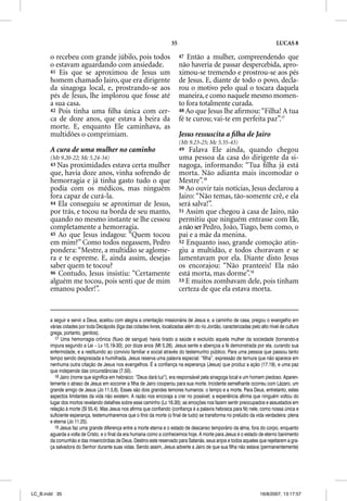 35                                                       LUCAS 8

       o recebeu com grande júbilo, pois todos                              47 Então a mulher, compreendendo que
       o estavam aguardando com ansiedade.                                  não haveria de passar despercebida, apro-
       41 Eis que se aproximou de Jesus um                                  ximou-se tremendo e prostrou-se aos pés
       homem chamado Jairo, que era dirigente                               de Jesus. E, diante de todo o povo, decla-
       da sinagoga local, e, prostrando-se aos                              rou o motivo pelo qual o tocara daquela
       pés de Jesus, lhe implorou que fosse até                             maneira, e como naquele mesmo momen-
       a sua casa.                                                          to fora totalmente curada.
       42 Pois tinha uma ﬁlha única com cer-                                48 Ao que Jesus lhe aﬁrmou: “Filha! A tua
       ca de doze anos, que estava à beira da                               fé te curou; vai-te em perfeita paz”.17
       morte. E, enquanto Ele caminhava, as
       multidões o comprimiam.                                              Jesus ressuscita a ﬁlha de Jairo
                                                                            (Mt 9.23-25; Mc 5.35-43)
       A cura de uma mulher no caminho                                      49  Falava Ele ainda, quando chegou
       (Mt 9.20-22; Mc 5.24-34)                                             uma pessoa da casa do dirigente da si-
       43 Nas proximidades estava certa mulher                              nagoga, informando: “Tua ﬁlha já está
       que, havia doze anos, vinha sofrendo de                              morta. Não adianta mais incomodar o
       hemorragia e já tinha gasto tudo o que                               Mestre”.18
       podia com os médicos, mas ninguém                                    50 Ao ouvir tais notícias, Jesus declarou a
       fora capaz de curá-la.                                               Jairo: “Não temas, tão-somente crê, e ela
       44 Ela conseguiu se aproximar de Jesus,                              será salva!”.
       por trás, e tocou na borda de seu manto,                             51 Assim que chegou à casa de Jairo, não
       quando no mesmo instante se lhe cessou                               permitiu que ninguém entrasse com Ele,
       completamente a hemorragia.                                          a não ser Pedro, João, Tiago, bem como, o
       45 Ao que Jesus indagou: “Quem tocou                                 pai e a mãe da menina.
       em mim?” Como todos negassem, Pedro                                  52 Enquanto isso, grande comoção atin-
       pondera: “Mestre, a multidão se aglome-                              giu a multidão, e todos choravam e se
       ra e te espreme. E, ainda assim, desejas                             lamentavam por ela. Diante disto Jesus
       saber quem te tocou?                                                 os encorajou: “Não pranteeis! Ela não
       46 Contudo, Jesus insistiu: “Certamente                              está morta, mas dorme”.19
       alguém me tocou, pois senti que de mim                               53 E muitos zombavam dele, pois tinham
       emanou poder!”.                                                      certeza de que ela estava morta.


       a seguir e servir a Deus, aceitou com alegria a orientação missionária de Jesus e, a caminho de casa, pregou o evangelho em
       várias cidades por toda Decápolis (liga das cidades livres, localizadas além do rio Jordão, caracterizadas pelo alto nível de cultura
       grega, portanto, gentios).
          17 Uma hemorragia crônica (fluxo de sangue) havia tirado a saúde e excluído aquela mulher da sociedade (tornando-a
       impura segundo a Lei – Lv 15.19-30), por doze anos (Mt 5.26). Jesus sente e abençoa a fé demonstrada por ela, curando sua
       enfermidade, e a restituindo ao convívio familiar e social através do testemunho público. Para uma pessoa que passou tanto
       tempo sendo desprezada e humilhada, Jesus reserva uma palavra especial: “filha”, expressão de ternura que não aparece em
       nenhuma outra citação de Jesus nos evangelhos. É a confiança na esperança (Jesus) que produz a ação (17.19), e uma paz
       que independe das circunstâncias (7.50).
          18 Jairo (nome que significa em hebraico: “Deus dará luz”), era responsável pela sinagoga local e um homem piedoso. Aparen-
       temente o atraso de Jesus em socorrer a filha de Jairo cooperou para sua morte. Incidente semelhante ocorreu com Lázaro, um
       grande amigo de Jesus (Jo 11.5,6). Esses são dois grandes temores humanos: o tempo e a morte. Para Deus, entretanto, estes
       aspectos limitantes da vida não existem. A razão nos encoraja a crer no possível; a experiência afirma que ninguém voltou do
       lugar dos mortos revelando detalhes sobre esse caminho (Lc 16.30); as emoções nos fazem sentir preocupados e assustados em
       relação à morte (Sl 55.4). Mas Jesus nos afirma que confiando (confiança é a palavra hebraica para fé) nele, como nossa única e
       suficiente esperança, testemunharemos que o finis da morte (o final de tudo) se transforma no prelúdio da vida verdadeira: plena
       e eterna (Jo 11.25).
          19 Jesus faz uma grande diferença entre a morte eterna e o estado de descanso temporário da alma, fora do corpo, enquanto
       aguarda a volta de Cristo, e o final da era humana como a conhecemos hoje. A morte para Jesus é o estado de eterno banimento
       da comunhão e das misericórdias de Deus. Destino este reservado para Satanás, seus anjos e todos aqueles que rejeitarem a gra-
       ça salvadora do Senhor durante suas vidas. Sendo assim, Jesus adverte a Jairo de que sua filha não estava (permanentemente)




LC_B.indd 35                                                                                                           16/8/2007, 13:17:57
 