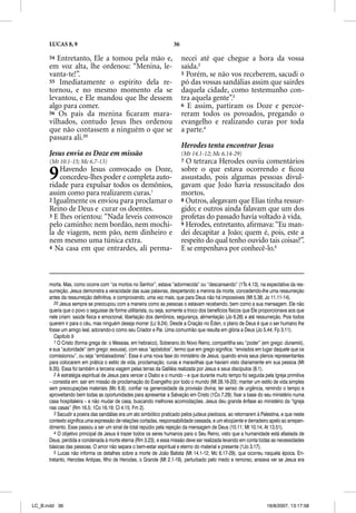 LUCAS 8, 9                                                    36

      54 Entretanto, Ele a tomou pela mão e,                             necei até que chegue a hora da vossa
      em voz alta, lhe ordenou: “Menina, le-                             saída.2
      vanta-te!”.                                                        5 Porém, se não vos receberem, sacudi o
      55 Imediatamente o espírito dela re-                               pó das vossas sandálias assim que sairdes
      tornou, e no mesmo momento ela se                                  daquela cidade, como testemunho con-
      levantou, e Ele mandou que lhe dessem                              tra aquela gente”.3
      algo para comer.                                                   6 E assim, partiram os Doze e percor-
      56 Os pais da menina ﬁcaram mara-                                  reram todos os povoados, pregando o
      vilhados, contudo Jesus lhes ordenou                               evangelho e realizando curas por toda
      que não contassem a ninguém o que se                               a parte.4
      passara ali.20
                                                                         Herodes tenta encontrar Jesus
      Jesus envia os Doze em missão                                      (Mt 14.1-12; Mc 6.14-29)
      (Mt 10.1-15; Mc 6.7-13)                                            7 O tetrarca Herodes ouviu comentários


      9   Havendo Jesus convocado os Doze,
          concedeu-lhes poder e completa auto-
      ridade para expulsar todos os demônios,
                                                                         sobre o que estava ocorrendo e ﬁcou
                                                                         assustado, pois algumas pessoas divul-
                                                                         gavam que João havia ressuscitado dos
      assim como para realizarem curas.1                                 mortos.
      2 Igualmente os enviou para proclamar o                            8 Outros, alegavam que Elias tinha ressur-
      Reino de Deus e curar os doentes.                                  gido; e outros ainda falavam que um dos
      3 E lhes orientou: “Nada leveis convosco                           profetas do passado havia voltado à vida.
      pelo caminho: nem bordão, nem mochi-                               9 Herodes, entretanto, aﬁrmava: “Eu man-
      la de viagem, nem pão, nem dinheiro e                              dei decapitar a João; quem é, pois, este a
      nem mesmo uma túnica extra.                                        respeito do qual tenho ouvido tais coisas?”.
      4 Na casa em que entrardes, ali perma-                             E se empenhava por conhecê-lo.5



      morta. Mas, como ocorre com “os mortos no Senhor”, estava “adormecida” ou “descansando” (1Ts 4.13), na expectativa da res-
      surreição. Jesus demonstra a veracidade das suas palavras, despertando a menina da morte, concedendo-lhe uma ressurreição
      antes da ressurreição definitiva, e comprovando, uma vez mais, que para Deus não há impossíveis (Mt 5.38; Jo 11.11-14).
         20 Jesus sempre se preocupou com a maneira como as pessoas o estavam recebendo, bem como a sua mensagem. Ele não
      queria que o povo o seguisse de forma utilitarista, ou seja, somente a troco dos benefícios físicos que Ele proporcionava aos que
      nele criam: saúde física e emocional, libertação dos demônios, segurança, alimentação (Jo 6.26) e até ressurreição. Pois todos
      querem ir para o céu, mas ninguém deseja morrer (Lc 9.24). Desde a Criação no Éden, o plano de Deus é que o ser humano lhe
      fosse um amigo leal, adorando-o como seu Criador e Pai. Uma comunhão que resulta em glória a Deus (Jo 5.44; Fp 3.11).
         Capítulo 9
         1 O Cristo (forma grega de: o Messias, em hebraico), Soberano do Novo Reino, compartilha seu “poder” (em grego: dunamis),
      e sua “autoridade” (em grego: exousia), com seus “apóstolos”, termo que em grego significa: “enviados em lugar daquele que os
      comissionou”, ou seja “embaixadores”. Essa é uma nova fase do ministério de Jesus, quando envia seus plenos representantes
      para colocarem em prática o estilo de vida, proclamação, curas e maravilhas que haviam visto diariamente em sua pessoa (Mt
      9.35). Essa foi também a terceira viagem pelas terras da Galiléia realizada por Jesus e seus discípulos (8.1).
         2 A estratégia espiritual de Jesus para vencer o Diabo e o mundo – e que durante muito tempo foi seguida pela Igreja primitiva
      – consistia em: sair em missão de proclamação do Evangelho por todo o mundo (Mt 28.16-20); manter um estilo de vida simples
      sem preocupações materiais (Mc 6.8); confiar na generosidade da provisão divina; ter senso de urgência, remindo o tempo e
      aproveitando bem todas as oportunidades para apresentar a Salvação em Cristo (1Co 7.29); fixar a base do seu ministério numa
      casa hospitaleira – e não mudar de casa, buscando melhores acomodações. Jesus deu grande ênfase ao ministério da “Igreja
      nas casas” (Rm 16.5; 1Co 16.19; Cl 4.15; Fm 2).
         3 Sacudir a poeira das sandálias era um ato simbólico praticado pelos judeus piedosos, ao retornarem à Palestina, e que neste
      contexto significa uma expressão de relações cortadas, responsabilidade cessada, e um eloqüente e derradeiro apelo ao arrepen-
      dimento. Esse passou a ser um sinal de total repúdio pela rejeição da mensagem de Deus (10.11; Mt 10.14; At 13.51).
         4 O objetivo principal de Jesus é trazer todos os seres humanos para o Seu Reino, visto que a humanidade está afastada de
      Deus, perdida e condenada à morte eterna (Rm 3.23), e essa missão deve ser realizada levando em conta todas as necessidades
      básicas das pessoas. O amor não separa o bem-estar espiritual e eterno do material e presente (1Jo 3.17).
         5 Lucas não informa os detalhes sobre a morte de João Batista (Mt 14.1-12; Mc 6.17-29), que ocorreu naquela época. En-
      tretanto, Herodes Antipas, filho de Herodes, o Grande (Mt 2.1-19), perturbado pelo medo e remorso, ansiava ver se Jesus era




LC_B.indd 36                                                                                                        16/8/2007, 13:17:58
 