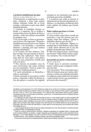 37                                                      LUCAS 9

       A primeira multiplicação dos pães                                   entregou-os aos discípulos para que os
       (Mt 14.13-21; Mc 6.30-44; Jo 6.1-15)                                servissem para toda a multidão.
       10 Entrementes, ao regressarem os após-                             17 E aconteceu que todas as pessoas se
       tolos, relataram a Jesus tudo quanto                                alimentaram até ﬁcarem plenamente sa-
       tinham realizado. Então Ele os levou                                tisfeitas, e os discípulos recolheram doze
       consigo, e retiraram-se para uma cidade                             cestos repletos de pedaços que haviam
       chamada Betsaida.                                                   sobrado.6
       11 Contudo, as multidões ﬁcaram sa-
       bendo, e o seguiram. Ele as acolheu, e                              Pedro confessa que Jesus é o Cristo
       ensinava-lhes acerca do Reino de Deus, e                            (Mt 16.13-20; Mc 8.27-30)
       atendia a todos que tinham necessidade                              18 Certa ocasião, estava Jesus orando em
       de qualquer cura.                                                   particular, e com Ele estavam seus dis-
       12 Ao cair da tarde, os Doze se aproxima-                           cípulos; então lhes indagou: “Quem as
       ram de Jesus e lhe sugeriram: “Despede a                            multidões aﬁrmam que sou Eu?”.7
       multidão para que possam ir aos campos                              19 Ao que eles replicaram: “Alguns co-
       vizinhos e aos povoados, e encontrem                                mentam que és João Batista; outros, Elias;
       alimento e pousada, pois aqui estamos                               e ainda outros aﬁrmam que és um dos
       em lugar desabitado”.                                               profetas do passado que ressuscitou”.
       13 No entanto, Ele lhes ordenou: “Dai-                              20 “Mas vós”, inquiriu Jesus, “quem dizeis
       lhes vós algo com que possam se alimen-                             q
                                                                           que Eu Sou?”. Então Pedro tomou a p pala-
       tar”. Mas eles replicaram: “Não temos                               vra e declarou: “És o Cristo de Deus!”.8
       nada além de cinco pães e dois peixes,
       a não ser que compremos comida para                                 Jesus prediz sua morte e ressurreição
       todo esse povo”.                                                    (Mt 17.1-8; Mc 9.2-8)
       14 Pois estavam ali reunidos cerca de                               21  Então Jesus os preveniu veemente-
       cinco mil homens. Ele, então, orientou                              mente e ordenou que a ninguém revelas-
       aos seus discípulos: “Fazei-os sentar em                            sem esse fato.
       grupos de cinqüenta pessoas”.                                       22 E acrescentou: “Pois é necessário que o
       15 E assim procederam os discípulos, e                              Filho do homem passe por muitos sofri-
       todos se assentaram.                                                mentos e venha a ser rejeitado pelos líde-
       16 Então, tomando os cinco pães e os dois                           res religiosos, pelos chefes dos sacerdotes
       peixes, e erguendo o olhar em direção ao                            e pelos mestres da lei; seja assassinado e,
       céu, deu graças e os partiu. Em seguida,                            ao terceiro dia, ressuscite”.9



       João Batista, que ele assassinara (13.31; 23.8). Entretanto seu desejo de ver a Cristo só se concretizou no julgamento de Jesus
       (23.8-12). Somente as pessoas que recebem a Cristo em seu coração, por meio de fé pura e sincera, ganham a capacidade de
       vê-lo (9.27; 13.35; Jo 11.40). O “crer” sempre precede o “ver” no Reino de Deus. Tanto Herodes, quanto os judeus e qualquer
       outra pessoa que procure um sinal de Deus, são exortados – antes de tudo – ao arrependimento sincero e à entrega da alma aos
       cuidados do Senhor (Mt 12.38-42).
         6 A multiplicação dos pães e peixes, além da ressurreição de Jesus, é o único milagre narrado nos quatro evangelhos (Mt
       14.13-21; Mc 6.30-44; Jo 6.1-15). Esse evento marca o clímax do ministério do Senhor na Galiléia. Lembrava os judeus sobre o
       milagre do maná no deserto. Identificava a Jesus como sendo o cumprimento da profecia de Moisés (Dt 18.18; Jo 6). Por isso, a
       Igreja primitiva reconheceu neste milagre um paralelo com a última Ceia (22.19; Jo 6.48-58), fazendo com que os discípulos de
       Cristo sejam o Novo Povo de Deus que, pela Páscoa e o Êxodo (saída do mundo pecaminoso), são conduzidos para a eterna
       Terra Celestial (Hb 3 e 4).
         7 Lucas dá especial atenção ao relato de Jesus em oração (conversando com o Pai): Antes do batismo; da escolha dos Doze;
       da confissão de Pedro; da transfiguração e da traição.
         8 Pedro era o porta-voz natural dos Doze. Há séculos, o Messias era aguardado com ansiedade (Cristo é a tradução grega
       do termo hebraico: Mashiah), que significa: “o Ungido”. Expressão que na antiguidade se referiu ao Sumo Sacerdote (como na
       Septuaginta – Lv 4.5), e depois designou o Rei (1Sm 2.10,35; Sl 2.2; Dn 9.25), e foi interpretado pelos doutores e mestres judaicos
       – ao tempo de Jesus – como o Salvador e Libertador prometido, cuja vinda era considerada iminente.
         9 O povo judeu nutria há séculos uma falsa expectativa em relação à figura do Messias. Esperavam um revolucionário, guerreiro




LC_B.indd 37                                                                                                         16/8/2007, 13:17:59
 