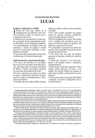 O EVANGELHO SEGUNDO

                                                            LUCAS
      Prefácio e dedicatória a Teóﬁlo                                       Isabel era estéril, e ambos eram avançados

      1   Tendo em vista que muitos já se
          empenharam em elaborar uma nar-
      rativa histórica sobre os eventos que se
                                                                            em idade.
                                                                            8 Em certa ocasião, quando seu grupo
                                                                            estava de serviço, Zacarias ministrava
      cumpriram entre nós,                                                  como sacerdote diante de Deus.
      2 conforme nos transmitiram os que des-                               9 Ele foi escolhido por sorteio, de acordo
      de o princípio foram testemunhas ocula-                               com a tradição do sacerdócio, para ter
      res dos fatos e servos dedicados à Palavra,                           acesso ao altar do Santo dos Santos e ali
      3 eu, pessoalmente, investiguei tudo em                               oferecer a queima do incenso.4
      minúcias, a partir da origem e decidi                                 10 E, chegando o momento da oferta do
      escrever-te um relato ordenado, ó exce-                               incenso, uma multidão de pessoas estava
      lentíssimo Teóﬁlo.1                                                   orando do lado de fora.
      4 E isso, para que tenhas plena certeza das                           11 Foi então que um anjo do Senhor
      verdades que a ti foram ministradas.                                  apareceu a Zacarias, à direita do altar do
                                                                            incenso.
      Gabriel anuncia o nascimento de João                                  12 Assim que Zacarias o viu, ﬁcou per-
      5 Na época de Herodes, rei da Judéia,                                 plexo e um grande temor o dominou
      havia um certo sacerdote chamado Zaca-                                completamente.
      rias, que fazia parte do grupo sacerdotal                             13 Entretanto, o anjo lhe assegurou: “Não
      de Abias. E Isabel, sua esposa, também                                tenhas medo, Zacarias; eis que a tua
      era uma das descendentes de Arão.2                                    súplica foi ouvida. Isabel, tua esposa, te
      6 Os dois andavam em justiça aos olhos                                dará à luz um ﬁlho, e tu lhe porás o nome
      de Deus e obedeciam de forma irrepre-                                 de João.5
      ensível a todos os mandamentos e dou-                                 14 Ele te será motivo de grande felicidade
      trinas do Senhor.3                                                    e regozijo. E muitos se alegrarão com o
      7 Contudo, eles não tinham ﬁlhos, porque                              seu nascimento.


         1 A palavra grega anothen, traduzida por “origem”, quer dizer: “de cima”, “dos altos céus” (Jo 3.31; Tg 1.17), e se refere também
      a uma análise criteriosa de “alto a baixo”, “do começo ao fim”. Teófilo, que em latim e grego significa “querido por Deus” ou
      “aquele que ama a Deus”, foi um militar de alta patente do exército romano que, convertido ao Senhor, patrocinou a pesquisa e a
      publicação deste relatório fiel sobre a vida e a obra de Jesus, livro que veio a tornar-se parte do cânon bíblico (livros inspirados por
      Deus) do NT e cujo propósito, assim como João (Jo 20.31), é proporcionar a seus leitores plena certeza quanto aos tremendos
      fatos relacionados à história de Cristo e à nossa salvação eterna.
         2 Herodes, o Grande, reinou de 37 a 4 a.C. por toda a Samaria, Galiléia e grande parte da Peréia e da Celo-Síria (Mt 2.1). O tem-
      po referido pelo texto situa-se entre os anos 7 e 6 a.C. Zacarias e Isabel eram ambos de ascendência sacerdotal, da linhagem de
      Arão, grupo sacerdotal de Abias. Tradicionalmente, desde os tempos de Davi, os sacerdotes foram organizados em 24 grandes
      divisões, sendo Abias um dos líderes das famílias dos sacerdotes (Ne 12.12; 1Cr 24.10).
         3 Zacarias e Isabel não eram impecáveis, mas amavam ao Senhor de coração, e Deus observava essa “adoração interior” em
      seus servos, a qual se refletia “exteriormente” no cumprimento irrepreensível dos preceitos religiosos (Fp 3.6) e, especialmente, no
      relacionamento com as pessoas. Um grande contraste em relação às atitudes apenas “cosméticas” dos fariseus (Mt 5.20; 23.2-5).
         4 Uma das grandes responsabilidades do sacerdote era manter o incenso queimando em louvor a Deus, no altar diante do
      Santo dos Santos. Ele colocava ali incenso novo todas as manhãs, antes do sacrifício matinal, e, outra vez, logo após o sacrifício
      vespertino (Êx 30.6-8). Era raro que um sacerdote tivesse o privilégio de ministrar ao Senhor no Santo dos Santos, pois eles eram
      muitos e a determinação dessa tarefa se fazia por lançamento de sortes. Além disso, essa era uma experiência única na vida
      de muitos sacerdotes (2Sm 6.7) que, por não estarem vivendo de acordo com a vontade de Deus, eram fulminados pela ira do
      Senhor em pleno ato de ministração (Ne 11.1; Pv 16.33; Jo 1.7; At 1.26).
         5 A expressão usada pelo anjo, traduzida por “não tenhas medo”, no hebraico tem o sentido de “não perder a confiança em




LC_B.indd 4                                                                                                               16/8/2007, 13:17:39
 