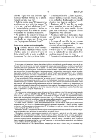 41                                                LUCAS 9, 10

       convite: “Segue-me!” Ele, contudo, argu-                           2 E lhes recomendou: “A seara é grande,
       mentou: “Senhor, permite-me ir primei-                             mas os trabalhadores são poucos. Rogai,
       ramente sepultar meu pai”.                                         pois, ao Senhor da plantação que mande
       60 Todavia, insistiu Jesus: “Deixa os mortos                       obreiros para fazerem a colheita.2
       sepultarem os seus próprios mortos. Tu,                            3 Portanto, ide! Eis que Eu vos envio
       porém, vai e proclama o Reino de Deus”.21                          como cordeiros para o meio dos lobos.3
       61 Outro ainda lhe prometeu: “Senhor, eu                           4 Não leveis bolsa, nem mochila de via-
       te acompanharei, mas deixa-me primei-                              gem, nem sandálias; e a ninguém saudeis
       ro despedir-me dos meus familiares”.                               longamente pelo caminho.
       62 Ao que Jesus lhe asseverou: “Ninguém                            5 Assim que entrardes numa casa, dizei
       que coloca a mão no arado, e ﬁca con-                              em primeiro lugar: ‘Paz seja para esta
       templando as coisas que deixou para                                casa!’4
       trás, é apto para o Reino de Deus”.22                              6 Se morar ali um ﬁlho da paz, a vossa
                                                                          bênção de paz repousará sobre ele; caso
       Jesus envia setenta e dois discípulos                              não haja, ela voltará para vós.

       10     Havendo passado estes aconteci-
              mentos, o Senhor nomeou outros
       setenta e dois; e os enviou de dois em
                                                                          7 Permanecei naquele domicílio. Comei e
                                                                          bebei do que vos for oferecido, pois dig-
                                                                          no é o trabalhador do seu salário. Não
       dois, adiante dele, a todas as cidades e                           andeis a mudar de casa em casa.5
       lugares que Ele estava prestes a visitar.1                         8 Quando entrardes em uma cidade e ali




          21 Conforme as tradições e rituais fúnebres observados no judaísmo, se o pai daquele homem já estivesse morto, ele não po-
       deria estar ali no meio do caminho, deveria estar se ocupando de todos os detalhes e cerimônias que envolviam um sepultamento
       judaico naqueles dias. O que o homem pede na verdade, é um tempo para ficar em casa até que seu pai morra, para depois,
       mais maduro e livre de certas obrigações, poder avaliar com calma as vantagens e desvantagens de aceitar o convite de Cristo.
       Mas Jesus e o Reino têm urgência e necessitam de pessoas dispostas e resolutas. Jesus usa um jogo de palavras (em grego,
       logioni, aplica-se duplamente ao sentido, físico e espiritual, da palavra: “morto”), para chocar aquele homem com a verdade de
       que restarão muitas pessoas no mundo que não atenderão ao chamado de Deus para a vida eterna, e que, portanto, aos mortos
       espirituais caberá cuidar dos rituais de um mundo que perece (Ef 2.1).
          22 Esse trecho bíblico (9.57-62) se passa justamente “ao longo do caminho”. Enquanto Jesus viajava, Lucas nos conta alguns
       dos muitos casos de pessoas que se apresentaram ou foram convidadas a seguir Jesus e fazer parte do Reino de Deus. Nos três
       exemplos narrados por Lucas, todas as pessoas tinham uma razão para adiar ou recusar esse compromisso. Claramente tiveram
       boas intenções, mas não haviam percebido a natureza das exigências que a nova vida e o Reino faz aos seres humanos que
       habitarão a Nova Jerusalém. A missão de Cristo é mais urgente do que aquela que Elias estabeleceu para Eliseu (1Rs 19.20). Todo
       trecho mostra que Jesus não exige aquilo que Ele mesmo – enquanto ser humano – não praticou ou suportou. Assemelhar-se ao
       Mestre é o grande alvo e o preço do discipulado (6.40).
          Capítulo 10
          1 Os melhores e mais antigos manuscritos gregos de Lucas, nos informam que Jesus enviou 72 de seus discípulos (uma alusão
       a Nm 11.16-17), em duplas (9.1-6; Mc 6.7; At 13.2; 15.27,39,40; 17.14; 19.22), com a missão de proclamar o Reino de Deus e fazer
       novos arautos do Senhor (discípulos). Lucas salienta a universalidade do Evangelho (16 vezes), para os pecadores de todos os
       povos e raças, tanto samaritanos como gentios e os próprios judeus (24.47). O número de discípulos demonstra que Jesus tinha
       um grupo de seguidores fiéis de tempo integral muito maior do que os Doze mais próximos, e uma agenda repleta. Orientações
       semelhantes foram dadas por Jesus aos Doze (Mt 9.37,38; 10.7-16; Mc 6.7-11; conforme Lc 9.3-5).
          2 O campo (a seara) é enorme e a grande missão é fazer discípulos de Cristo em todas as nações, pois o Dia do Juízo se
       aproxima (Mt 13.39, Jo 4.35; Ap 14.15). Esse é o desafio missionário: a grandeza da plantação e a urgência da missão. A oração
       contínua para que Deus mande servos dedicados à obra. O “Ide” de Jesus é um apelo para todos os discípulos, cada qual com
       seu dom e campo de ação (Rm 10.15; Rm 12).
          3 A estratégia de Cristo é completamente diferente de qualquer outro imperador. Seus discípulos devem ser totalmente depen-
       dentes do Onipotente Pastor na conquista pacífica do território de posse do inimigo.
          4 Os discípulos não deveriam se preocupar com o sustento, muito menos com o acúmulo de bens. Não levariam sacos de
       viagem (alforjes), nem um par extra de sandálias. Sua manutenção viria de Deus, através de pessoas generosas, que cuidariam
       plenamente de suas necessidades. As saudações orientais tradicionais eram (e ainda o são em muitos lugares) prolongadas,
       consumindo horas de conversa. Jesus adverte a todo cristão sobre o sentido de urgência e otimização do tempo. O tradicional
       shalom, saudação hebraica que significa “paz e bem-estar”, passa a ter um sentido ampliado e mais profundo: reconciliação do
       pecador com Deus (Rm 5.1,10; Ef 2.16; Cl 1.21,22).
          5 Ordem de Jesus citada em 1Tm 5.18 como Escritura, numa indicação clara de que o livro de Lucas já era considerado inspi-




LC_B.indd 41                                                                                                       16/8/2007, 13:18:01
 