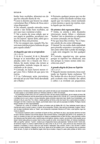 LUCAS 10                                                        42

      fordes bem recebidos, alimentai-vos do                               16 Portanto, qualquer pessoa que vos der
      que for colocado diante de vós.                                      ouvidos, a mim está dando ouvidos; mas
      9 Curai os doentes que houver na cidade                              aquele que vos rejeitar, estará rejeitando
      e proclamai-lhes: O Reino de Deus está à                             a mim mesmo; e quem me rejeitar, rejei-
      vossa disposição!                                                    ta Aquele que me enviou”.
      10 No entanto, quando entrardes numa
      cidade e não fordes bem recebidos, saí                               Os setenta e dois regressam felizes
      por suas ruas e exclamai a todos:                                    17 Então, os setenta e dois discípulos
      11 ‘Até a poeira da vossa cidade, que se                             retornaram muito felizes e relataram:
      nos pegou às sandálias, sacudimos con-                               “Senhor! Até os demônios se submetem
      tra vós outros!’. Apesar disto, sabei que o                          ao nosso comando, em teu Nome”.
      Reino de Deus está próximo.                                          18 Ao que Jesus lhes revelou: “Eu vi Sata-
      12 Eu vos asseguro que, naquele Dia, ha-                             nás caindo do céu como relâmpago.
      verá mais tolerância para Sodoma do que                              19 Atentai! Eu vos tenho dado autoridade
      para aquela cidade.6                                                 para pisardes serpentes e escorpiões, as-
                                                                           sim como sobre todo o poder do inimigo,
      Ai daqueles que não se arrependem                                    e nada nem ninguém vos fará qualquer
      (Mt 11.20-24)                                                        mal.
      13 Ai de ti, Corazim! Ai de ti, Betsaida!                            20 Contudo, regozijai-vos, não apenas
      Porque se as maravilhas que foram re-                                porque os espíritos vos obedecem, mas
      alizadas entre vós o fossem em Tiro e                                sim porque os vossos nomes estão ins-
      Sidom, há muito tempo elas teriam se                                 critos nos céus”.8
      arrependido, vestindo roupas de saco e
      cobrindo-se de cinzas.                                               A grande alegria de Jesus no Espírito
      14 Contudo, no Juízo haverá menor ri-                                (Mt 11.25-27)
      gor para Tiro e Sidom do que para vós                                21Naquele mesmo momento, Jesus exul-
                                                                                 q
      outras.                                                              tando no Espírito Santo exclamou: “Ó
      15 E tu, Cafarnaum: serás, porventura,                               Pai, Senhor do céu e da terra! Louvo a ti,
      elevada até ao céu? Não! Serás derrubada                             pois ocultaste estas verdades dos sábios
      até o Hades.7                                                        e cultos e as revelaste aos pequeninos.



      rado (canônico). Os líderes cristãos devem receber justo sustento de todas as suas necessidades. Entretanto, não devem mudar
      de casas (igrejas ou comunidades) apenas por interesses materiais ou melhor remuneração.
         6 A proximidade do Reino tinha a ver com a pessoa de Cristo e de seus arautos (missionários), não em relação ao tempo (Mc
      12.34). Apesar de Sodoma ter sido tão pecaminosa que Deus precisou destruí-la (Gn 19.24-28; Jd 7), o povo que ali estava tendo
      o privilégio de ver e ouvir a Jesus, e os seus discípulos, estava contraindo culpa ainda maior, devido à sua incredulidade, a ser
      cobrada no Dia do Juízo final. Tiro e Sidom, cidades gentílicas da Fenícia, ainda não haviam tido a oportunidade de receber a
      mensagem de Cristo e observar seus milagres, oportunidade dada à maior parte da população da Galiléia. Privilégios maiores
      sempre resultam em maior responsabilidade.
         7 Cafarnaum foi o centro do ministério de Jesus na fronteira norte da Galiléia (Mt 4.13). Seus habitantes tiveram todas as
      chances para verem e ouvirem a Jesus e, a maioria, não se arrependeu. Portanto, maior será sua condenação. A palavra “inferno”
      vem do grego transliterado haidou ou “hades”, que corresponde à expressão hebraica do AT sheol, a qual significa: lugar dos
      mortos ou sepulcro.
         8 Os discípulos receberam poder e autoridade do Espírito de Deus, pela Palavra de Jesus, para expulsar demônios de todos
      os tipos e derrotar a Satanás e seus terríveis ataques. Esse momento histórico, contemplado pelo Senhor (v.18), representou um
      marco no ministério de Jesus com seus discípulos em relação ao estabelecimento do Reino de Deus. Jesus aproveita a euforia
      dos discípulos para lhes advertir sobre o grande perigo da arrogância, soberba e orgulho, que acomete a todos aqueles que se
      deixam inebriar pelas glórias do sucesso. Assim se deu a queda de Lúcifer, nome original do Diabo, em hebraico transliterado:
      helel, que significa: “glorioso”, “luzente”; vocábulo que a Vulgata latina traduziu pela expressão: “estrela da manhã”. Evento este,
      de tremendo impacto no universo e testemunhado por Jesus Cristo no céu (Is 14.12). Jesus previne aos seus discípulos para
      manterem a humildade e o louvor a Deus por suas virtudes e realizações. Caso contrário, correm o risco de terem o mesmo
      destino do império babilônico, rebaixado ao nível do pó, depois de ter sido exaltado como o mais poderoso entre os poderosos
      reinos da terra. O próprio rei da Babilônia (região onde hoje se localiza o Iraque) foi usado pelos profetas do Senhor como




LC_B.indd 42                                                                                                          16/8/2007, 13:18:01
 