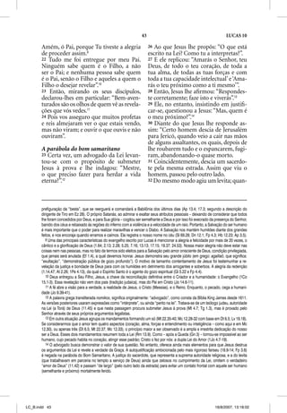 43                                                    LUCAS 10

       Amém, ó Pai, porque Tu tiveste a alegria                            26 Ao que Jesus lhe propôs: “O que está
       de proceder assim.9                                                 escrito na Lei? Como tu a interpretas?”.
       22 Tudo me foi entregue por meu Pai.                                27 E ele replicou: “Amarás o Senhor, teu
       Ninguém sabe quem é o Filho, a não                                  Deus, de todo o teu coração, de toda a
       ser o Pai; e nenhuma pessoa sabe quem                               tua alma, de todas as tuas forças e com
       é o Pai, senão o Filho e aqueles a quem o                           toda a tua capacidade intelectual’ e ‘Ama-
       Filho o desejar revelar”.10                                         rás o teu próximo como a ti mesmo’”.
       23 Então, mirando os seus discípulos,                               28 Então, Jesus lhe aﬁrmou: “Respondes-
       declarou-lhes em particular: “Bem-aven-                             te corretamente; faze isto e viverás”.13
       turados são os olhos de quem vê as revela-                          29 Ele, no entanto, insistindo em justiﬁ-
       ções que vós vedes.11                                               car-se, questionou a Jesus: “Mas, quem é
       24 Pois vos asseguro que muitos profetas                            o meu próximo?”.14
       e reis almejaram ver o que estais vendo,                            30 Diante do que Jesus lhe responde as-
       mas não viram; e ouvir o que ouvis e não                            sim: “Certo homem descia de Jerusalém
       ouviram”.                                                           para Jericó, quando veio a cair nas mãos
                                                                           de alguns assaltantes, os quais, depois de
       A parábola do bom samaritano                                        lhe roubarem tudo e o espancarem, fugi-
       25 Certa vez, um advogado da Lei levan-                             ram, abandonando-o quase morto.
       tou-se com o propósito de submeter                                  31 Coincidentemente, descia um sacerdo-
       Jesus à prova e lhe indagou: “Mestre,                               te pela mesma estrada. Assim que viu o
       o que preciso fazer para herdar a vida                              homem, passou pelo outro lado.
       eterna?”.12                                                         32 Do mesmo modo agiu um levita; quan-




       prefiguração da “besta”, que se reerguerá e comandará a Babilônia dos últimos dias (Ap 13.4; 17.3; segundo a descrição do
       dirigente de Tiro em Ez 28). O próprio Satanás, ao admirar e exaltar seus atributos pessoais – deixando de considerar que todos
       lhe foram concedidos por Deus, e para Sua glória – cogitou ser semelhante a Deus e por isso foi execrado da presença do Senhor,
       banido dos céus e rebaixado às regiões do inferno com a violência e a velocidade de um raio. Portanto, a Salvação do ser humano
       é mais importante que o poder para realizar maravilhas e vencer o Diabo. A Salvação nos mantém humildes diante dos grandes
       feitos, e nos encoraja quando erramos e caímos. Ela registra o nosso nome no céu (Sl 69.28; Dn 12.1; Fp 4.3; Hb 12.23; Ap 3.5).
          9 Uma das principais características do evangelho escrito por Lucas é mencionar a alegria e felicidade por mais de 20 vezes, o
       cântico e a glorificação de Deus (1.64; 2.13; 2.28; 5.25; 7.16; 13.13; 17.15; 19.37; 24.53). Nossa maior alegria não deve estar nas
       coisas nem nas pessoas, mas no fato de termos sido eleitos para a Salvação pelo amor onisciente de Deus, condição privilegiada,
       que jamais será anulada (Ef 1.4), a qual devemos honrar. Jesus demonstra seu grande júbilo (em grego: agalliaõ, que significa:
       “exultação”, “demonstração pública de gozo profundo”). O motivo de tamanho contentamento de Jesus foi testemunhar a re-
       velação da justiça e bondade de Deus para com os humildes em detrimento dos arrogantes e soberbos. A alegria da redenção
       (1.14,47; At 2.26; 1Pe 4.13), da qual o Espírito Santo é o agente do gozo espiritual (Gl 5.22 e Fp 4.4).
          10 Deus entregou a Seu Filho, Jesus, a chave da reconciliação definitiva entre o Criador e a humanidade: o Evangelho (1Co
       15.1-3). Essa revelação não vem dos pais (tradição judaica), mas do Pai em Cristo (Jo 14.6-11).
          11 A fé abre a visão para a verdade, a realidade de Jesus, o Cristo (Messias), e o Reino. Enquanto, o pecado, cega a humani-
       dade (Jo 9.39-41).
          12 A palavra grega transliterada nomikos, significa originalmente: “advogado”, como consta da Bíblia King James desde 1611.
       As versões posteriores usaram expressões como “intérprete”, ou ainda “perito na lei”. Tratava-se de um teólogo judeu, autoridade
       na Lei (a Torá) de Deus (11.45) e que nesta passagem procura submeter Jesus à prova (Mt 4.7; Tg 1.3), mas é provado pelo
       Senhor através de seus próprios argumentos legalistas.
          13 Em outra situação Jesus agrupa os mandamentos formando um só (Mt 22.35-40; Mc 12.28-32 com base em Dt 6.5; Lv 19.18).
       Se considerarmos que o amor tem quatro aspectos (coração, alma, forças e entendimento ou inteligência – como aqui e em Mc
       12.30), ou apenas três (Dt 6.5; Mt 22.37; Mc 12.33), o princípio maior a ser observado é a ampla e irrestrita dedicação do nosso
       ser a Deus. Esses dois mandamentos resumem toda a Lei (Rm 13.9). Como – após a Queda (Gn 3) – tornou-se impossível ao ser
       humano, cujo pecado habita no coração, atingir esse padrão; Cristo o fez por nós: a dupla Lei do Amor (1Jo 4.7-19).
          14 O advogado busca demonstrar o valor de sua questão. No entanto, oferece ainda mais elementos para que Jesus destrua
       os argumentos da Lei e revele a verdade da Graça. A autojustificação ambicionada pelo mais rigoroso fariseu (18.9-14; Fp 3.6)
       é negada na parábola do Bom Samaritano. A justiça do sacerdote, que representa a suprema autoridade religiosa, e a do levita
       (que trabalhavam em parceria no templo a serviço de Deus) ainda que zelosos no cumprimento da Lei, omitem o verdadeiro
       “amor de Deus” (11.42) e passam “de largo” (pelo outro lado da estrada) para evitar um contato frontal com aquele ser humano
       (semelhante e próximo) mortalmente ferido.




LC_B.indd 43                                                                                                         16/8/2007, 13:18:02
 