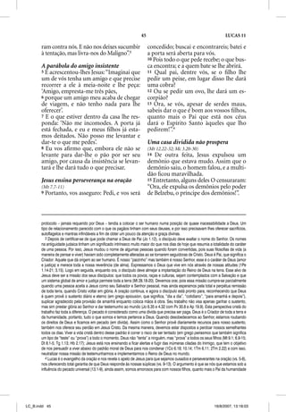 45                                                   LUCAS 11

       ram contra nós. E não nos deixes sucumbir                          concedido; buscai e encontrareis; batei e
       à tentação, mas livra-nos do Maligno”.3                            a porta será aberta para vós.
                                                                          10 Pois todo o que pede recebe; o que bus-
       A parábola do amigo insistente                                     ca encontra; e a quem bate se lhe abrirá.
       5 E acrescentou-lhes Jesus: “Imaginai que                          11 Qual pai, dentre vós, se o ﬁlho lhe
       um de vós tenha um amigo e que precise                             pedir um peixe, em lugar disso lhe dará
       recorrer a ele à meia-noite e lhe peça:                            uma cobra?
       ‘Amigo, empresta-me três pães,                                     12 Ou se pedir um ovo, lhe dará um es-
       6 porque um amigo meu acaba de chegar                              corpião?
       de viagem, e não tenho nada para lhe                               13 Ora, se vós, apesar de serdes maus,
       oferecer’.                                                         sabeis dar o que é bom aos vossos ﬁlhos,
       7 E o que estiver dentro da casa lhe res-                          quanto mais o Pai que está nos céus
       ponda: ‘Não me incomodes. A porta já                               dará o Espírito Santo àqueles que lho
       está fechada, e eu e meus ﬁlhos já esta-                           pedirem!”.4
       mos deitados. Não posso me levantar e
       dar-te o que me pedes’.                                            Uma casa dividida não prospera
       8 Eu vos aﬁrmo que, embora ele não se                              (Mt 12.22-32; Mc 3.20-30)
       levante para dar-lhe o pão por ser seu                             14  De outra feita, Jesus expulsou um
       amigo, por causa da insistência se levan-                          demônio que estava mudo. Assim que o
       tará e lhe dará tudo o que precisar.                               demônio saiu, o homem falou, e a multi-
                                                                          dão ﬁcou maravilhada.
       Jesus ensina perseverança na oração                                15 Entretanto, alguns deles O censuraram:
       (Mt 7.7-11)                                                        “Ora, ele expulsa os demônios pelo poder
       9   Portanto, vos asseguro: Pedi, e vos será                       de Belzebu, o príncipe dos demônios!”.



       protocolo – jamais requerido por Deus – tendia a colocar o ser humano numa posição de quase inacessibilidade a Deus. Um
       tipo de relacionamento parecido com o que os pagãos tinham com seus deuses, e por isso precisavam lhes oferecer sacrifícios,
       autoflagelos e mantras infindáveis a fim de obter um pouco da atenção e graça divinas.
          3 Depois de certificar-se de que pode chamar a Deus de Pai (Jo 1.12), o discípulo deve exaltar o nome do Senhor. Os nomes
       na antiguidade judaica tinham um significado intrínseco muito maior do que nos dias de hoje que resumia a totalidade do caráter
       de uma pessoa. Por isso, Jesus mudou o nome de algumas pessoas quando foram convertidas, pois suas filosofias de vida (a
       maneira de pensar e viver) haviam sido completamente alteradas ao se tornarem seguidoras de Cristo. Deus é Pai, que significa o
       Criador: Aquele que dá origem ao ser humano. É nosso “paizinho” mas também é nosso Senhor, esse é o caráter de Deus (amor
       e justiça) e merece toda a nossa reverência (de alma). Expressamos o Deus que vive em nós através de nossas atitudes (1Pe
       1.14-21; 3.15). Logo em seguida, enquanto ora, o discípulo deve almejar a implantação do Reino de Deus na terra. Esse alvo de
       Jesus deve ser a missão dos seus discípulos: que todos os povos, raças e culturas, sejam contemplados com a Salvação e que
       um sistema global de amor e justiça permeie toda a terra (Mt 28.18-20). Devemos orar, pois essa missão cumpre-se parcialmente
       quando uma pessoa aceita a Jesus como seu Salvador e Senhor pessoal, mas ainda esperamos pela total e perpétua remissão
       de toda terra, quando Cristo voltar em glória. A oração continua, e agora o discípulo está pronto para, reconhecendo que Deus
       é quem provê o sustento diário e eterno (em grego epiousion, que significa, “dia a dia”, “cotidiano”, “para amanhã e depois”),
       suplicar agradecido pela provisão de amanhã enquanto coloca mãos à obra. Seu trabalho não visa apenas ganhar o sustento,
       mas sim prestar glória ao Senhor e dar testemunho ao mundo (Jo 6.35 e 4.32 com Pv 30.8 e Ap 19.9). Esta perspectiva cristã do
       trabalho faz toda a diferença. O pecado é considerado como uma dívida que precisa ser paga. Deus é o Criador de toda a terra e
       da humanidade, portanto, tudo o que somos e temos pertence a Deus. Quando desobedecemos ao Senhor, estamos roubando
       os direitos de Deus e ficamos em pecado (em dívida). Assim como o Senhor provê diariamente recursos para nosso sustento,
       também nos oferece seu perdão em Jesus Cristo. Da mesma maneira, devemos estar dispostos a perdoar nossos semelhantes
       todos os dias. Viver a vida cristã dentro desse padrão é correr o risco de ser tentado (em grego peirasmos que também significa
       um tipo de “teste” ou “prova”) a todo o momento. Deus não “tenta” a ninguém, mas “prova” a todos os seus filhos (Mt 9.1; 6.9-15;
       Dt 8.1-5; Tg 1.13; Hb 2.17); Jesus está nos ensinando a ficar alertas e fugir das inúmeras ciladas do Inimigo, que tem o objetivo
       de nos persuadir a viver abaixo do padrão moral de Deus para nos condenar (1Co 6.18; 10.14; 1Tm 6.11; 2Tm 2.22) e com isso,
       neutralizar nossa missão de testemunharmos e implementarmos o Reino de Deus no mundo.
          4 Lucas é o evangelho da oração e nos revela o apelo de Jesus para que sejamos ousados e perseverantes na oração (vs. 5-8),
       nos oferecendo total garantia de que Deus responde às nossas súplicas (vs. 9-13). O argumento é que se nós que estamos sob a
       influência do pecado universal (13.1-9), ainda assim, somos amorosos para com nossos filhos, quanto mais o Pai da humanidade




LC_B.indd 45                                                                                                       16/8/2007, 13:18:03
 