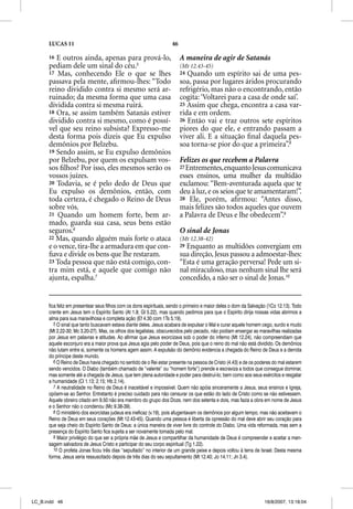 LUCAS 11                                                      46

      16 E outros ainda, apenas para prová-lo,                           A maneira de agir de Satanás
      pediam dele um sinal do céu.5                                      (Mt 12.43-45)
      17 Mas, conhecendo Ele o que se lhes                               24 Quando um espírito sai de uma pes-
      passava pela mente, aﬁrmou-lhes: “Todo                             soa, passa por lugares áridos procurando
      reino dividido contra si mesmo será ar-                            refrigério, mas não o encontrando, então
      ruinado; da mesma forma que uma casa                               cogita: ‘Voltarei para a casa de onde saí’.
      dividida contra si mesma ruirá.                                    25 Assim que chega, encontra a casa var-
      18 Ora, se assim também Satanás estiver                            rida e em ordem.
      dividido contra si mesmo, como é possí-                            26 Então vai e traz outros sete espíritos
      vel que seu reino subsista? Expresso-me                            piores do que ele, e entrando passam a
      desta forma pois dizeis que Eu expulso                             viver ali. E a situação ﬁnal daquela pes-
      demônios por Belzebu.                                              soa torna-se pior do que a primeira”.8
      19 Sendo assim, se Eu expulso demônios
      por Belzebu, por quem os expulsam vos-                             Felizes os que recebem a Palavra
      sos ﬁlhos? Por isso, eles mesmos serão os                          27 Entrementes, enquanto Jesus comunicava
      vossos juízes.                                                     esses ensinos, uma mulher da multidão
      20 Todavia, se é pelo dedo de Deus que                             exclamou: “Bem-aventurada aquela que te
      Eu expulso os demônios, então, com                                 deu à luz, e os seios que te amamentaram!”.
      toda certeza, é chegado o Reino de Deus                            28 Ele, porém, aﬁrmou: “Antes disso,
      sobre vós.                                                         mais felizes são todos aqueles que ouvem
      21 Quando um homem forte, bem ar-                                  a Palavra de Deus e lhe obedecem”.9
      mado, guarda sua casa, seus bens estão
      seguros.6                                                          O sinal de Jonas
      22 Mas, quando alguém mais forte o ataca                           (Mt 12.38-42)
      e o vence, tira-lhe a armadura em que con-                         29Enquanto as multidões convergiam em
      ﬁava e divide os bens que lhe restaram.                            sua direção, Jesus passou a admoestar-lhes:
      23 Toda pessoa que não está comigo, con-                           “Esta é uma geração perversa! Pede um si-
      tra mim está, e aquele que comigo não                              nal miraculoso, mas nenhum sinal lhe será
      ajunta, espalha.7                                                  concedido, a não ser o sinal de Jonas.10


      fica feliz em presentear seus filhos com os dons espirituais, sendo o primeiro e maior deles o dom da Salvação (1Co 12.13). Todo
      crente em Jesus tem o Espírito Santo (At 1.8; Gl 5.22), mas quando pedimos para que o Espírito dirija nossas vidas abrimos a
      alma para sua maravilhosa e completa ação (Ef 4.30 com 1Ts 5.19).
         5 O sinal que tanto buscavam estava diante deles. Jesus acabara de expulsar o Mal e curar aquele homem cego, surdo e mudo
      (Mt 2.22-30; Mc 3.20-27). Mas, os olhos dos legalistas, obscurecidos pelo pecado, não podiam enxergar as maravilhas realizadas
      por Jesus em palavras e atitudes. Ao afirmar que Jesus exorcizava sob o poder do inferno (Mt 12.24), não compreendiam que
      aquele esconjuro era a maior prova que Jesus agia pelo poder de Deus, pois que o reino do mal não está dividido. Os demônios
      não lutam entre si, somente os homens agem assim. A expulsão do demônio evidencia a chegada do Reino de Deus e a derrota
      do príncipe deste mundo.
         6 O Reino de Deus havia chegado no sentido de o Rei estar presente na pessoa de Cristo (4.43) e de os poderes do mal estarem
      sendo vencidos. O Diabo (também chamado de “valente” ou “homem forte”) prende e escraviza a todos que consegue dominar,
      mas somente até a chegada de Jesus, que tem plena autoridade e poder para destruí-lo; bem como aos seus exércitos e resgatar
      a humanidade (Cl 1.13; 2.15; Hb 2.14).
         7 A neutralidade no Reino de Deus é inaceitável e impossível. Quem não apóia sinceramente a Jesus, seus ensinos e Igreja,
      opõem-se ao Senhor. Entretanto é preciso cuidado para não censurar os que estão do lado de Cristo como se não estivessem.
      Aquele obreiro citado em 9.50 não era membro do grupo dos Doze, nem dos setenta e dois, mas fazia a obra em nome de Jesus
      e o Senhor não o condenou (Mc 9.38-39).
         8 O ministério dos exorcistas judeus era ineficaz (v.19), pois afugentavam os demônios por algum tempo, mas não aceitavam o
      Reino de Deus em seus corações (Mt 12.43-45). Quando uma pessoa é liberta da opressão do mal deve abrir seu coração para
      que seja cheio do Espírito Santo de Deus: a única maneira de viver livre do controle do Diabo. Uma vida reformada, mas sem a
      presença do Espírito Santo fica sujeita a ser novamente tomada pelo mal.
         9 Maior privilégio do que ser a própria mãe de Jesus e compartilhar da humanidade de Deus é compreender e aceitar a men-
      sagem salvadora de Jesus Cristo e participar do seu corpo espiritual (Tg 1.22).
         10 O profeta Jonas ficou três dias “sepultado” no interior de um grande peixe e depois voltou à terra de Israel. Desta mesma
      forma, Jesus seria ressuscitado depois de três dias do seu sepultamento (Mt 12.40; Jo 14.11; Jn 3.4).




LC_B.indd 46                                                                                                       16/8/2007, 13:18:04
 