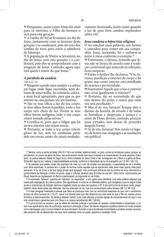 47                                                    LUCAS 11

       30 Porquanto, assim como Jonas foi sinal                             ramente iluminado, assim como quando
       para os ninivitas, o Filho do homem o                                a luz de uma forte candeia resplandece
       será para esta geração.                                              sobre vós”.
       31 A rainha do Sul se levantará, no dia do
       Juízo, juntamente com os homens desta                                Jesus condena a hipocrisia religiosa
       geração e os condenará, pois ela veio dos                            37 Ao concluir essas palavras, um fariseu
       conﬁns da terra para ouvir a sabedoria                               o convidou para comer em sua compa-
       de Salomão.                                                          nhia. Jesus, aceitando, foi e reclinou-se
       32 A população de Nínive se levantará, no                            junto à mesa conforme o costume.13
       dia do Juízo, com esta geração e a con-                              38 Entretanto, o fariseu, notando que Je-
       denará; pois eles se arrependeram com a                              sus não se lavara de acordo com a tradi-
       pregação de Jonas. Contudo, agora aqui                               ção cerimonial que antecede às refeições,
       está quem é maior do que Jonas.11                                    ﬁcou surpreso.
                                                                            39 Então o Senhor lhe declarou: “Vós, fa-
       A parábola da candeia                                                riseus, puriﬁcais o exterior do corpo e do
       (Mt 6.22-23)                                                         prato; mas vosso interior está entulhado
       33 Ninguém acende uma candeia e a coloca                             de avareza e perversidade.
       em lugar onde ﬁque escondida, nem de-                                40 Insensatos! Aquele que criou o exterior
       baixo de uma vasilha. Ao contrário, coloca-                          não criou igualmente o interior?14
       a num local apropriado, para que os que                              41 Portanto, dai ao necessitado do que
       entram na casa possam ver seu luminar.                               está dentro do prato, e vereis que tudo
       34 São os teus olhos a luz do teu corpo;                             vos será puriﬁcado.15
       se teus olhos forem humildes, todo o teu                             42 Mas ai de vós, fariseus! Porque dais o
       corpo será cheio de luz. Porém se teus                               dízimo da hortelã, da arruda e de todas
       olhos forem malignos, todo o teu corpo                               as hortaliças e desprezais a justiça e o
       estará tomado pelas trevas.12                                        amor de Deus; devíeis, contudo, praticar
       35 Certiﬁca-te, pois, que o fulgor que há                            essas virtudes, sem deixar de proceder
       no teu interior não sejam trevas.                                    daquela forma.
       36 Portanto, se todo o teu corpo estiver                             43 Ai de vós, fariseus! Pois amais os luga-
       pleno de luz, sem ter nenhuma parte                                  res de honra nas sinagogas e as saudações
       dele em trevas, então ele estará verdadei-                           em público!



          11 Gentios, como a rainha de Sabá (1Rs 10.1-10) e os ninivitas, testemunharão, no juízo, contra os incrédulos judeus; porque, ao
       perceberem um pouco da glória de Deus, não endureceram ainda mais seus corações e se arrependeram de seus pecados. Entre-
       tanto, os judeus estavam diante do fulgor da luz divina irradiada de Jesus Cristo e não conseguiam ver o Reino e a glória de Deus.
       Todos têm alguma luz; todavia, a responsabilidade aumenta, conforme a intensidade da luz do evangelho (Jo 1.9; Rm 1.20; 2.5).
          12 As pessoas que pedem sinais não precisam de mais luz e sim de ampliar sua percepção, a capacidade de ver e analisar
       com olhos espirituais. A candeia tem o poder de iluminar todos aqueles que se aproximam dela, tanto mais quanto mais perto
       estiverem. A luz de Cristo e de Sua Igreja jamais será apagada, mas continuará brilhando até os confins da terra, oferecendo a
       oportunidade da Salvação a todos os povos, raças e culturas; atraindo para Si todos os que têm “olhos bons” (abençoados por
       Deus), fazendo-os ingressarem no Reino e participarem da fulgurante luz de Cristo.
          13 A expressão “fariseus” significa em hebraico “os separados”, e era usada para identificar uma seita político-religiosa que
       lutava pela segregação da cultura judaica. Eles aguardavam a vinda de um Messias político, que obrigasse o povo a seguir todas
       as leis e ordenanças da tradição rabínica e legalista criada por eles para explicar o AT. O ato cerimonial de se lavar (verbo grego:
       baptizõ) várias vezes antes das refeições, não era ordenado na Lei, mas fora acrescentado pelos fariseus (Mt 7.3; Mt 15.9).
          14 A mais perigosa insensatez é pensar que Deus se preocupa mais com as cerimônias exteriores do que com o sentimento
       sincero da alma humana (Is 1.10-17). Jesus nos adverte para que não tentemos ser mais reais do que o Rei em nossos proce-
       dimentos e relacionamentos. Os fariseus estavam dando muito mais atenção a formas rígidas de comportamento do que a uma
       vida moral limpa e generosa para com Deus e os nossos semelhantes (Mc 7.20-23).
          15 O amor sincero ao próximo, que se reflete em atitudes práticas e concretas de respeito, solidariedade e cooperação, é um
       dos mais significativos atos de purificação espiritual e adoração a Deus. Os líderes religiosos e políticos devem ter muito cuidado
       com a demagogia, pois é comum falarem do que não fazem. Exortam o povo às atitudes humanitárias e projetos sociais; contudo,
       eles próprios não se desprendem de seus bens materiais, amor ao poder, egoísmo e vaidades (19.8).




LC_B.indd 47                                                                                                          16/8/2007, 13:18:04
 