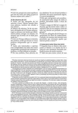 LUCAS 11                                                        48

      44 Ai de vós, porque sois como sepulturas                            sua sabedoria: ‘Eu vos enviarei profetas e
      que não são vistas, por sobre as quais os                            apóstolos, dos quais assassinarão alguns,
      homens andam sem o saber!”.16                                        e a outros perseguirão’.
                                                                           50 Pelo que, esta geração será considera-
      Ai dos doutores da Lei!                                              da responsável pelo sangue de todos os
      45 Então, um dos advogados da Lei                                    profetas, derramado desde o início do
      advertiu a Jesus: “Mestre, quando dizes                              mundo:18
      essas palavras, também nos ofendes a                                 51 desde o sangue de Abel até o sangue de
      nós outros!”.                                                        Zacarias, que foi morto entre o altar e o
      46 Todavia, Ele aﬁrmou: “Ai de vós tam-                              santuário. Sim, Eu vos asseguro, contas de
      bém, advogados da Lei! Porque sobrecar-                              tudo isso deverão ser prestadas por esta
      regais as pessoas com fardos que diﬁcil-                             geração!19
      mente podem carregar; no entanto, vós                                52 Ai de vós, advogados da Lei! Porque vos
      mesmos não levantais um só dedo para                                 apropriastes da chave do conhecimento.
      ajudá-las.17                                                         Contudo, vós mesmos não entrastes nem
      47 Ai de vós! Porque ediﬁcais os túmulos                             permitistes que entrassem aqueles que
      dos profetas, sendo que foram os vossos                              estavam prestes a entrar”.20
      próprios antepassados que os assassi-
      naram.                                                               A trama para matar Jesus tem início
      48 Assim, sois testemunhas e aprovais                                53 Enquanto Jesus se afastava dali, come-
      com cumplicidade essas obras dos vossos                              çaram os fariseus e os mestres da Lei a
      antepassados; porquanto eles mataram os                              criticá-lo com veemência, buscando con-
      profetas, e vós lhes ediﬁcais os túmulos.                            fundi-lo acerca de muitos assuntos.
      49 Por isso, também, Deus advertiu em                                54 Tudo isso para tentar extrair de suas




         16 Os judeus costumavam pintar seus túmulos com cal para que ninguém por acidente tropeçasse ou tocasse neles e, dessa
      forma, ficasse contaminado ou “imundo cerimonialmente” por sete dias (Nm 19.16; Mt 23.27). Assim como tocar em um túmulo
      resultava em “impureza”, Jesus afirma que associar-se aos “fariseus” (aos legalistas) podia levar à “impureza moral” e proclama
      três maldições contra isso: Aqueles que colocam as normas e estatutos religiosos acima do amor a Deus (1Co 16.22) e da justiça
      (Fp 3.9); aqueles que valorizam a honra e os elogios das pessoas acima da glória de Deus (Jo 12.43); e aqueles que contaminam
      seus semelhantes ao invés de conduzi-los a Jesus Cristo e, portanto, à Salvação (Hb 12.15 com Tg 5.20).
         17 Os advogados da Lei (peritos e intérpretes da Lei) sobrecarregavam o povo com regras e regulamentos acrescentados à Lei
      original de Moisés (Mt 15.2), sem nada fazer para ajudar as pessoas a guardar essas leis (Mt 23.4). De outro lado, eles estavam
      criando atalhos legais e normas especiais para se safarem incólumes da necessidade de eles próprios terem que cumprir tais
      leis. Esses “homens da lei” eram demagogos. Honravam a memória dos profetas construindo ou reformando seus túmulos e
      monumentos; porém, no íntimo e na prática, rejeitavam a Cristo e a proclamação dos ensinos dos profetas, da mesma maneira
      como acontecera com seus antepassados.
         18 O genocídio ocorrido em Israel entre os anos 66 e 70 d.C. foi o cumprimento dessa terrível advertência profética. Os exércitos
      romanos dizimaram impiedosamente quase toda a nação judaica (21.20-24). Esse é um dos eventos históricos que demonstra a
      implacável justiça de Deus contra aqueles que rejeitam seu conselho e mandamentos. Pior ainda será o castigo contra aqueles
      que rejeitarem o Filho de Deus (20.14).
         19 Os judeus suplicaram por profetas de Deus, mas quando eles chegaram – a exemplo de Jesus – foram perseguidos,
      injuriados e assassinados. O sangue inocente de cada um desses homens de Deus será requerido pelo Senhor dessa geração
      incrédula e perversa. Abel foi o primeiro servo do Senhor martirizado (Gn 4.8), considerado por Jesus como profeta. A morte de
      Zacarias foi a última morte de um profeta do AT, levando em conta a seqüência dos livros na ordem hebraica tradicional, começan-
      do com o Gênesis e terminando em 2 Crônicas (2Cr 24.21-22). Jesus está afirmando que o sangue de todos aqueles que sofreram
      e foram mortos por sua fidelidade a Deus seria requerido. As contas desses atos criminosos seriam prestadas pela geração que
      compartilhou plenamente das atitudes que levaram a efeito a morte dos profetas (incluindo o próprio Filho de Deus).
         20 O “Ai” final de Jesus vai para os escribas (advogados e intérpretes da Lei) e teólogos. Aqueles que dominam o conhecimento
      e têm a responsabilidade de comunicar o saber à sociedade e apontar o Caminho de Deus ao povo. Tomaram posse da chave
      da ciência que destrava o significado mais profundo das Escrituras. Mas, ao invés de tornar simples e prático o viver com Deus,
      angustiavam o povo com a imposição de ordenanças e mitos teológicos. Por fim, esses próprios doutores da Lei, transformaram
      a Bíblia num livro de obscuridades e foram enredados por suas próprias teorias místicas. Não conseguiam perceber a Graça, a
      amplitude e o poder da Palavra de Jesus nem mesmo deixavam prosseguir no Caminho aqueles que se aproximavam da Verdade
      (Jo 14.6) e do Reino de Deus.




LC_B.indd 48                                                                                                          16/8/2007, 13:18:05
 