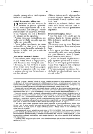 49                                                LUCAS 11, 12

       próprias palavras algum motivo para o                               6 Não se costuma vender cinco pardais
       acusarem formalmente.                                               por duas pequenas moedas? Entretanto,
                                                                           nenhum deles deixa de receber o cuida-
       Os ﬁéis devem evitar a hipocrisia                                   do de Deus.

       12      Enquanto isso, uma multidão de
               milhares de pessoas, aglomera-
       va-se, a ponto de pisotearem uma às ou-
                                                                           7 Portanto, até os ﬁos de cabelo da vossa
                                                                           cabeça estão todos contados. Não te-
                                                                           mais! Valeis muito mais do que milhares
       tras. Foi quando Jesus começou a ensinar                            de pardais.4
       primeiramente aos discípulos, prevenin-
       do-os: “Acautelai-vos com o fermento                                Testemunhe sua fé ao mundo
       dos fariseus, que é a hipocrisia.1                                  8 Digo-vos mais: todo aquele que me
       2 Pois não existe nada escondido que não                            confessar diante das pessoas, também o
       venha a ser revelado, ou oculto que não                             Filho do homem o confessará diante dos
       venha a ser conhecido.                                              anjos de Deus.
       3 Porque tudo o que dissestes nas trevas                            9 No entanto, o que me negar diante dos
       será ouvido em plena luz, e o que sus-                              homens será negado diante dos anjos de
       surrastes ao pé do ouvido, no interior de                           Deus.
       quartos fechados, será proclamado do                                10 Todo aquele que disser uma palavra
       alto das casas.2                                                    contra o Filho do homem será perdoado,
                                                                           mas quem blasfemar contra o Espírito
       Jesus ensina o temor do Senhor                                      Santo jamais receberá perdão.5
       4 Eu vos aﬁrmo, meus amigos: não temais                             11 Quando vos levarem forçados às sina-
       os que podem matar o corpo; todavia,                                gogas e perante governantes e autorida-
       além disso, nada mais conseguem fazer.                              des, não vos preocupeis quanto à manei-
       5 Contudo, Eu vos revelarei a quem                                  ra que deveis responder, nem tampouco
       deveis temer: temei Aquele que, depois                              quanto ao que tiverdes de falar.
       de matar o corpo, tem poder para lançar                             12 Porquanto, naquele momento, o Espí-
       a alma no inferno. Sim, Eu vos aﬁrmo, a                             rito Santo vos ministrará tudo o que for
       esse deveis temer.3                                                 necessário dizer”.6


          1 Somente Lucas usa a expressão “multidão de milhares” (miríades) de pessoas, que deriva da palavra grega murias (dez
       mil). Em Atos 19.19, “cinco miríades” correspondem a 50.000 denários. Entretanto, o termo é freqüentemente usado de modo
       indefinido, referindo-se às grandes multidões que seguiam Jesus à toda parte. O fermento é a influência que corrompe (1Co 5.6).
       O perigo da hipocrisia e arrogância não se limita aos fariseus e líderes religiosos, mas aos crentes em geral.
          2 Nesse contexto, o sentido é que nada há escondido pela hipocrisia e arrogância que não venha a ser, de fato, transparecido ou
       dado a conhecer pela convivência e ao longo do tempo. Assim também, como a Palavra de Deus traz à luz os segredos e as verdadei-
       ras motivações da alma (Hb 4.12), o juízo final revelará tudo o que não for objeto de confissão, arrependimento e perdão (1Jo 1.9).
          3 Durante os tempos de provação e perseguição, a fé dependerá da consciência clara em relação à infinita diferença que há
       entre a simples morte física e a morte eterna da alma. Tememos ao Senhor por sua justiça implacável (Tg 4.12), mas nele confia-
       mos, pois Ele é amor e governa sobre tudo e todos (Rm 8.28-39). Somente Deus tem em suas mãos o poder da vida e da morte.
       Os versos 6 e 7 apresentam os fundamentos da nossa confiança. A palavra grega traduzida aqui por inferno é geenna, e não deve
       ser confundida com outra expressão grega hades, que se refere ao nome genérico do lugar dos mortos (Mt 5.22). É importante
       notar, que no NT, inferno é usado somente em Mateus, Marcos, nessa passagem de Lucas e em Tiago 3.6.
          4 Deus dedica grande cuidado às pequenas criaturas, mesmo àquelas que, em geral, os seres humanos atribuem pouco
       interesse e valor. Na época, os pardais faziam parte da alimentação dos pobres. Existem três palavras que denotam moedas
       romanas: denarius (Mt 18.28), assarion (Mt 10.29) e kodrantes (ou centavo - Mt 5.26). O lepton era uma moedinha que valia
       apenas metade de um centavo.
          5 Aqui essa expressão tem uma aplicação mais ampla do que em Mt 12.31 e Mc 3.28,29. Desde os pensadores cristãos dos
       primeiros séculos da Igreja (também chamados de “pais da Igreja”), essa passagem é compreendida como sendo uma adver-
       tência à imperdoável apostasia daqueles que assumiram um compromisso de fé ao lado de Cristo e da Igreja (Hb 6.4-8), em
       comparação com a palavra de rejeição a Cristo, própria daqueles que não têm fé, e, portanto, passível de perdão pela Salvação
       ainda disponível a eles.
          6 Não existe melhor advogado do que o Espírito Santo, nem melhor defesa do que um coração completamente controlado
       pelo Senhor (1Pe 3.15).




LC_B.indd 49                                                                                                         16/8/2007, 13:18:05
 