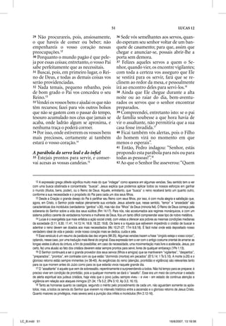 51                                                     LUCAS 12

       29  Não procurareis, pois, ansiosamente,                             36 Sede vós semelhantes aos servos, quan-
       o que haveis de comer ou beber; não                                  do esperam seu senhor voltar de um ban-
       empenhareis o vosso coração nessas                                   quete de casamento; para que, assim que
       preocupações.12                                                      chegar e anunciar-se, possais abrir-lhe a
       30 Porquanto o mundo pagão é que pele-                               porta sem demora.
       ja por essas coisas; entretanto, o vosso Pai                         37 Felizes aqueles servos a quem o Se-
       sabe perfeitamente que as necessitais.                               nhor, quando vier, os encontre vigilantes;
       31 Buscai, pois, em primeiro lugar, o Rei-                           com toda a certeza vos asseguro que Ele
       no de Deus, e todas as demais coisas vos                             se vestirá para os servir, fará que se re-
       serão providenciadas.                                                clinem ao redor da mesa, e pessoalmente
       32 Nada temais, pequeno rebanho, pois                                irá ao encontro deles para servi-los.16
       de bom grado o Pai vos concedeu o seu                                38 Ainda que Ele chegue durante a alta
       Reino.13                                                             noite ou ao raiar do dia, bem-aventu-
       33 Vendei os vossos bens e ajudai os que não                         rados os servos que o senhor encontrar
       têm recursos; fazei para vós outros bolsos                           preparados.
       que não se gastem com o passar do tempo,                             39 Compreendei, entretanto isto: se o pai
       tesouro acumulado nos céus que jamais se                             de família soubesse a que hora havia de
       acaba, onde ladrão algum se aproxima, e                              vir o assaltante, não permitiria que a sua
       nenhuma traça o poderá corroer.                                      casa fosse invadida.17
       34 Por isso, onde estiverem os vossos bens                           40 Ficai também vós alertas, pois o Filho
       mais preciosos, certamente aí também                                 do homem virá no momento em que
       estará o vosso coração.14                                            menos o esperais”.
                                                                            41 Então, Pedro indagou: “Senhor, estás
       A parábola do servo leal e do inﬁel                                  propondo esta parábola para nós ou para
       35 Estejais prontos para servir, e conser-                           todas as pessoas?”.18
       vai acesas as vossas candeias.15                                     42 Ao que o Senhor lhe asseverou: “Quem




          12 A expressão grega zeteite significa muito mais do que “indagar” como aparece em algumas versões. Seu sentido tem a ver
       com uma busca obstinada e concentrada: “buscai”. Jesus explica que podemos aplicar todos os nossos esforços em ganhar
       o mundo (títulos, bens, poder), ou o Reino de Deus. Aquele, entretanto, que “busca” o reino receberá tanto um quanto outro,
       conforme a sua necessidade e o propósito do Pai para cada um dos seus filhos.
          13 Desde a Criação o grande desejo do Pai é partilhar seu Reino com seus filhos, por isso, é com muita alegria e satisfação que,
       agora, em Cristo, o Senhor pode realizar plenamente sua vontade. Jesus adverte que, nesse sentido, “temor” e “ansiedade” são
       características dos incrédulos (verdadeiros “gentios” v.30), mas não dos “filhos” de Deus (minoria fiel). O Reino de Deus começa pela
       soberania do Senhor sobre a vida dos seus súditos (Rm 14.17). Para nós, não acostumados aos regimes monárquicos, e com um
       sistema político carente de verdadeiros homens e mulheres de Deus, fica um tanto difícil compreender esse tipo de nobre metáfora.
          14 Lucas é o evangelista que mais enfatiza a ação social cristã, com vistas a oferecer aos pobres as mesmas condições medianas
       da sociedade (3.11; 6.30; 11.41; 14.13,14; 16.9; 18.22; 19.8). Os bens e a riqueza que estiverem impedindo o cristão de buscar e
       adentrar o reino devem ser doados aos mais necessitados (Mc 10.21-27; 1Tm 6.9,18). É fácil notar onde está depositado nosso
       verdadeiro ideal de vida e paixão: onde nosso coração mais se dedica, cuida e zela.
          15 Esse versículo é um resumo da parábola das dez virgens (Mt 25). Algumas versões trazem a frase “cingido esteja o vosso corpo”,
       optando, nesse caso, por uma tradução mais literal do original. Essa expressão tem a ver com o antigo costume oriental de amarrar as
       longas vestes à altura da cintura, a fim de possibilitar, em caso de necessidade, uma movimentação mais livre e acelerada. Jesus, por
       certo, fez uma alusão ao fato dos cristãos deverem estar sempre prontos para servir, livres de qualquer embaraço (1Pe 1.13).
          16 O Senhor continuará a ser o grande provedor dos seus servos (filhos e amigos) que se mantiverem “vigilantes”, “despertos”,
       “preparados”, “prontos”, em contraste com os que estão “dormindo (mortos) em pecados” (Ef 5.14; 1 Ts 5.10). A morte (v.20) e o
       glorioso retorno estão sempre iminentes (vv 36-40). As exigências do reino (atenção, prontidão e vigilância) são relevantes tanto
       para os que morrem antes do Juízo como para os que estarão vivos naquele grande dia.
          17 O “assaltante” é aquele que vem de sobressalto, repentinamente e surpreendendo a todos. Não há tempo para se preparar, é
           7
       preciso viver em condição de prontidão, pois a qualquer momento se dará o “assalto”. Esse era um meio de comunicar o estado
       de alerta espiritual aos judeus cristãos, haja vista que o povo judeu sempre viveu – e vive – em estado de contínua atenção e
       vigilância em relação aos ataques inimigos (21.34; 1Ts 5.2; 2Pe 3.10; Ap 3.3; 16.15).
          18 Tanto as honrarias quanto os castigos, segundo o mérito pelo procedimento de cada um, não aguardam somente os após-
       tolos; mas, a todos os servos do Senhor que viverem no intervalo histórico entre a ascensão e o glorioso retorno de Jesus Cristo.
       Quanto maiores os privilégios, mais severa será a punição dos infiéis e incrédulos (Rm 2.12-16).




LC_B.indd 51                                                                                                           16/8/2007, 13:18:06
 
