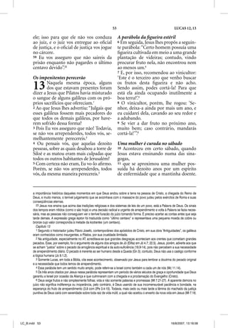 53                                               LUCAS 12, 13

       ele; isso para que ele não vos conduza                              A parábola da ﬁgueira estéril
       ao juiz, e o juiz vos entregue ao oﬁcial                            6 Em seguida, Jesus lhes propôs a seguin-
       de justiça, e o oﬁcial de justiça vos jogue                         te parábola: “Certo homem possuía uma
       no cárcere.                                                         ﬁgueira cultivada em meio a uma grande
       59 Eu vos asseguro que não saireis da                               plantação de videiras; contudo, vindo
       prisão enquanto não pagardes o último                               procurar fruto nela, não encontrou nem
       centavo devido”.23                                                  ao menos um.4
                                                                           7 E, por isso, recomendou ao vinicultor:
       Os impenitentes perecerão                                           ‘Este é o terceiro ano que venho buscar

       13      Naquela mesma época, alguns
               dos que estavam presentes foram
       dizer a Jesus que Pilatos havia misturado
                                                                           os frutos desta ﬁgueira e não acho.
                                                                           Sendo assim, podes cortá-la! Para que
                                                                           está ela ainda ocupando inutilmente a
       o sangue de alguns galileus com os pró-                             boa terra?’.5
       prios sacrifícios que ofereciam.1                                   8 O vinicultor, porém, lhe rogou: ‘Se-
       2 Ao que Jesus lhes advertiu: “Julgais que                          nhor, deixa-a ainda por mais um ano, e
       esses galileus fossem mais pecadores do                             eu cuidarei dela, cavando ao seu redor e
       que todos os demais galileus, por have-                             a adubando.
       rem sofrido dessa forma?                                            9 Se vier a dar fruto no próximo ano,
       3 Pois Eu vos asseguro que não! Todavia,                            muito bem; caso contrário, mandarás
       se não vos arrependerdes, todos vós, se-                            cortá-la!’”.6
       melhantemente perecereis.2
       4 Ou pensais vós, que aquelas dezoito                               Uma mulher é curada no sábado
       pessoas, sobre as quais desabou a torre de                          10 Aconteceu em certo sábado, quando
       Siloé e as matou eram mais culpadas que                             Jesus estava ensinando numa das sina-
       todos os outros habitantes de Jerusalém?                            gogas,
       5 Com certeza não eram, Eu vo-lo aﬁrmo.                             11 que se aproximou uma mulher pos-
       Porém, se não vos arrependerdes, todos                              suída há dezoito anos por um espírito
       vós, da mesma maneira perecereis.3                                  de enfermidade que a mantinha doente.


       a importância histórica daqueles momentos em que Deus andou sobre a terra na pessoa de Cristo, a chegada do Reino de
       Deus, e muito menos, o terrível julgamento que se avizinhava com o massacre do povo judeu pelos exércitos de Roma e suas
       conseqüências eternas.
          23 Jesus nos ensina que acima das tradições religiosas e dos sistemas de leis de um povo, está a Palavra de Deus. Os sinais
       dos tempos eram nítidos (como o são hoje) e uma decisão radical e urgente de arrependimento e volta à Palavra se fazia neces-
       sária, mas as pessoas não conseguiam ver o terrível furacão do juízo tomando forma. É preciso acertar as contas antes que seja
       tarde demais. A expressão grega lepton foi traduzida como “último centavo” e representava uma pequena moeda de cobre ou
       bronze cujo valor correspondia à metade da kodrantes (um centavo).
          Capítulo 13
          1 Segundo o historiador judeu Flávio Josefo, contemporâneo dos apóstolos de Cristo, em sua obra “Antiguidades”, os galileus
       eram conhecidos como insurgentes, e Pilatos, por sua crueldade ilimitada.
          2 Na antiguidade, especialmente no AT, acreditava-se que grandes desgraças aconteciam aos crentes que cometiam grandes
       pecados. Esse, por exemplo, foi o argumento de alguns dos amigos de Jó (Elifaz em Jó 4.7; 22.5). Jesus, porém, adverte aos que
       se acham “justos” sobre o pecado da arrogância espiritual e da auto-suficiência (18.9-14), pois não percebem a sua necessidade
       de arrependimento diário. O pecado é inerente ao ser humano desde a Queda (Gn 3); contudo, Deus não usa o castigo conforme
       a lógica humana (Jo 9.1,2).
          3 Somente Lucas, em toda a Bíblia, cita esse acontecimento, observado por Jesus para lembrar a doutrina do pecado original
       e a necessidade que todos temos de arrependimento.
          4 Essa parábola tem um sentido muito amplo, pode referir-se a Israel como também a cada um de nós (Mc 11.14).
          5 Os três anos citados por Jesus nessa parábola representam um período de vários séculos de graça e oportunidade que Deus
       garantiu a Israel por ocasião da Aliança e que culminaram com a chegada e a proclamação do Evangelho (Cristo).
          6 Deus exige frutos e não simplesmente folhas; vida e não somente palavras e promessas (Mt 7.21-27). A aparente demora no
       juízo não significa indiferença ou inoperância, pelo contrário, é Deus usando de sua incomensurável paciência e bondade, na
       esperança do fruto de arrependimento (3.8 com 2Pe 3.4-10). Todavia, mais cedo ou mais tarde a lâmina do machado da justiça
       punitiva de Deus cairá com severidade sobre toda raiz de vida inútil, a qual não aceitou o enxerto da nova vida em Jesus (Mt 7.16;




LC_B.indd 53                                                                                                        16/8/2007, 13:18:08
 