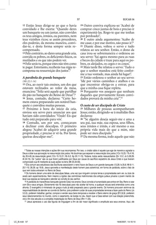 57                                                   LUCAS 14

       12  Então Jesus dirige-se ao que o havia                          19 Outro conviva explicou-se: ‘Acabei de
       convidado e lhe exorta: “Quando deres                             comprar cinco juntas de bois e preciso ir
       um banquete ou um jantar, não convides                            experimentá-las. Rogo-te que me tenhas
       os teus amigos, irmãos, ou parentes, nem                          por perdoado!’.
       teus vizinhos ricos; se assim procederes,                         20 E outro ainda argumentou: ‘Acabo de
       eles poderão, da mesma maneira, convi-                            me casar, e por esse motivo, não posso ir’.9
       dar-te, e desta forma sempre serás re-                            21 Diante disso, voltou o servo e tudo
       compensado.                                                       relatou ao seu senhor. Então, o dono da
       13 Pelo contrário, ao dares uma grande ceia,                      casa irou-se sobremaneira e ordenou ao
       convida os pobres, os deﬁcientes físicos, os                      seu servo: ‘Sai agora mesmo para as ruas
       mutilados e os que não podem ver.                                 e becos da cidade e traze para aqui os po-
       14 Feliz serás tu, porque estes não têm como                      bres, os aleijados, os cegos e os coxos’.
       te pagar. Entretanto, receberás tua régia re-                     22 Mais tarde lhe relatou o servo: ‘Tudo o
       compensa na ressurreição dos justos”.7                            que o senhor mandou está feito confor-
                                                                         me a tua vontade, mas ainda há lugar!’.
       A parábola do grande banquete
                                   e                                     23 Então ordenou o senhor ao seu servo:
       (Mt 22.1-14)                                                      ‘Ide por vários caminhos e atalhos e os
       15 Ora, ao ouvir tais ensinos, um dos que                         que encontrar obriga-os a entrar, para
       estavam reclinados ao redor da mesa,                              que a minha casa ﬁque repleta.
       enunciou: “Feliz será aquele que partilhar                        24 Porquanto vos asseguro que nenhum
       do pão no banquete do Reino de Deus!”.8                           daqueles que previamente foram convi-
       16 Jesus, contudo, declarou: “Certo ho-                           dados provará da minha ceia’”.10
       mem estava preparando um notável ban-
       quete e convidou muitas pessoas.                                  O custo de ser discípulo de Cristo
       17 Próximo à hora do início da ceia,                              25 Milhares de pessoas acompanhavam
       enviou seu servo para anunciar aos que                            Jesus; então, dirigindo-se à multidão lhes
       haviam sido convidados: ‘Vinde! Eis que                           declarou:
       tudo está preparado para vós’.                                    26 “Se alguém deseja seguir-me e ama a
       18 Contudo, um por um, começaram                                  seu pai, sua mãe, sua esposa, seus ﬁlhos,
       a declinar com desculpas. O primeiro                              seus irmãos e irmãs, e até mesmo a sua
       alegou: ‘Acabei de adquirir uma grande                            própria vida mais do que a mim, não
       propriedade, e preciso ir vê-la. Por favor,                       pode ser meu discípulo.11
       queiras desculpar-me!’.                                           27 Da mesma forma, todo aquele que não




          7 Todas as nossas intenções e ações têm sua recompensa. Por isso, o cristão sábio é aquele que age de maneira a agradar a
       Deus e obter sua aprovação na ressurreição dos justos. Há doutrinas que separam a ressurreição dos justos (1Co 15.23; 1Ts 4.16;
       Ap 20.4-6) da ressurreição geral (1Co 15.12,21; Hb 6.2; Ap 20.11-15). Todavia, todos serão ressuscitados (Dn 12.2; Jo 5.28,29;
       At 24.15). Os “justos” são os que forem justificados por Deus por causa do sacrifício expiatório de Jesus Cristo e que tiveram
       comprovado sua fé mediante as suas ações na terra (Mt 25.34-40).
          8 Era comum aos estudiosos das Escrituras associarem o reino futuro de Deus a um grande banquete (13.29; Is 25.6; Mt 8.11;
       25.1-10; 26.29; ap 19.9). Jesus aproveita a manifestação deste homem para adverti-los, em forma de parábola, sobre o fato de
       que nem todos entrariam no Reino de Deus.
          9 Os homens deram uma série de desculpas falsas, uma vez que ninguém compra terras e propriedades sem ver, ou bois de
       arado sem experimentá-los. Nem mesmo a rigidez das cerimônias matrimoniais dos antigos judeus privaria o jovem marido de
       levar sua esposa ao banquete e atender ao convite do seu senhor.
          10 A parábola do maravilhoso banquete (grande Ceia) nos ensina: Deus convida a humanidade para entrar em Seu Reino e cear
       com Ele e seus amigos. Obviamente não há desculpas para não aceitar tal honra, e qualquer recusa será entendida como uma
       afronta. O evangelho é ministrado de graça e tudo já está preparado para o grande evento. Os homens procuram eximir-se da
       responsabilidade de atender ao convite do Senhor, pois preferem cuidar de suas propriedades terrenas a fazer parte do Reino (Jo
       3.3,5); preferem trabalhar, ganhar, comprar e vender seus bens temporais a receber o Reino eterno de graça (Ef 2.8,9); preferem
       seus relacionamentos no mundo, como o casamento, às bodas no céu. Assim que a Casa estiver com sua lotação preenchida,
       virá o fim dos séculos e a completa implantação do Reino de Deus (Rm 11.25).
          11 Jesus apreciava o uso das figuras de linguagem a fim de dar maior significado e amplitude aos seus ensinos. Aqui, ele




LC_B.indd 57                                                                                                      16/8/2007, 13:18:10
 