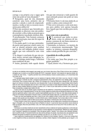 LUCAS 14, 15                                                   58

      carrega a sua própria cruz e segue após                             vós que não renunciar a tudo quanto de
      mim não pode ser meu discípulo.12                                   mais estimado possui não pode ser meu
      28 Porquanto, qual de vós, desejando                                discípulo.14
      construir uma torre, primeiro não se                                34 Portanto, bom é o sal, mas ainda ele, se
      assenta e calcula o custo do empreendi-                             perder o sabor, como restaurá-lo?
      mento, e avalia se tem os recursos neces-                           35 Não serve nem para o solo nem mes-
      sários para ediﬁcá-la?                                              mo para adubo; será apenas lançado
      29 Para não acontecer que, havendo pro-                             fora. Aquele que tem ouvidos para ouvir,
      videnciado os alicerces, mas não poden-                             ouça!”.15
      do concluir a obra, todas as pessoas que a
      contemplarem inacabada zombem dele,                                 Jesus come com os pecadores
      30 proclamando: ‘Este homem começou
      grande construção, mas não foi capaz de
      terminá-la!’13
                                                                          15     E aconteceu que todos os peca-
                                                                                 dores, como os coletores de im-
                                                                          postos e pessoas de má fama estavam se
      31 Ou ainda, qual é o rei que, pretenden-                           reunindo para ouvir a Jesus.
      do partir para guerrear contra outro rei,                           2 Entretanto, os fariseus e os mestres da
      não se assenta primeiro para analisar                               Lei o censuravam murmurando: “Este
      se com dez mil soldados poderá vencer                               saúda e se mistura a pessoas desqualiﬁ-
      aquele que vem enfrentá-lo com vinte                                cadas e ainda partilha do pão com elas”.1
      mil?
      32 Se chegar à conclusão de que não po-                             A parábola da ovelha perdida
      derá vencer, enviará uma delegação, es-                             (Mt 18.10-14)
      tando o inimigo ainda longe, e solicitará                           3 Foi então que Jesus lhes propôs a se-
      suas condições de paz.                                              guinte parábola:2
      33 Assim, portanto, todo aquele dentre                              4 “Qual, dentre vós, é homem que, pos-




      se vale de uma hipérbole vívida (exagero) para revelar que o ser humano deve amar a Deus (Cristo) de forma mais completa e
      abnegada, que a si próprio e à sua família imediata (Mt 10.37). A expressão “aborrece” como aparece em algumas versões, tem
      o sentido de “amar menos...” e significa submeter tudo, de forma absoluta, inclusive a própria pessoa, a um compromisso total
      com Cristo (16.13).
         12 A expressão grega original carregar a sua cruz aparece em algumas versões como tomar a sua cruz, mas tem o mesmo
                                                            z
      sentido de seguir o exemplo de Cristo, consagrar-se absolutamente a Deus, não exatamente numa rebelião política ou militar
      contra Roma, mas na causa do Reino, até o martírio. Em contraste com a vinda de Cristo para a salvação (Mt 11.28), devemos
      segui-lo em todos os momentos, dia após dia, como discípulos fiéis. O custo do discipulado é a nossa rendição total ao Espírito
      Santo em amor. Essa consagração deve ser maior e mais íntima do que todas as nossas afeições familiares (v.26), maior do que
      todas as nossas vontades pessoais de carreira e sucesso (v.27), e maior do que nossa estima ao dinheiro, bens e poder (33).
      Paulo compreendeu e pregava esse mistério (Fp 3.8).
         13 Jesus é bem claro em nos advertir quanto à importância de não aceitarmos o compromisso do discipulado sem pensar bem
      sobre seu alto custo e implicações eternas. Por isso não é correto pregarmos somente sobre as bênçãos de andarmos com Cristo;
      devemos igualmente explicar a todos sobre a grande responsabilidade assumida com Deus por meio dessa decisão pessoal. O
      perigo de uma decisão irresponsável e insincera é duplo: a zombaria pelo fracasso nesta vida, e a perda total na outra (Hb 2.1-3).
         14 Jesus usa mais duas parábolas para frisar o custo de viver como cidadão do Reino na terra, bem como o preço que será
      pago por todos aqueles que não aceitarem o convite do Senhor para o notável banquete. O ser humano sábio é como o rei cons-
      ciencioso, que ao perceber o poder do Reino que se avizinha, não espera o confronto final, mas se rende e busca a paz.
         15 Cristo compara o crente morno, espiritual e moralmente irresponsável, que não reflete sobre a importância da sua decisão de
      seguir o Evangelho, com um tipo de sal que havia na Palestina no século I, o qual era tão impuro que perdia o pouco cloreto de
      sódio que abrigava. Não servia para fertilizar o solo, nem mesmo para decompor-se de modo útil em meio ao esterco (Ap 3.16).
         Capítulo 15
         1 Os fariseus e os escribas (mestres da Lei) eram visceralmente contra os coletores de impostos (publicanos) e contra toda pes-
      soa que não cumprisse rigorosamente as suas doutrinas e normas religiosas de comportamento. Referiam-se a essas pessoas
      como “pecadores” (pessoas de má reputação). Cristo não apenas recebe o “pecador” como oferece a ele a Salvação (represen-
      tada na partilha do pão). É importante lembrar que Jesus jamais participou do pecado, mas sempre amou aos pecadores e para
      libertá-los das garras do pecado foi que Ele veio e entregou sua vida (3.12, vs. 4,8; Mc 2.15; At 11.3; 1Co 5.11; Gl 2.12).
         2 Jesus responde ao questionamento dos legalistas com histórias de fundo teológico, filosófico e moral que contrapunham
      o amor longânime de Deus ao exclusivismo dos fariseus, escribas e líderes religiosos. As três parábolas que se seguem: a do




LC_B.indd 58                                                                                                        16/8/2007, 13:18:10
 