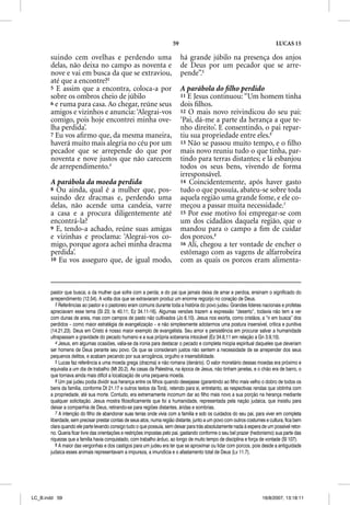 59                                                    LUCAS 15

       suindo cem ovelhas e perdendo uma                                   há grande júbilo na presença dos anjos
       delas, não deixa no campo as noventa e                              de Deus por um pecador que se arre-
       nove e vai em busca da que se extraviou,                            pende”.5
       até que a encontre?3
       5 E assim que a encontra, coloca-a por                              A parábola do ﬁlho perdido
       sobre os ombros cheio de júbilo                                     11 E Jesus continuou: “Um homem tinha
       6 e ruma para casa. Ao chegar, reúne seus                           dois ﬁlhos.
       amigos e vizinhos e anuncia: ‘Alegrai-vos                           12 O mais novo reivindicou do seu pai:
       comigo, pois hoje encontrei minha ove-                              ‘Pai, dá-me a parte da herança a que te-
       lha perdida’.                                                       nho direito’. E consentindo, o pai repar-
       7 Eu vos aﬁrmo que, da mesma maneira,                               tiu sua propriedade entre eles.6
       haverá muito mais alegria no céu por um                             13 Não se passou muito tempo, e o ﬁlho
       pecador que se arrepende do que por                                 mais novo reuniu tudo o que tinha, par-
       noventa e nove justos que não carecem                               tindo para terras distantes; e lá esbanjou
       de arrependimento.4                                                 todos os seus bens, vivendo de forma
                                                                           irresponsável.
       A parábola da moeda perdida                                         14 Coincidentemente, após haver gasto
       8 Ou ainda, qual é a mulher que, pos-                               tudo o que possuía, abateu-se sobre toda
       suindo dez dracmas e, perdendo uma                                  aquela região uma grande fome, e ele co-
       delas, não acende uma candeia, varre                                meçou a passar muita necessidade.7
       a casa e a procura diligentemente até                               15 Por esse motivo foi empregar-se com
       encontrá-la?                                                        um dos cidadãos daquela região, que o
       9 E, tendo-a achado, reúne suas amigas                              mandou para o campo a ﬁm de cuidar
       e vizinhas e proclama: ‘Alegrai-vos co-                             dos porcos.8
       migo, porque agora achei minha dracma                               16 Ali, chegou a ter vontade de encher o
       perdida’.                                                           estômago com as vagens de alfarrobeira
       10 Eu vos asseguro que, de igual modo,                              com as quais os porcos eram alimenta-



       pastor que busca; a da mulher que sofre com a perda; e do pai que jamais deixa de amar e perdoa, ensinam o significado do
       arrependimento (12.54). A volta dos que se extraviaram produz um enorme regozijo no coração de Deus.
          3 Referências ao pastor e o pastoreio eram comuns durante toda a história do povo judeu. Grandes líderes nacionais e profetas
       apreciavam esse tema (Sl 23; Is 40.11; Ez 34.11-16). Algumas versões trazem a expressão “deserto”, todavia não tem a ver
       com dunas de areia, mas com campos de pasto não cultivados (Jo 6.10). Jesus nos exorta, como cristãos, a “ir em busca” dos
       perdidos – como maior estratégia de evangelização – e não simplesmente adotarmos uma postura insensível, crítica e punitiva
       (14.21,23). Deus em Cristo é nosso maior exemplo de evangelista. Seu amor e persistência em procurar salvar a humanidade
       ultrapassam a gravidade do pecado humano e a sua própria soberania intocável (Ez 34.6,11 em relação a Gn 3.9,10).
          4 Jesus, em algumas ocasiões, valia-se da ironia para destacar o pecado e completa miopia espiritual daqueles que deveriam
       ser homens de Deus perante seu povo. Os que se consideram justos não sentem a necessidade de se arrepender dos seus
       pequenos delitos, e acabam pecando por sua arrogância, orgulho e insensibilidade.
          5 Lucas faz referência a uma moeda grega (dracma) e não romana (denário). O valor monetário dessas moedas era próximo e
       equivalia a um dia de trabalho (Mt 20.2). As casas da Palestina, na época de Jesus, não tinham janelas, e o chão era de barro, o
       que tornava ainda mais difícil a localização de uma pequena moeda.
          6 Um pai judeu podia dividir sua herança entre os filhos quando desejasse (garantindo ao filho mais velho o dobro de todos os
       bens da família, conforme Dt 21.17 e outros textos da Torá), retendo para si, entretanto, as respectivas rendas que obtinha com
       a propriedade, até sua morte. Contudo, era extremamente incomum dar ao filho mais novo a sua porção na herança mediante
       qualquer solicitação. Jesus mostra filosoficamente que foi a humanidade, representada pela nação judaica, que insistiu para
       deixar a companhia de Deus, retirando-se para regiões distantes, áridas e sombrias.
          7 A intenção do filho de abandonar suas terras onde vivia com a família e sob os cuidados do seu pai, para viver em completa
       liberdade, sem precisar prestar contas de seus atos, numa região distante, junto a um povo com outros costumes e cultura, fica bem
       clara quando ele parte levando consigo tudo o que possuía, sem deixar para trás absolutamente nada à espera de um possível retor-
       no. Queria ficar livre das orientações e restrições impostas pelo pai, gastando conforme o seu bel prazer (hedonismo) sua parte das
       riquezas que a família havia conquistado, com trabalho árduo, ao longo de muito tempo de disciplina e força de vontade (Sl 107).
          8 A maior das vergonhas e dos castigos para um judeu era ter que se aproximar ou lidar com porcos, pois desde a antiguidade
       judaica esses animais representavam a impureza, a imundícia e o afastamento total de Deus (Lv 11.7).




LC_B.indd 59                                                                                                         16/8/2007, 13:18:11
 