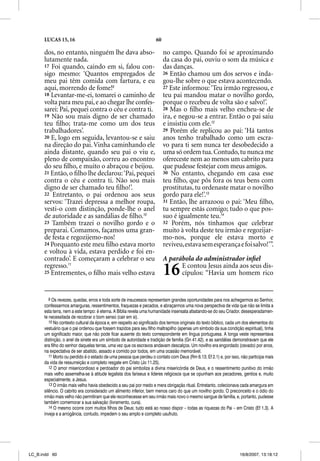 LUCAS 15, 16                                                  60

      dos, no entanto, ninguém lhe dava abso-                            no campo. Quando foi se aproximando
      lutamente nada.                                                    da casa do pai, ouviu o som da música e
      17 Foi quando, caindo em si, falou con-                            das danças.
      sigo mesmo: ‘Quantos empregados de                                 26 Então chamou um dos servos e inda-
      meu pai têm comida com fartura, e eu                               gou-lhe sobre o que estava acontecendo.
      aqui, morrendo de fome!9                                           27 Este informou: ‘Teu irmão regressou, e
      18 Levantar-me-ei, tomarei o caminho de                            teu pai mandou matar o novilho gordo,
      volta para meu pai, e ao chegar lhe confes-                        porque o recebeu de volta são e salvo!’.
      sarei: Pai, pequei contra o céu e contra ti.                       28 Mas o ﬁlho mais velho encheu-se de
      19 Não sou mais digno de ser chamado                               ira, e negou-se a entrar. Então o pai saiu
      teu ﬁlho; trata-me como um dos teus                                e insistiu com ele.12
      trabalhadores’.                                                    29 Porém ele replicou ao pai: ‘Há tantos
      20 E, logo em seguida, levantou-se e saiu                          anos tenho trabalhado como um escra-
      na direção do pai. Vinha caminhando ele                            vo para ti sem nunca ter desobedecido a
      ainda distante, quando seu pai o viu e,                            uma só ordem tua. Contudo, tu nunca me
      pleno de compaixão, correu ao encontro                             ofereceste nem ao menos um cabrito para
      do seu ﬁlho, e muito o abraçou e beijou.                           que pudesse festejar com meus amigos.
      21 Então, o ﬁlho lhe declarou: ‘Pai, pequei                        30 No entanto, chegando em casa esse
      contra o céu e contra ti. Não sou mais                             teu ﬁlho, que pôs fora os teus bens com
      digno de ser chamado teu ﬁlho!’.                                   prostitutas, tu ordenaste matar o novilho
      22 Entretanto, o pai ordenou aos seus                              gordo para ele!’.13
      servos: ‘Trazei depressa a melhor roupa,                           31 Então, lhe arrazoou o pai: ‘Meu ﬁlho,
      vesti-o com distinção, ponde-lhe o anel                            tu sempre estás comigo; tudo o que pos-
      de autoridade e as sandálias de ﬁlho.10                            suo é igualmente teu.14
      23 Também trazei o novilho gordo e o                               32 Porém, nós tínhamos que celebrar
      preparai. Comamos, façamos uma gran-                               muito à volta deste teu irmão e regozijar-
      de festa e regozijemo-nos!                                         mo-nos, porque ele estava morto e
      24 Porquanto este meu ﬁlho estava morto                            reviveu, estava sem esperança e foi salvo!’”.
      e voltou à vida, estava perdido e foi en-
      contrado’. E começaram a celebrar o seu                            A parábola do administrador inﬁel
      regresso.11
      25 Entrementes, o ﬁlho mais velho estava                           16    E contou Jesus ainda aos seus dis-
                                                                               cípulos: “Havia um homem rico


         9 Os revezes, quedas, erros e toda sorte de insucessos representam grandes oportunidades para nos achegarmos ao Senhor,
      confessarmos amarguras, ressentimentos, fraquezas e pecados, e abraçarmos uma nova perspectiva de vida que não se limita a
      esta terra, nem a este tempo: é eterna. A Bíblia revela uma humanidade insensata afastando-se do seu Criador, desesperadamen-
      te necessitada de recobrar o bom senso (cair em si).
         10 No contexto cultural da época e, em respeito ao significado dos termos originais do texto bíblico, cada um dos elementos do
      vestuário que o pai ordenou que fossem trazidos para seu filho maltrapilho (apenas um símbolo da sua condição espiritual), tinha
      um significado maior, que não pode ficar ausente do texto correspondente em língua portuguesa. A longa veste representava
      distinção, o anel de sinete era um símbolo de autoridade e tradição de família (Gn 41.42), e as sandálias demonstravam que ele
      era filho do senhor daquelas terras, uma vez que os escravos andavam descalços. Um novilho era engordado (cevado) por anos,
      na expectativa de ser abatido, assado e comido por todos, em uma ocasião memorável.
         11 Morto ou perdido é o estado de uma pessoa que perdeu o contato com Deus (Rm 6.13; Ef 2.1) e, por isso, não participa mais
      da vida de ressurreição e completo resgate em Cristo (Jo 11.25).
         12 O amor misericordioso e perdoador do pai simboliza a divina misericórdia de Deus, e o ressentimento punitivo do irmão
      mais velho assemelha-se à atitude legalista dos fariseus e líderes religiosos que se opunham aos pecadores, gentios e, muito
      especialmente, a Jesus.
         13 O irmão mais velho havia obedecido a seu pai por medo e mera obrigação ritual. Entretanto, colecionava cada amargura em
      silêncio. O cabrito era considerado um alimento inferior, bem menos caro do que um novilho gordo. O preconceito e o ódio do
      irmão mais velho não permitiram que ele reconhecesse em seu irmão mais novo o mesmo sangue de família, e, portanto, pudesse
      também comemorar a sua salvação (livramento, cura).
         14 O mesmo ocorre com muitos filhos de Deus; tudo está ao nosso dispor – todas as riquezas do Pai – em Cristo (Ef 1.3). A
      inveja e a arrogância, contudo, impedem o seu amplo e completo usufruto.




LC_B.indd 60                                                                                                        16/8/2007, 13:18:12
 