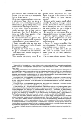 61                                                   LUCAS 16

       que mantinha um administrador; este                               quanto deves?’ Respondeu ele: ‘Cem
       porém, foi acusado de estar esbanjando                            tonéis de trigo’. E o administrador lhe
       os bens do seu patrão.1                                           orientou: ‘Toma a tua conta e escreve
       2 E aconteceu, que mandando-o chamar,                             oitenta!’.4
       o interrogou: ‘Que é isso que chega a                             8 Então, o senhor elogiou aquele admi-
       mim a teu respeito? Presta contas da tua                          nistrador da injustiça, pois agiu com sa-
       administração, porquanto já não podes                             bedoria. Porquanto os ﬁlhos deste mun-
       continuar com essa responsabilidade!’.                            do são mais sagazes entre si, na conquista
       3 Diante disso, falou o administrador                             dos seus interesses, do que os ﬁlhos da
       consigo mesmo: ‘Meu senhor está me                                luz em meio à sua própria geração.5
       despedindo. Que farei? Trabalhar na                               9 Portanto, Eu vos recomendo: Usai as
       terra, não tenho força; quanto a viver                            riquezas deste mundo ímpio para ajudar
       esmolando, tenho vergonha.                                        ao próximo e ganhai amigos, para que,
       4 Já sei o que farei para que, quando per-                        quando aquelas chegarem ao ﬁm, esses
       der o cargo de administrador, as pessoas                          amigos vos recebam com alegria nas
       continuem a me receber em suas casas’.2                           moradas eternas.6
       5 Tendo chamado cada um dos seus                                  10 Quem é ﬁel no pouco, também é ﬁel
       devedores, indagou ao primeiro: ‘Quanto                           no muito, e quem é desonesto no pouco,
       deves ao meu senhor?’.                                            também é desonesto no muito.7
       6 Replicou ele: ‘Cem potes de azeite’    .                        11 Assim, se vós não fores justos em
       Ao que o administrador lhe autorizou:                             lidar com as riquezas deste mundo
       ‘Toma a tua conta, assenta-te depressa e                          ímpio, quem vos conﬁará a verdadeira
       escreve cinqüenta!’.3                                             riqueza?
       7 Em seguida, questionou outro: ‘E tu,                            12 Se, portanto, não vos tornastes dignos




         1 Esta parábola tem forte ligação com a anterior. Aqui, um mordomo ou gerente de patrimônio é denunciado como esbanjador
       (pródigo, defraudador, dissipador) dos bens do dono das terras e propriedades sobre as quais tinha o dever de bem administrar
       e gerar lucros.
         2 Uma antiga prática comercial judaica era aumentar excessivamente os preços, no caso de pagamentos a longo prazo. Isso
       para evitar a cobrança de juros, o que não era permitido pela Torá, especialmente entre os judeus (Dt 23.19). Muitos estudiosos
       defendem a tese de que o administrador procurou os devedores do seu patrão e, renegociando as dívidas com base em valores
       justos, para pagamento à vista, conseguiu receber um alto volume de recursos financeiros, agradando e conquistando assim o
       bom favor dos seus devedores, bem como satisfazendo os interesses do seu senhor.
         3 Cem potes de azeite, ou como aparece em algumas versões: “cem cados de azeite”, correspondem à produção de aproxima-
       damente 450 oliveiras. Cerca de 400 litros de azeite puro. Normalmente os administradores colocavam um preço ainda mais alto
       no azeite, pois no caso de apropriação, por falta de pagamento, era costume adulterar o azeite com outros óleos para aumentar
       o volume devolvido.
         4 Cem tonéis de trigo, ou como aparece em algumas versões: “cem coros de trigo”, correspondem à produção de aproxima-
       damente 100 acres de terra plantada. Cerca de 36.000 quilos de trigo colhido.
         5 O que Jesus elogia não é, evidentemente, a desonestidade do administrador, mas sim a sua engenhosidade em usar os
       problemas e as oportunidades que estavam presentes para se preparar para um futuro inóspito que ele antevia. Da mesma forma,
       o cristão deveria investir todos os recursos que possui nesta vida no serviço de Deus e do Evangelho, em benefício dos seus
       semelhantes, a fim de assegurar galardões e grandes recompensas no céu e na vida eterna. A expressão “filhos deste mundo”
       (no original grego transliterado: tou aionos toutou) era uma frase comum para indicar o período anterior à vinda do Messias e o
       Seu Reino. Os cristãos fiéis, “os filhos da luz”, devem dar mais valor e atenção à eternidade (Jo 8.12; 12.36; Ef 5.8).
         6 O vocábulo grego original transliterado: adika, traduzido aqui, por algumas versões, como iníqua não indica uma falta de
       justiça ou ética pessoal; mas, a característica geral desta era, portanto, “deste mundo” (sociedade) em que vivemos (v.11; 1Jo
       5.19). O povo de Deus deve estar disponível e motivado para usar todos os recursos que o próprio Senhor lhe tem concedido, na
       gloriosa tarefa de ajudar o próximo, e fazer discípulos de Cristo por meio da amizade sincera. A obra de amor ao próximo deve
       ser realizada com fidelidade, quer seja com poucos ou com muitos recursos. Esses amigos, discípulos de Cristo, estarão no céu
       (nos tabernáculos ou moradas eternas) e serão eternamente gratos por nossas atitudes de amor cristão. Dessa forma, as riquezas
       acumuladas neste mundo podem ser investidas para conquistar benefícios eternos.
         7 A lealdade e a fidelidade não são determinadas pelo montante confiado, mas pelo caráter da pessoa que faz uso dele (19.17;
       Mt 25.21).




LC_B.indd 61                                                                                                      16/8/2007, 13:18:12
 