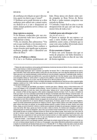 LUCAS 16                                                       62

      de conﬁança em relação ao que é dos ou-                             João. Dessa época em diante estão sen-
      tros, quem vos dará o que é vosso?8                                 do pregadas as Boas Novas do Reino
      13 Nenhum servo pode devotar-se a dois                              de Deus, e todos tentam conquistar sua
      senhores; pois odiará um e amará outro,                             entrada no Reino.
      ou dedicar-se-á a um e desprezará ao                                17 Contudo, é mais fácil os céus e a terra
      outro. Jamais podereis servir a Deus e ao                           desaparecerem do que cair um traço da
      Dinheiro!”.9                                                        menor letra de toda a Lei.11

      Jesus reprova a avareza                                             Cuidado para não deturpar a Lei
      14 Os fariseus, conhecidos por sua ava-                             (Mt 19.9; Mc 10.10-12)
      reza, escutavam tudo isso e procuravam                              18 Quem se separar de sua esposa e se
      ridicularizar a Jesus.                                              unir a outra mulher estará cometendo
      15 Ele, no entanto, lhes admoestou: “Vós                            adultério; assim como, o homem que se
      sois os que justiﬁcais a vós mesmos à vis-                          casar com uma mulher divorciada estará
      ta das pessoas, todavia Deus conhece o                              igualmente adulterando.12
      vosso coração; pois àquilo que as pessoas
      atribuem grande valor é detestável aos                              O rico avarento e Lázaro
      olhos de Deus.10                                                    19 Havia um certo homem rico que se
                                                                          vestia de púrpura e de linho ﬁníssimo e
      A Lei, os Profetas e o Reino                                        que despendia todos os dias de sua vida
      16 A Lei e os Profetas profetizaram até                             de forma regalada.


         8 Nessa vida nada nos pertence, somos apenas administradores (mordomos) dos bens do Senhor. No céu, entretanto, recebe-
      remos nossa herança e o direito de possuí-la (Sl 24.1).
         9 A palavra grega original para “servir” é douleuen, que significa “ser escravo” (Rm 1.1). Nem sempre a escravidão era cruel ou
      jugo involuntário. Havia muitos senhores sábios e justos para com seus escravos, bem como algumas pessoas que se volunta-
      riavam para servir com absoluta dedicação a certos senhores em troca de proteção e segurança. A expressão grega: mamõna, é
      uma palavra de origem aramaica que significa tudo o que pode ser adquirido por meio das riquezas. Lucas, mais que qualquer
      outro evangelista, destaca os “santos pobres” e o perigo do amor a Mâmon: o deus do dinheiro. Uma pessoa pode dedicar-se de
      todo o coração ao serviço de um ou outro, mas não de ambos (Cl 3.5; Mt 6.24 conforme Tg 4.4).
         10 Os fariseus apreciavam receber o louvor e os elogios das pessoas, especialmente por causa de sua cultura, aparente rigidez
      religiosa e oratória (Jo 5.44; 12.43), mas Deus, que sonda os corações e o íntimo de cada ser humano, vê os motivos egoístas
      que são abomináveis para Ele.
         11 A vida e o ministério de João Batista, que preparou o caminho para Jesus, o Messias, marcou a linha divisória entre o AT
      (a Lei e os Profetas) e o NT (o Evangelho da Nova Aliança – Hb 8.6-12 conforme Jr 31.31-34). No Evangelho, a salvação é dada
      inteiramente pela graça, de modo que, mesmo não sendo judeus “zelosos da Lei”, como os fariseus, muitos estão – a cada
      dia – entrando no Reino de Deus seguindo o difícil, estreito e desprezado Caminho de Cristo (14.27). É a vida e o ministério de
      Cristo que trazem uma nova e derradeira oportunidade de salvação à humanidade caída (Nova Aliança). Cumprindo assim, nos
      menores detalhes, toda a Lei (Antiga Aliança). Jesus ilustra o completo cumprimento da Lei e suas profecias, assegurando que
      nem um pequeno traço gráfico (algumas versões o chamam impropriamente de “til” ao tentar uma correspondência com a língua
      portuguesa) da menor letra do alfabeto hebraico se apagaria da Lei até que fosse cumprido (Mt 5.17-18).
         12 Jesus toca sabiamente em um assunto delicado já naquela época. Os fariseus, apesar de todo o seu zelo e legalismo,
      haviam se tornado extremamente permissivos em relação ao divórcio. Alguns mestres judaicos como Hillel concediam divórcio
      pelos motivos mais triviais; por exemplo, se uma esposa deixasse queimar ou azedar o almoço do marido. Aquibá, outro jurista
      fariseu, chegou ao ponto de permitir o divórcio a maridos que se queixaram da beleza de suas esposas e desejavam casar com
      outra mais bonita. Além disso, apenas aos homens era dado o direito do divórcio. As mulheres eram obrigadas a permanecer
      casadas enquanto os maridos as desejassem. Jesus notou que os fariseus haviam transformado a Lei numa zombaria e, por isso,
      fazia questão de expor os juristas e religiosos da época ao ridículo de suas práticas injustas. Jesus ensinou que o alvo maior da
      Lei não é o divórcio, mas sim orientar o casal para que se ame, respeite e viva em harmonia e companheirismo por toda a vida
      terrena. Deus criou o casamento de modo que dois seres humanos se tornem um e dêem seqüência à raça humana como uma
      grande família (Gn 2.24). O divórcio nada mais é do que uma disposição por causa do egoísmo, insensibilidade e arrogância
      – “dureza de coração” – a que chegaram os homens (Mc 10.5).
         Descasar e casar de novo é uma alteração (adultério, deformação) da vontade original de Deus para o homem e a mulher; as-
      sim como os fariseus estavam fazendo com toda a Lei. De passagem, Jesus estava defendendo publicamente a posição de João
      a respeito do procedimento de Herodes Antipas para se unir a Herodias (Mt 14.1-4). Mateus revela mais sobre o ensino de Jesus
      em relação ao divórcio (Mt 5.31,32; 19.9), tema que também aparece em outros textos bíblicos (Mc 10.11,12; 1Co 7.10,11).




LC_B.indd 62                                                                                                        16/8/2007, 13:18:13
 