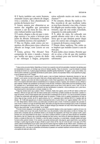 63                                                    LUCAS 16

       20 E havia também um outro homem,                                   estou sofrendo muito em meio a estas
       chamado Lázaro, que coberto de chagas,                              chamas!’15
       vivia a esmolar, e fora abandonado no                               25 No entanto, Abraão lhe replicou: ‘Fi-
       portão do homem rico.13                                             lho, recorda-te de que recebeste todos
       21 Lázaro ansiava por alimentar-se ao                               os teus bens durante a tua vida, e Lázaro
       menos das migalhas que porventura                                   foi aﬂigido por muitos males. Agora, en-
       viessem a cair da mesa do rico. Até os                              tretanto, aqui ele está sendo consolado,
       cães vinham lamber suas feridas.                                    enquanto tu estás padecendo.16
       22 E assim, chegou o dia em que o men-                              26 E, além do mais, foi colocado um
       digo morreu e os anjos o levaram para                               grande abismo entre nós e vós, de ma-
       junto de Abraão. Entretanto, o homem                                neira que os que desejem passar daqui
       rico também morreu e foi sepultado.14                               para vós outros não consigam, tampou-
       23 Mas no Hades, onde estava em tor-                                co passem de lá para o nosso lado’.
       mentos, ele olhou para cima e observou                              27 Diante disso, suplicou: ‘Pai, então eu
       Abraão ao longe, com Lázaro ao seu                                  te imploro que mandes Lázaro à casa de
       lado.                                                               meu pai,
       24 Então, gritou: ‘Pai Abraão! Tem                                  28 pois tenho cinco irmãos. Permite que
       compaixão de mim e manda a Lázaro                                   ele os avise, a ﬁm de que eles também
       que molhe em água a ponta do dedo                                   não venham para este terrível lugar de
       e me refresque a língua, porquanto                                  sofrimento’.


          13 Jesus conta uma outra história. Desta feita um homem rico e avarento vivia de forma perdulária. Insensível, não atentava para
       as necessidades de Lázaro, um mendigo cujo nome em hebraico significa: “Deus me socorreu”, e que fora deixado na entrada
       da mansão do homem rico. A palavra grega transliterada: esbebleto significa literalmente, “foi jogado”. Lucas, como médico, nos
       informa sobre a extensão e a gravidade das feridas do pobre Lázaro, usando uma expressão médica, muito específica em grego,
       e que só aparece aqui no NT “chagas”.
          14 O Talmude menciona tanto o paraíso (23.43) quanto o lado de Abraão (tradicional e literalmente chamado de “seio de
       Abraão”), como sendo o lar eterno dos justos. Estar junto a Abraão significa estar em um lugar de paz e felicidade (o verdadeiro
       Shabbãth – repouso), para onde vão todos os justos após a morte e ficam aguardando o Dia do Senhor, a vindicação futura e
       final. O rico avarento demonstra todas as características de um saduceu da época: riquezas, amor excessivo ao luxo, dinheiro e
       bens materiais. Também não acreditavam na vida após a morte (At 23.8), e limitavam o cânon bíblico aos livros de Moisés (a Torá).
       Em contraste com o “administrador astuto” e sua preocupação quanto ao seu futuro (v.4-9), este rico, como o “tolo” (12.16), foi
       indiferente à sua própria condição e ao sofrimento dos seus semelhantes no presente, e não se preocupou com o juízo futuro.
       Sua atitude quanto à vida ilustra bem o princípio revelado no v.15b.
          15 Algumas versões trazem aqui a palavra “inferno”. Entretanto, Hades não é geena, como em Mt 5.22. Hades ou Sheol (em     l
       hebraico), refere-se ao lugar para onde vão todas as almas após a morte física. O Hades é dividido em duas áreas: o paraíso e o
       lugar de tormento, onde os ímpios esperam pelo Juízo final para a condenação (Ef 4.9; Ap 20.11-15). Que os tormentos começam
       no Hades fica evidenciado pela lastimável situação desse rico avarento. O Hades inclui os castigos característicos do fogo do
       inferno (lago de fogo e enxofre, Ap 20.10; agonia extrema, Ap 14.11; separação total e definitiva, Mt 8.12). O paraíso (seio de
       Abraão – 22; 13.28) está separado por um abismo instransponível entre o mundo inferior e os “lugares celestiais” (2Co 12.4; Ap
       2.7; 6.9). Nesta história o Senhor ensinou que existe plena consciência após a morte. A memória do passado não é anulada no
       outro mundo. O inferno é um lugar de sofrimento eterno. Não existe uma segunda chance de salvação após a morte. É impossível
       qualquer comunicação entre mortos e vivos. Todavia, há alguns teólogos que entendem de modo menos literal essa descrição
       feita por Jesus sobre estar “no seio de Abraão” ou no Hades.
          16 Os dois homens desejaram muito algumas coisas. O rico avarento desejou e amou suas riquezas e o glamour do luxo e do
       poder, e recebeu tudo do que mais queria. Durante toda a sua vida perdulária, muitas vezes passou ao lado do mendigo, mas
       jamais sentiu compaixão pelo seu semelhante atirado a uma situação tão degradante, sem forças nem qualquer auxílio. Lázaro
       sonhava com uma oportunidade de vida digna, a cura física e qualquer alimento ou ajuda que viesse daquele seu semelhante
       tão próximo e tão rico. Esperou até a morte pela realização dos seus sonhos, mas morreu em silenciosa esperança, resignado.
       Aceitou a vontade de Deus até o fim. Entretanto, a vida não acaba na sepultura, e na eternidade, a situação desses dois seres
       humanos sofreu grande inversão. O rico avarento, que jamais precisara pedir coisa alguma, agora experimenta o que significa
       mendigar, e suplica algumas gotas de água a Abraão (a quem chama de Pai, mas em nome de quem nunca agiu como filho)
       usando palavras semelhantes às que Lázaro usara para lhe implorar algumas migalhas de pão. Mesmo assim, considerava que
       Lázaro poderia servi-lo. O inferno é um lugar de padecimento constante e eterno, de onde pode ser contemplado o que jamais
       se alcançará (v.23), e de onde os condenados se lembrarão do passado com saudade insaciável e terrível remorso (v.25), como
       uma espécie de sede sem alívio (v.24).




LC_B.indd 63                                                                                                         16/8/2007, 13:18:13
 