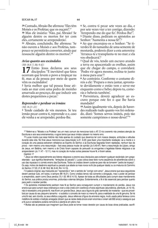 LUCAS 16, 17                                                   64

      29 Contudo, Abraão lhe aﬁrmou: ‘Eles têm                            4 Se, contra ti pecar sete vezes ao dia, e
      Moisés e os Profetas; que os ouçam!’.17                             por sete vezes vier a ter contigo, dizendo:
      30 Mas ele insistiu: ‘Não, pai Abraão! Se                           ‘Arrependo-me do que ﬁz’. Perdoa-lhe!”.
      alguém dentre os mortos for ter com                                 5 Diante disso, pediram os apóstolos ao
      eles, certamente se arrependerão’.                                  Senhor: “Aumenta a nossa fé!”.2
      31 Abraão, concluindo, lhe aﬁrmou: ‘Se                              6 Ao que encorajou-os o Senhor: “Se ti-
      não ouvem a Moisés e aos Profetas, tam-                             verdes fé do tamanho de uma semente de
      pouco se permitirão converter, ainda que                            mostarda, podereis dizer a esta amoreira:
      ressuscite alguém dentre os mortos!’.18                             ‘Arranca-te e transplanta-te no mar; e ela
                                                                          vos obedecerá’.3
      Aviso quanto aos escândalos                                         7 Qual de vós, tendo um escravo arando
      (Mt 18.6-7; Mc 9.42)                                                a terra ou apascentado as ovelhas, assim

      17     Então Jesus declarou aos seus
             discípulos: “É inevitável que fatos
      ocorram que levem o povo a tropeçar na
                                                                          que ele chegar do campo, o convidará:
                                                                          ‘Podes vir agora mesmo, reclina-te junto
                                                                          à mesa para cear’?
      fé, mas ai da pessoa por meio de quem                               8 Ao contrário. Conforme o costume di-
      vêm os escândalos!                                                  reis a ele: ‘Prepara o meu jantar, apronta-
      2 Seria melhor que tal pessoa fosse ati-                            te devidamente e então vem e serve-me
      rada ao mar com uma pedra de moinho                                 enquanto como e bebo; depois tu, come-
      amarrada ao pescoço, do que induzir um                              rás e beberás também’.
      destes pequeninos a pecar.1                                         9 Porventura, deverá agradecer ao es-
                                                                          cravo porque este fez o que lhe havia
      Repreender e perdoar os irmãos                                      mandado?
      (Mt 18.21-22)                                                       10 Assim igualmente vós, depois de haver-
      3 Tende cuidado de vós mesmos. Se teu                               des realizado tudo quanto vos foi ordena-
      irmão pecar contra ti, repreende-o e, caso                          do, dizei: ‘Somos servos inúteis, pois tão
      ele venha a se arrepender, perdoa-lhe.                              somente cumprimos o nosso dever!’”4


         17 Referir-se a “Moisés e os Profetas” era um meio comum de mencionar todo o AT. O rico avarento não prestara atenção às
          7
      Escrituras e aos seus ensinamentos, e agora temia que seus irmãos caíssem no mesmo erro.
         18 Lucas mostra que essa história não trata apenas do cuidado que devemos ter com nossos desejos, ambições e atitudes
      durante esta vida. No final Jesus menciona sua ressurreição (v.31; 9.22) para fazer uma importante revelação: se a mente e o
      coração de uma pessoa estiverem refratários ao Espírito do Senhor, e as Escrituras Sagradas forem rejeitadas, nenhum tipo de
      prova – nem mesmo uma ressurreição – fará essa pessoa mudar de opinião (Jo 5.45-47). Nem a ressurreição de Lázaro, amigo
      de Jesus, em Betânia, nem mesmo a de Cristo foram capazes de persuadir os arrogantes e legalistas líderes religiosos a se
      arrependerem (Jo 11.47 – 12.11), mas no coração de muitas outras pessoas houve fé, e foram salvas.
         Capítulo 17
         1 Jesus se refere especialmente aos líderes religiosos e previne seus discípulos para evitarem qualquer escândalo (em grego:
      skandala – que significa literalmente, “tentações ao pecado”). Lucas coloca esse texto numa seqüência de advertências sobre o
      uso das riquezas e o correto ensino das Escrituras. Todos os cristãos devem cuidar-se para não se tornarem “pedra de tropeço”.
      Ou seja, motivo de desânimo espiritual ou pecado que afaste os mais novos na fé (de qualquer idade) ou os imaturos do Caminho
      do Senhor (17.23; 21.8; Mt 18.6; Mc 9.43; Rm 14.13).
         2 A palavra original, aqui traduzida por “repreende-o” tem o sentido de “corrigir com amor”. Jesus ensina que seus seguidores
      devem perdoar tudo, em todos, e sempre (Mt 18.21). Como cristãos temos não somente a obrigação, mas o poder de perdoar
      o arrependido, assim como Deus perdoa (15.1-32; Mt 6.14,15). Apesar de todas as dificuldades para cumprir esse mandamento
      do Senhor, sua prática produz enormes, profundas e eternas bênçãos. Evidentemente, a fé é tão essencial para perdoar quanto
      para pedir e receber perdão.
         3 Os apóstolos imediatamente pediram mais fé ao Senhor para conseguirem cumprir o mandamento do perdão. Jesus nos
      ensina que para cumprir essa ordenança e viver a vida cristã com coerência e frutos espirituais (abundância, plenitude, Jo 10.10),
      não é necessário uma grande fé, mas fé em um grande Deus. Jesus usa a figura do grão (semente) de mostarda – que era prover-
      bial por causa do seu pequeno tamanho – e substitui o conceito de maior ou menor fé, para a realidade de uma fé genuína. Se há
      uma fé real, sem dúvida, os seus efeitos a seguirão. Jesus refere-se à figura da amoreira negra, muito usada pelos fariseus como
      metáfora de solidez e tradição arraigada (diziam que as raízes desta árvore eram enormes e viviam até 600 anos) e assegura que
      a fé pura e verdadeira poderia removê-la e plantá-la em pleno mar.
         4 Muitas são as pessoas que imaginam que Deus pode se tornar nosso devedor por causa de boas obras praticadas, sacrifí-




LC_B.indd 64                                                                                                        16/8/2007, 13:18:14
 