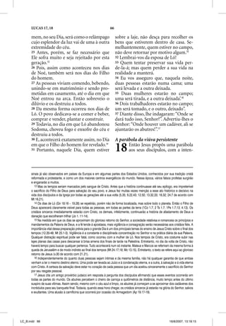 LUCAS 17, 18                                                  66

      mem, no seu Dia, será como o relâmpago                             sobre a laje, não desça para recolher os
      cujo esplendor da luz vai de uma à outra                           bens que estiverem dentro de casa. Se-
      extremidade do céu.                                                melhantemente, quem estiver no campo,
      25 Antes, porém, se faz necessário que                             não deve retornar por motivo algum.15
      Ele sofra muito e seja rejeitado por esta                          32 Lembrai-vos da esposa de Ló!
      geração.13                                                         33 Quem tentar preservar sua vida per-
      26 Pois, assim como aconteceu nos dias                             de-la-á; mas quem perder a sua vida na
      de Noé, também será nos dias do Filho                              realidade a manterá.
      do homem.                                                          34 Eu vos asseguro que, naquela noite,
      27 As pessoas viviam comendo, bebendo,                             duas pessoas estarão numa cama; uma
      unindo-se em matrimônio e sendo pro-                               será levada e a outra deixada.
      metidas em casamento, até o dia em que                             35 Duas mulheres estarão no campo;
      Noé entrou na arca. Então sobreveio o                              uma será tirada, e a outra deixada’.16
      dilúvio e os destruiu a todos.                                     36 Dois trabalhadores estarão no campo;
      28 Da mesma forma ocorreu nos dias de                              um será tomado, e o outro, deixado”.
      Ló. O povo dedicava-se a comer e beber,                            37 Diante disso, lhe indagaram: “Onde se
      comprar e vender, plantar e construir.                             dará tudo isso, Senhor?”. Advertiu-lhes o
      29 Todavia, no dia em que Ló abandonou                             Senhor: “Onde houver um cadáver, ali se
      Sodoma, choveu fogo e enxofre do céu e                             ajuntarão os abutres!”.17
      destruiu a todos.
      30 E, acontecerá exatamente assim, no Dia                          A parábola da viúva persistente
      em que o Filho do homem for revelado.14
      31 Portanto, naquele Dia, quem estiver                             18    Então Jesus propôs uma parábola
                                                                               aos seus discípulos, com a inten-



      sinais já são observados em países da Europa e em algumas partes dos Estados Unidos, conhecidos por sua tradição cristã
      reformada e protestante, e como um dos maiores centros evangélicos do mundo. Nessa época, vários falsos profetas surgirão
      e enganarão a muitos.
         13 Mas os tempos seriam marcados pelo sangue de Cristo. Antes que a história continuasse até seu epílogo, era impreterível
      o sacrifício do Filho de Deus para salvação do seu povo, e Jesus fez muitas vezes menção a esse ato histórico e decisivo na
      vida dos discípulos e da Igreja por todas as gerações até a sua volta (5.35; 9.22,43; 12.50; 13.32,33; 18.32; 24.7 de acordo com
      Mt 16.21).
         14 Os dias de Ló (Gn 18.16 – 19.28) se repetirão, porém não de forma localizada, mas sobre todo o planeta. Então o Filho de
      Deus aparecerá claramente visível para todas as pessoas, em todas as partes da terra (1Co 1.7; 2 Ts 1.7; 1Pe 1.7,13; 4.13). Os
      cristãos sinceros imediatamente estarão com Cristo, os demais, infelizmente, continuarão a história de afastamento de Deus e
      danação que escolheram trilhar (Jo 1. 11-14).
         15 Na medida em que os dias se aproximam do glorioso retorno do Senhor, a sociedade relativisa e romanceia os princípios e
      mandamentos da Palavra de Deus, e a fé tende à apostasia, mais vigilância e consagração serão necessárias aos cristãos fiéis. A
      importância vital dessa preparação prévia para o grande Dia é um dos principais temas do ensino de Jesus Cristo sobre o final dos
      tempos (12.35-48; Mt 25.1-3). Vigilância é a constante e disciplinada concentração no Senhor e na prática diária da sua Palavra.
      Qualquer distração espiritual pode ser fatal, como ocorreu com a mulher de Ló. Nos tempos de Cristo, era costume subir nas
      lajes planas das casas para descansar à brisa amena dos finais de tarde na Palestina. Entretanto, no dia da volta de Cristo, não
      haverá tempo para buscar qualquer pertence. Tudo acontecerá num só instante. Mateus e Marcos se referiram da mesma forma à
      queda de Jerusalém e de modo indireto ao final dos tempos (Mt 24.17,18; Mc 13.15). Entretanto, o texto se refere aqui ao glorioso
      retorno de Jesus (v.30 de acordo com 21.21).
         16 Independentemente do quanto duas pessoas sejam íntimas e da mesma família, não há qualquer garantia de que ambas
      venham a ter o mesmo destino eterno. Uma pode ser levada ao Juízo e à condenação eterna, e a outra, à salvação e à vida eterna
      com Cristo. A certeza da salvação deve estar no coração de cada pessoa que um dia aceitou sinceramente o sacrifício do Senhor
      por seu resgate pessoal.
         17 Jesus cita um antigo provérbio judaico em resposta à pergunta dos discípulos afirmando que esses eventos ocorrerão em
          7
      todas as partes do mundo. Os abutres percebem o cheiro de carniça a quilômetros de distância, muito tempo antes do último
      suspiro de suas vítimas. Assim sendo, mesmo com o céu azul e limpo, os abutres já começam a se aproximar dos cadáveres dos
      incrédulos para seu banquete final. Todavia, quando essa hora chegar, os cristãos sinceros já estarão na glória do Senhor, salvos
      e exultantes. Uma alusão à carnificina que ocorrerá por ocasião do Armagedom (Ap 19.17-19).




LC_B.indd 66                                                                                                        16/8/2007, 13:18:15
 