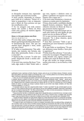 LUCAS 18                                                       68

      os discípulos notaram isso, repreende-                              que tens, reparte o dinheiro entre os
      ram aqueles que as haviam trazido.                                  pobres e ganharás um tesouro nos céus.
      16 Jesus, porém, chamando as crianças                               Depois, vem e segue-me”.10
      para junto de si, ordenou: “Deixai vir a                            23 Ao ouvir estas orientações, o jovem en-
      mim os pequeninos e não os impeçais;                                tristeceu-se muito, pois era riquíssimo.
      pois o Reino de Deus pertence aos que                               24 Jesus, observando o semblante abatido
      são semelhantes a eles.                                             daquele homem, exclamou: “Quão diﬁ-
      17 Eu vos asseguro com toda certeza:                                cilmente entrarão no Reino de Deus os
      Quem não receber o Reino de Deus                                    que possuem muitas riquezas!11
      como uma criança, de maneira alguma                                 25 Certamente, é mais fácil passar um ca-
      entrará nele!”.8                                                    melo pelo fundo de uma agulha do que
                                                                          entrar um rico no Reino de Deus”.
      Jesus e o rico que amava seus bens                                  26 E os que ouviram essas palavras ques-
      (Mt 19.16-30; Mc 10.17-31)                                          tionaram: “Se é dessa maneira, quem
      18 Certo líder judeu indagou-lhe: “Bom                              poderá se salvar?”.12
      Mestre,que farei para herdar a vida eterna?”.                       27 Jesus lhes asseverou: “Tudo o que é
      19 Questionou-lhe Jesus: “Por que me                                impossível aos seres humanos é possível
      chamas bom? Ninguém é bom, senão                                    para Deus!”.
      um, que é Deus!9                                                    28 Ao que Pedro se manifestou: “Eis que
      20 Tu sabes os mandamentos: ‘Não adul-                              nós deixamos nossa família e bens para
      terarás, não matarás, não furtarás, não                             te seguirmos!”.
      dirás falso testemunho, honra a teu pai                             29 Então Jesus lhes aﬁrmou: “Com toda a
      e a tua mãe’”.                                                      certeza Eu vos asseguro: Ninguém há que
      21 Replicou-lhe o jovem: “A tudo isso                               tenha deixado casa, esposa, irmãos, pai
      tenho obedecido desde a minha ado-                                  ou ﬁlhos por causa do Reino de Deus,
      lescência!”.                                                        30 que não receba, no tempo presente,
      22 Ao ouvir isto, exortou-lhe Jesus: “Con-                          muitas vezes mais, e, na era futura, a vida
      tudo, algo ainda te falta! Vende tudo o                             eterna!”.



      qualificações morais e espirituais ao Senhor. Algumas, inclusive, acima do que a lei de Moisés ordenava. Entretanto, somente
      Deus pode justificar o ser humano culpado e já condenado (Rm 1.17; 5.1). Ao tentar justificar-nos a nós mesmos, estamos sendo
      falsos, mentirosos e desprezando a justiça da graça de Deus (Rm 3.20).
         8 Jesus usa uma outra ilustração para explicar, particularmente aos discípulos, que tipo de pessoa herdará o Reino de Deus.
      A recepção calorosa e protetora do Senhor às crianças – no original grego transliterado brephe, “infantes” – denota que as
      principais virtudes desejadas por Deus no ser humano não são a instrução, compreensão e obediência irrefletida às leis; mas
      sim, a relação de amor puro, confiante e sincero para com o Senhor (Mt 18.3; 19.14; Mc 10.15 de acordo com 1Pe 2.2). Qualquer
      tentativa de obstruir ou impedir que crianças e pessoas simples do povo tenham essa relação verdadeira com Deus será
      duramente castigada (17.1,2; Mt 18.1).
         9 A expressão usada por Jesus tem o seguinte sentido original: “Tu sabes o que dizes?” Ou seja, somente alguém que reco-
      nhece em Cristo a pessoa de Deus (Eu Sou), pode dirigir-se a ele por suas qualidades de lealdade, misericórdia e benevolência
      sem cair no pecado da hipocrisia (Rm 7.18). Afinal, somente Deus é bom, todos os homens são pecadores e inclinados ao mal.
      O jovem rico e religioso não percebeu que estava falando com Deus.
         10 Jesus procura ser mais claro e, considerando o apego extremo daquele líder judeu ao cumprimento da Lei, o encoraja a cumprir
      o décimo mandamento, pois sua avareza era maior do que seu amor a Deus. A renúncia a tudo, e a qualquer coisa, que possa
      ocupar o lugar de primazia de Deus em nossa alma é condição sine qua non (latim: sem a qual não) para o discipulado (12.34).
         11 Causas da tristeza e depressão de muitas pessoas: Negam-se a confiar plenamente em Deus e a corresponder às expectati-
      vas do Senhor (Jo 3.3,5); rejeitam o único Mestre que verdadeiramente pode guiá-las pelos árduos caminhos desta vida (Jo 8.12);
      afastam-se do único Caminho que pode conduzi-las à felicidade e vida eternas (Jo 14.6).
         12 A ninguém foi dado o dom de salvar-se a si mesmo ou a qualquer outra pessoa. Essa é uma dádiva de Deus, outorgada atra-
      vés do sacrifício vicário de Jesus Cristo em benefício exclusivo daqueles que sinceramente nele crêem (Jo 6.37). Poucos são os
      ricos, mas todos amam o mundo e as coisas que o mundo oferece (1Jo 2.15). A renúncia de tudo por amor a Cristo é igualmente
      impossível, tanto para pobres quanto para ricos, por isso dependemos da graça do Senhor e do seu toque milagroso em nossos
      corações para abraçarmos com fé a salvação e nos convertermos dos nossos caminhos naturais de egoísmo e pecado.




LC_B.indd 68                                                                                                        16/8/2007, 13:18:16
 