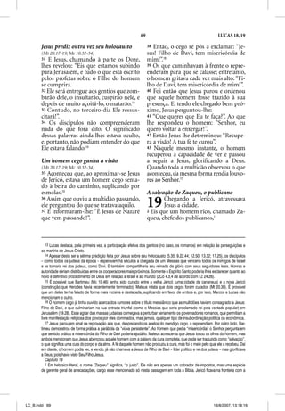 69                                               LUCAS 18, 19

       Jesus prediz outra vez seu holocausto                               38 Então, o cego se pôs a exclamar: “Je-
       (Mt 20.17-19; Mc 10.32-34)                                          sus! Filho de Davi, tem misericórdia de
       31 E Jesus, chamando à parte os Doze,                               mim!”.16
       lhes revelou: “Eis que estamos subindo                              39 Os que caminhavam à frente o repre-
       para Jerusalém, e tudo o que está escrito                           enderam para que se calasse; entretanto,
       pelos profetas sobre o Filho do homem                               o homem gritava cada vez mais alto: “Fi-
       se cumprirá.                                                        lho de Davi, tem misericórdia de mim!”.
       32 Ele será entregue aos gentios que zom-                           40 Foi então que Jesus parou e ordenou
       barão dele, o insultarão, cuspirão nele, e                          que aquele homem fosse trazido à sua
       depois de muito açoitá-lo, o matarão.13                             presença. E, tendo ele chegado bem pró-
       33 Contudo, no terceiro dia Ele ressus-                             ximo, Jesus perguntou-lhe:
       citará!”.                                                           41 “Que queres que Eu te faça?”. Ao que
       34 Os discípulos não compreenderam                                  lhe respondeu o homem: “Senhor, eu
       nada do que fora dito. O signiﬁcado                                 quero voltar a enxergar!”.
       dessas palavras ainda lhes estava oculto,                           42 Então Jesus lhe determinou: “Recupe-
       e, portanto, não podiam entender do que                             ra a visão! A tua fé te curou”.
       Ele estava falando.14                                               43 Naquele mesmo instante, o homem
                                                                           recuperou a capacidade de ver e passou
       Um homem cego ganha a visão                                         a seguir a Jesus, gloriﬁcando a Deus.
       (Mt 20.17-19; Mc 10.32-34)                                          Quando toda a multidão observou o que
       35 Aconteceu que, ao aproximar-se Jesus                             aconteceu, da mesma forma rendia louvo-
       de Jericó, estava um homem cego senta-                              res ao Senhor.17
       do à beira do caminho, suplicando por
       esmolas.15                                                          A salvação de Zaqueu, o publicano
       36 Assim que ouviu a multidão passando,
       ele perguntou do que se tratava aquilo.
           p g            q             q
       37 E informaram-lhe: “É Jesus de Nazaré
                                                                           19      Chegando a Jericó, atravessava
                                                                                   Jesus a cidade.
                                                                           2 Eis que um homem rico, chamado Za-
       que vem passando!”.                                                 queu, chefe dos publicanos,1



          13 Lucas destaca, pela primeira vez, a participação efetiva dos gentios (no caso, os romanos) em relação às perseguições e
       ao martírio de Jesus Cristo.
          14 Apesar desta ser a sétima predição feita por Jesus sobre seu holocausto (5.35; 9.22.44; 12.50; 13.32; 17.25), os discípulos
       – como todos os judeus da época – esperavam há séculos a chegada de um Messias que venceria todos os inimigos de Israel
       e se tornaria rei dos judeus, como Davi. E também compartilharia seu reinado de glória com seus seguidores leais. Honras e
       autoridade seriam distribuídas entre os cooperadores mais próximos. Somente o Espírito Santo poderia lhes esclarecer quanto ao
       novo e definitivo procedimento de Deus em relação a Israel e ao mundo (2Co 4.3,4 de acordo com Lc 24.26).
          15 É possível que Bartimeu (Mc 10.46) tenha sido curado entre a velha Jericó (uma cidade de cananeus) e a nova Jericó
       (construção que Herodes havia recentemente terminado). Mateus relata que dois cegos foram curados (Mt 20.30). É provável
       que um deles tenha falado de forma mais incisiva e destacada, suplicando em favor de ambos e, por isso, Marcos e Lucas não
       mencionam o outro.
          16 O homem cego já tinha ouvido acerca dos rumores sobre o título messiânico que as multidões haviam consagrado a Jesus:
       Filho de Davi, e que culminariam na sua entrada triunfal (como o Messias que seria proclamado rei pela vontade popular) em
       Jerusalém (19.28). Esse agitar das massas judaicas começava a perturbar seriamente os governadores romanos, que permitiam a
       livre manifestação religiosa dos povos por eles dominados, mas jamais, qualquer tipo de insubordinação política ou econômica.
          17 Jesus parou em sinal de reprovação aos que, desprezando os apelos do mendigo cego, o repreendiam. Por outro lado, Bar-
       timeu demonstrou de forma prática a parábola da “viúva persistente”. Ao homem que pedia “misericórdia” o Senhor pergunta em
       que sentido prático a misericórdia do Filho de Davi poderia ajudá-lo. Mateus acrescenta que Jesus tocou os olhos do homem, mas
       ambos mencionam que Jesus abençoou aquele homem com a palavra da cura completa, que pode ser traduzida como “salvação”,
       o que significa uma cura do corpo e da alma. A fé daquele homem não produziu a cura, mas foi o meio pelo qual ele a recebeu. Daí
       em diante, o homem podia ver, e vendo, já não chamava a Jesus de Filho de Davi – líder político e rei dos judeus – mas glorificava
       a Deus, pois havia visto Seu Filho Jesus.
          Capítulo 19
          1 Em hebraico literal, o nome “Zaqueu” significa, “o justo”. Ele não era apenas um cobrador de impostos, mas uma espécie
       de gerente geral de arrecadações, cargo esse mencionado só nesta passagem em toda a Bíblia. Jericó ficava na fronteira com a




LC_B.indd 69                                                                                                        16/8/2007, 13:18:16
 