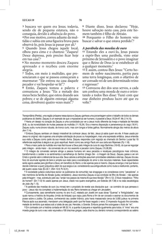 LUCAS 19                                                       70

      3  buscava ver quem era Jesus; todavia,                             9 Diante disso, Jesus declarou: “Hoje,
      sendo ele de pequena estatura, não o                                houve salvação nesta casa, pois este ho-
      conseguia, devido à aﬂuência do povo.                               mem também é ﬁlho de Abraão.
      4 Por esse motivo, correu adiante da mul-                           10 Porquanto o Filho do homem veio
      tidão e subiu em uma ﬁgueira brava para                             buscar e salvar o que estava perdido”.6
      observá-lo, pois Jesus ia passar por ali.2
      5 Quando Jesus chegou àquele local,                                 A parábola das moedas de ouro
      olhou para cima e o chamou: “Zaqueu!                                11 Estando eles a ouvi-lo, Jesus passou
      Desce depressa, pois preciso ﬁcar hoje                              a expôr-lhes uma parábola, visto estar
      em tua casa”.3                                                      próximo de Jerusalém e o povo imaginar
      6 No mesmo momento desceu Zaqueu                                    que o Reino de Deus ia se estabelecer ali
      apressado e o recebeu com enorme                                    a qualquer momento.7
      alegria.                                                            12 E assim, contou-lhes Jesus: “Certo ho-
      7 Todos, em meio à multidão, que pre-                               mem de nobre nascimento, partiu para
      senciaram o que se passou começaram a                               uma terra longínqua, com o objetivo de
      murmurar: “Ele entrou na casa daquele                               ser coroado rei de um determinado reino
      pecador e vai hospedar-se lá!”.4                                    e regressar.8
      8 Então, Zaqueu tomou a palavra e                                   13 Convocou dez dos seus servos, a cada
      comunicou a Jesus: “Eis a metade dos                                um conﬁou uma moeda de ouro e orien-
      meus bens Senhor, que estou doando aos                              tando a todos lhes disse: ‘Fazei com que
      pobres; e se de alguém extorqui alguma                              esse dinheiro produza lucro até que eu
      coisa, devolverei quatro vezes mais!”.5                             volte’.9


      Transjordânia (Peréia), uma região próspera nessa época e Zaqueu ganhava uma porcentagem sobre o trabalho de todos os demais
      publicanos do distrito. Zaqueu é um exemplo de que o impossível ao ser humano, é possível a Deus (18.24-47; Mc 2.14,15).
         2 Havia um desejo no coração de Zaqueu e uma curiosidade por ver a Jesus muito diferente da inveja e maldade de Herodes
      (9.9), ou da incredulidade de muitas pessoas da multidão (11.16,24). Era a mesma disposição e perseverança do cego (18.41).
      Zaqueu subiu numa árvore robusta, de tronco curto, mas com longos e fortes galhos. Normalmente atingia dez metros de altura
      (Am 7.14).
         3 Embora Zaqueu sentisse um desejo irresistível de conhecer Jesus; de fato, Jesus já sabia quem era ele. A frase usada por
      Jesus no original, não é apenas uma simples solicitação de pouso ou hospedagem, mas uma expressão enfática. Jesus entendia
      sua visita a Zaqueu como parte da sua missão divina. Zaqueu respondeu com regozijo ao chamado do Senhor. Lucas faz 19
      referências explícitas à alegria e ao gozo espiritual. Assim como seu amigo Paulo em sua carta aos filipenses (Fp 1.18).
         4 Para a maior parte da multidão era mais fácil louvar a Deus pelo milagre da cura do cego Bartimeu (18.43), do que se regozijar
      pelo milagre – ainda maior – da conversão de um rico avarento e pecador como Zaqueu (15.28,30).
         5 O milagre da conversão sempre atinge a pessoa humana em seus pecados e recalques psicológicos mais crônicos,
      transformando o caráter e os sentimentos à semelhança do Senhor (Imago Deii – à Imagem de Deus). Zaqueu passa a ver em
      Cristo o grande valor e referencial da sua vida. Seus valores e ambições assumem prioridades celestiais e eternas. Zaqueu tira seu
      foco do acumular egoísta de bens e amplia sua visão para a socialização do amor e dos recursos materiais. Suas capacidades
      serão agora usadas para glorificar a Deus, em benefício do Reino, e não apenas para si mesmo. Zaqueu enxerga o mal que fazia e
      decide indenizar a quem prejudicou além do que exigia a Lei, considerando sua antiga atitude como roubo e restituindo, portanto,
      até quatro vezes mais (Êx 22.1; 2Sm 12.6; Pv 6.31).
         6 A sociedade judaica costumava excluir os publicanos da comunhão nas sinagogas e os considerava como “pecadores”, e
      não membros da família de Abraão (judeu verdadeiro). Jesus reconduz Zaqueu à sua condição de filho de Abraão – não apenas
      pela linhagem – mas, sobretudo pelo seu “andar nos passos da mesma fé que teve Abraão” (Rm 4.12). O título messiânico: “Filho
      do homem” (Dn 7.13) foi usado apenas por Jesus, citado nos quatro evangelhos, por Estevão (At 7.56) e na visão escatológica
      de João (Ap 1.13).
         7 A parábola das moedas de ouro (ou minas) tem o propósito de revelar aos discípulos que – ao contrário do que pensava o
      povo – Jesus não iria completar a implementação do seu Reino terrestre ao chegar em Jerusalém.
         8 Curiosamente, caso semelhante ocorreu no ano 4 a.C, relatado por Josefo em suas obras “Guerras” e “Antigüidades”, nas
      quais narrou a história de Arquelau (irmão de Antipas) que viajou para Roma a fim de ser coroado e assinar os documentos de
      posse sobre a Judéia. Os judeus, conhecendo seu caráter tirânico, pois havia massacrado cerca de 3.000 judeus na primeira
      Páscoa após sua ascensão, mandaram uma delegação pedir que lhe fosse negado o reino. O imperador Augusto lhe concedeu
      metade do território que estava sob a tutela de seu pai, Herodes, o Grande. Embora jamais lhe outorgasse o título de “rei”.
         9 Em contraste com a história contada em Mt 25.14, a quantia é pequena e repartida igualmente para todos. A “mina” era uma
      moeda grega de ouro e seu valor equivalia a 100 dracmas gregas, cada dracma (ou denário romano) correspondendo ao salário




LC_B.indd 70                                                                                                         16/8/2007, 13:18:17
 