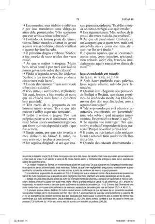 71                                                    LUCAS 19

       14 Entrementes, seus súditos o odiavam                             vam presentes, ordenou: ‘Tirai-lhe a moe-
       e por isso mandaram uma delegação                                  da de ouro e entregai-a ao que tem dez!’.
       atrás dele, protestando: “Não queremos                             25 Eles argumentaram: ‘Mas, senhor, ele já
       que este venha a reinar sobre nós!”.                               possui dez vezes mais do que recebeu!’.
       15 Contudo, ele tomou posse do reino e                             26 Ao que ele proclamou: ‘Contudo, eu
       voltou. Então mandou chamar os servos                              vos asseguro que a quem tem, mais será
       a quem dera o dinheiro, a ﬁm de veriﬁcar                           concedido, mas a quem não tem, até o
       o quanto haviam lucrado.                                           que tiver lhe será tirado.10
       16 O primeiro chegou e relatou: ‘Senhor,                           27 E quanto àqueles, que se levantaram
       a tua moeda de ouro rendeu dez vezes                               contra mim, como inimigos, rejeitando
       mais!’.                                                            meu reinado sobre eles, trazei-os ime-
       17 Ao que o senhor o elogiou: ‘Muito                               diatamente aqui e executai-os diante de
       bem, servo bom! E por teres sido leal no                           mim!’”11
       pouco, governarás sobre dez cidades’.
       18 Vindo o segundo servo, lhe declarou:                            Jesus é conduzido em triunfo
       ‘Senhor, a tua moeda de ouro produziu                              (Mt 21.1-11; Mc 11.1-11; Jo 12.12-19)
       cinco vezes mais lucro!’.                                          28 Após haver proferido essas palavras,
       19 E a este determinou: ‘Terás autoridade                          Jesus seguiu adiante, subindo para Je-
       sobre cinco cidades!’.                                             rusalém.
       20 Veio, então, o outro servo, explicando:                         29 Quando iam chegando aos povoados
       ‘Eis aqui, Senhor, a tua moeda de ouro,                            de Betfagé e Betânia, que ﬁcam próxi-
       que eu envolvi num lenço e conservei                               mos do conhecido monte das Oliveiras,
       bem guardada!                                                      enviou dois dos seus discípulos, com a
       21 Tive receio de ti, porquanto és um                              seguinte instrução:12
       homem muito severo. Tira o que não                                 30 “Ide ao povoado que está adiante e, ao
       puseste e colhes o que não semeaste!’.                             entrardes, encontrareis um jumentinho
       22 Então o senhor o julgou: ‘Por tuas                              amarrado, sobre o qual ninguém jamais
       próprias palavras eu o condenarei, servo                           montou. Desprendei-o e trazei-o aqui”.13
       mau! Sabias que eu sou homem rigoroso,                             31 Se alguém vos interrogar: ‘Por qual
       que tiro o que não depositei e ceifo o que                         motivo o soltais?’ respondereis desta ma-
       não semeei.                                                        neira: ‘Porque o Senhor precisa dele”.
       23 Sendo assim, por que não investiu o                             32 E assim, os que haviam sido enviados
       meu dinheiro no banco? E, então, no                                foram e acharam tudo conforme Ele lhes
       meu retorno, o receberia com juros’.                               tinha dito.
       24 Em seguida, dirigindo-se aos que esta-                          33 Quando eles estavam desamarrando o




       de um dia de trabalho braçal (15.8). Cada mina pagava cerca de três meses de trabalho. Dez minas equivaliam aproximadamente
       a meio quilo de prata. E um talento, a cerca de 60 minas. Sendo assim, o montante total entregue a cada servo, equivalia ao
       salário de quase três anos.
          10 Os cristãos recebem do Senhor um investimento de poder em suas vidas. Os que buscarem no Evangelho dividendos espi-
       rituais para si e para o próximo ficarão ainda mais ricos. Todavia, os que forem negligentes e preguiçosos, ou esbanjarem a graça
       que lhes foi concedida se tornarão cada vez mais pobres, a ponto de perderem até mesmo o que já possuem.
          11 Uma referência ao genocídio de Jerusalém em 70 d.C. O castigo dos que se rebelaram contra o Rei e ativamente se opuseram ao
       Senhor foi muito mais severo que o aplicado ao servo negligente. Esse texto é também uma alusão escatológica ao Dia do Juízo.
          12 Betfagé era uma aldeia situada a leste do cume do chamado monte das Oliveiras, a cerca de um quilômetro e meio de Jeru-
       salém. Betânia, onde vivia Lázaro com suas irmãs, Marta e Maria, grandes amigos de Jesus (10.38 conforme Jo 11.1), era um ou-
       tro povoado, no sopé do monte, a cerca de quatro quilômetros da cidade de Jerusalém (Jo 11.18). O monte das Oliveiras era uma
       crista montanhosa com quase dois quilômetros de extensão, separada de Jerusalém pelo vale de Cedrom (Zc 14.4; Mc 11.1).
          13 O povoado aqui se refere a Betânia. Em outros relatos temos a confirmação de que se tratava de um jumentinho saudável,
       nunca antes montado (Jo 12.15 de acordo com Nm 19.2; 1Sm 6.7) acompanhado de sua mãe jumenta conforme o costume (Mt
       21.7). Os evangelhos não revelam os nomes dos dois discípulos que foram buscar o jumentinho sob as ordens do Senhor, mas
       confirmaram que tudo aconteceu como Jesus profetizara (22.13,21,34); como profeta, conhece o que se passa no íntimo das
       pessoas (7.39 conforme Jo 1.47) e seu ensino está de acordo com Moisés e os profetas (24.6,26).




LC_B.indd 71                                                                                                       16/8/2007, 13:18:18
 