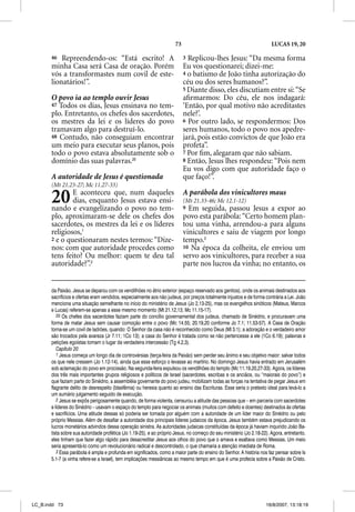 73                                                LUCAS 19, 20

       46  Repreendendo-os: “Está escrito! A                               3 Replicou-lhes Jesus: “Da mesma forma
       minha Casa será Casa de oração. Porém                               Eu vos questionarei; dizei-me:
       vós a transformastes num covil de este-                             4 o batismo de João tinha autorização do
       lionatários!”.                                                      céu ou dos seres humanos?”.
                                                                           5 Diante disso, eles discutiam entre si: “Se
       O povo ia ao templo ouvir Jesus                                     aﬁrmarmos: Do céu, ele nos indagará:
       47 Todos os dias, Jesus ensinava no tem-                            ‘Então, por qual motivo não acreditastes
       plo. Entretanto, os chefes dos sacerdotes,                          nele?’.
       os mestres da lei e os líderes do povo                              6 Por outro lado, se respondermos: Dos
       tramavam algo para destruí-lo.                                      seres humanos, todo o povo nos apedre-
       48 Contudo, não conseguiam encontrar                                jará, pois estão convictos de que João era
       um meio para executar seus planos, pois                             profeta”.
       todo o povo estava absolutamente sob o                              7 Por ﬁm, alegaram que não sabiam.
       domínio das suas palavras.20                                        8 Então, Jesus lhes respondeu: “Pois nem
                                                                           Eu vos digo com que autoridade faço o
       A autoridade de Jesus é questionada                                 que faço!”.
       (Mt 21.23-27; Mc 11.27-33)

       20      E aconteceu que, num daqueles
               dias, enquanto Jesus estava ensi-
       nando e evangelizando o povo no tem-
                                                                           A parábola dos vinicultores maus
                                                                           (Mt 21.33-46; Mc 12.1-12)
                                                                           9 Em seguida, passou Jesus a expor ao
       plo, aproximaram-se dele os chefes dos                              povo esta parábola: “Certo homem plan-
       sacerdotes, os mestres da lei e os líderes                          tou uma vinha, arrendou-a para alguns
       religiosos,1                                                        vinicultores e saiu de viagem por longo
       2 e o questionaram nestes termos: “Dize-                            tempo.3
       nos: com que autoridade procedes como                               10 Na época da colheita, ele enviou um
       tens feito? Ou melhor: quem te deu tal                              servo aos vinicultores, para receber a sua
       autoridade?”.2                                                      parte nos lucros da vinha; no entanto, os


       da Paixão. Jesus se deparou com os vendilhões no átrio exterior (espaço reservado aos gentios), onde os animais destinados aos
       sacrifícios e ofertas eram vendidos, especialmente aos não judeus, por preços totalmente injustos e de forma contrária a Lei. João
       menciona uma situação semelhante no início do ministério de Jesus (Jo 2,13-25), mas os evangelhos sinóticos (Mateus, Marcos
       e Lucas) referem-se apenas a esse mesmo momento (Mt 21.12,13; Mc 11.15-17).
          20 Os chefes dos sacerdotes faziam parte do concílio governamental dos judeus, chamado de Sinédrio, e procuravam uma
       forma de matar Jesus sem causar comoção entre o povo (Mc 14.55; 20.19,20 conforme Jo 7.1; 11.53-57). A Casa de Oração
       torna-se um covil de ladrões, quando: O Senhor da casa não é reconhecido como Deus (Ml 3.1); a adoração e o verdadeiro amor
       são trocados pela avareza (Jr 7.11; 1Co 13); a casa do Senhor é tratada como se não pertencesse a ele (1Co 6.19); palavras e
       petições egoístas tomam o lugar da verdadeira intercessão (Tg 4.2,3).
          Capítulo 20
          1 Jesus começa um longo dia de controvérsias (terça-feira da Paixão) sem perder seu ânimo e seu objetivo maior: salvar todos
       os que nele cressem (Jo 1.12-14), ainda que esse esforço o levasse ao martírio. No domingo Jesus havia entrado em Jerusalém
       sob aclamação do povo em procissão. Na segunda-feira expulsou os vendilhões do templo (Mc 11.19,20,27-33). Agora, os líderes
       dos três mais importantes grupos religiosos e políticos de Israel (sacerdotes, escribas e os anciãos, ou “maiorais do povo”) e
       que faziam parte do Sinédrio, a assembléia governante do povo judeu, mobilizam todas as forças na tentativa de pegar Jesus em
       flagrante delito de desrespeito (blasfêmia) ou heresia quanto ao ensino das Escrituras. Esse seria o pretexto ideal para levá-lo a
       um sumário julgamento seguido de execução.
          2 Jesus se expôs perigosamente quando, de forma violenta, censurou a atitude das pessoas que – em parceria com sacerdotes
       e líderes do Sinédrio – usavam o espaço do templo para negociar os animais (muitos com defeito e doentes) destinados às ofertas
       e sacrifícios. Uma atitude dessas só poderia ser tomada por alguém com a autoridade de um líder maior do Sinédrio ou pelo
       próprio Messias. Além de desafiar a autoridade dos principais líderes judaicos da época, Jesus também estava prejudicando os
       lucros monetários advindos dessa operação sinistra. As autoridades judaicas constituídas da época já haviam inquirido João Ba-
       tista sobre sua autoridade profética (Jo 1.19-25), e ao próprio Jesus, no começo do seu ministério (Jo 2.18-22). Agora, entretanto,
       eles tinham que fazer algo rápido para desacreditar Jesus aos olhos do povo que o amava e exaltava como Messias. Um meio
       seria apresentá-lo como um revolucionário radical e descontrolado, o que chamaria a atenção imediata de Roma.
          3 Essa parábola é ampla e profunda em significados, como a maior parte do ensino do Senhor. A história nos faz pensar sobre Is
       5.1-7 (a vinha refere-se a Israel), tem implicações messiânicas ao mesmo tempo em que é uma profecia sobre a Paixão de Cristo.




LC_B.indd 73                                                                                                         16/8/2007, 13:18:19
 