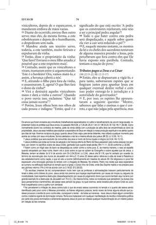LUCAS 20                                                        74

      vinicultores, depois de o espancarem, o                              signiﬁcado do que está escrito: ‘A pedra
      mandaram embora de mãos vazias.                                      que os construtores rejeitaram, esta veio
      11 Diante do ocorrido, enviou-lhes outro                             a ser a principal pedra angular’?
      servo; mas eles, da mesma forma, a este                              18 Todo o que bater contra esta pedra
      esbofetearam e depois de o humilharem,                               será despedaçado, e aquele sobre quem
      o despediram sem nada.                                               ela vier a cair será reduzido a pó!”.6
      12 Mandou ainda um terceiro servo,                                   19 E, naquele mesmo instante, os mestres
      todavia, a este também, muito feriram e                              da lei e os chefes dos sacerdotes tentavam
      expulsaram da vinha.                                                 de alguma maneira prender a Jesus, pois
      13 Então, disse o proprietário da vinha:                             perceberam que fora contra eles que Ele
      ‘Que farei? Enviarei o meu ﬁlho amado; é                             havia exposto esta parábola. Contudo,
      possível que a este respeitem mais’.                                 temiam a reação do povo.7
      14 Contudo, assim que os vinicultores o
      viram, tramaram entre si argumentando:                               Tributos pagos a Deus e a César
      ‘Este é o herdeiro! Ora, vamos matá-lo, e                            (Mt 22.15-22; Mc 12.13-17)
      assim, a herança caberá a nós’.                                      20 Então, eles se dispuseram a vigiá-lo, e
      15 E, atirando o ﬁlho para fora da vinha,                            para tanto, subornaram espiões que se
      o assassinaram. E, agora? O que lhes fará                            ﬁngiram justos para apanhar Jesus em
      o dono da vinha?4                                                    qualquer eventual deslize verbal e com
      16 Virá e destruirá aqueles vinicultores                             isso poder entregá-lo à jurisdição e à
      maus e dará a vinha a outros!”. Quando                               autoridade do governador.8
      o povo ouviu isso, exclamou: “Que tal                                21 E, por isso, os espiões lhe apresen-
      coisa jamais ocorra!”.5                                              taram a seguinte questão: “Mestre,
      17 Porém, Jesus olhou bem nos olhos de                               sabemos que falas e ensinas o que é cor-
      cada pessoa e indagou: “Então, qual é o                              reto, e que não julgas pela aparência, mas


      Os servos que foram enviados aos vinicultores (trabalhadores especializados no cultivo e beneficiamento da uva em larga escala), re-
      presentam todos os profetas que Deus enviou no passado (Ne 9.26; Jr 7.25,26; 25.4-7; Am 3.7; Mt 23.24; At 7.52; Hb 11.36-38). Como
      normalmente ocorre nos contratos de meeiros, parte da renda obtida com a produção da safra deve ser encaminhada ao dono da
      propriedade. Jesus usa essa metáfora para explicar a expectativa de Deus em relação à nossa produção espiritual e nos alertar quanto
      aos dias de hoje. Vivemos na época da graça, quando Jesus Cristo viajou para terras distantes, mas voltará a qualquer momento para
      acertar as contas com seus vinicultores. Somos alertados a não ter a mesma atitude dos judeus (Mt 25; Lc 12.35; 19.11).
         4 Jesus profetiza que seria excluído da comunhão dos seus e morto de forma injusta e indigna (Jo 9.34; Hb 13.12).
         5 Jesus profetiza que todas as honras da salvação e da herança eterna do Reino de Deus passariam para outras pessoas (os gen-
      tios), por crerem no sacrifício vicário de Jesus Cristo, ganharão tudo quanto Israel perdeu (Rm 11.11; 22-25 conforme Lc 22.30).
         6 Assim como um frágil vaso de barro se despedaça ao colidir contra a rocha pura. E, da mesma maneira, o vaso se espatifa
      quando atropelado por essa rocha. Assim virá o Juízo sobre os que se opõem ao Evangelho e sobre aqueles que de Jesus, o
      Messias, tentam se afastar (Is 8.14 de acordo com Dn 2.34,35,44; Lc 2.34). Jesus cita Sl 118, que foi cantado por ocasião do
      término da reconstrução dos muros de Jerusalém em 444 a.C. O verso 22 desse salmo refere-se à volta de Israel à Palestina e
      seu estabelecimento como nação, o que só veio a ocorrer definitivamente em meados do século XX. Os religiosos e o povo fiel
      esperavam uma renovação gloriosa do templo com a chegada do Messias. No entanto, Pedro nos revela que essa expectativa
      se cumpriu na edificação espiritual do templo que é a Igreja, o Corpo Vivo de Cristo, onde Seu Espírito habita e nos prepara para
      seu glorioso retorno (1Pe 2.4-9 de acordo com Jo 2.19-22; Ef 2.20-22).
         7 Os escribas (mestres da lei) compreenderam muito bem que as profecias e admoestações tratavam particularmente de
      Israel e deles como líderes do povo. Jesus ainda nos previne que tropeçar espiritualmente, por causa da miopia ou cegueira da
      incredulidade, trará repentina destruição (despedaçamento) por causa do julgamento divino que ocorre também aqui na terra (um
      grande exemplo foi a destruição de Jerusalém em 70 d.C.). Da mesma forma, todos os incrédulos que persistirem na dureza dos
      seus pensamentos e sentimentos, até passar esse período da graça, no qual vivemos, serão levados pelo próprio Cristo ao Juízo
      final e espalhados como a palha num vendaval.
         8 Ao perceberem a irritação de Jesus contra tudo o que de errado estava ocorrendo no templo e o quanto ele estava sendo
      identificado pelo povo como o Messias prometido, os líderes religiosos judaicos, tendo receio de tomar alguma atitude que pu-
      desse provocar a revolta do povo contra eles, começaram a tentar – de todas as maneiras – levar Jesus a fazer algum comentário
      contra o sistema vigente de dominação romana. Roma era implacável com qualquer manifestação de revolta e indisciplina política
      por parte dos povos dominados e certamente separaria Jesus do povo se notasse qualquer insubordinação de um mestre judaico
      em relação às leis romanas.




LC_B.indd 74                                                                                                          16/8/2007, 13:18:19
 