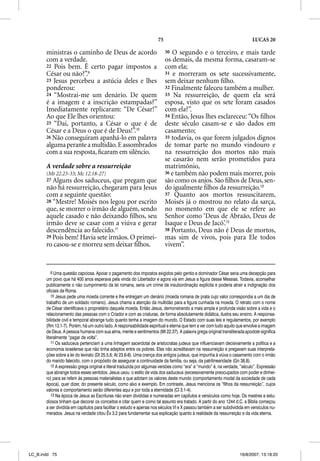 75                                                    LUCAS 20

       ministras o caminho de Deus de acordo                              30 O segundo e o terceiro, e mais tarde
       com a verdade.                                                     os demais, da mesma forma, casaram-se
       22 Pois bem. É certo pagar impostos a                              com ela;
       César ou não?”.9                                                   31 e morreram os sete sucessivamente,
       23 Jesus percebeu a astúcia deles e lhes                           sem deixar nenhum ﬁlho.
       ponderou:                                                          32 Finalmente faleceu também a mulher.
       24 “Mostrai-me um denário. De quem                                 33 Na ressurreição, de quem ela será
       é a imagem e a inscrição estampadas?”                              esposa, visto que os sete foram casados
       Imediatamente replicaram: “De César!”                              com ela?”.
       Ao que Ele lhes orientou:                                          34 Então, Jesus lhes esclareceu: “Os ﬁlhos
       25 “Dai, portanto, a César o que é de                              deste século casam-se e são dados em
       César e a Deus o que é de Deus!”.10                                casamento;
       26 Não conseguiram apanhá-lo em palavra                            35 todavia, os que forem julgados dignos
       alguma perante a multidão. E assombrados                           de tomar parte no mundo vindouro e
       com a sua resposta, ﬁcaram em silêncio.                            na ressurreição dos mortos não mais
                                                                          se casarão nem serão prometidos para
       A verdade sobre a ressurreição                                     matrimônio,
       (Mt 22.23-33; Mc 12.18-27)                                         36 e também não podem mais morrer, pois
       27 Alguns dos saduceus, que pregam que                             são como os anjos. São ﬁlhos de Deus, sen-
       não há ressurreição, chegaram para Jesus                           do igualmente ﬁlhos da ressurreição.12
       com a seguinte questão:                                            37 Quanto aos mortos ressuscitarem,
       28 “Mestre! Moisés nos legou por escrito                           Moisés já o mostrou no relato da sarça,
       que, se morrer o irmão de alguém, sendo                            no momento em que ele se refere ao
       aquele casado e não deixando ﬁlhos, seu                            Senhor como ‘Deus de Abraão, Deus de
       irmão deve se casar com a viúva e gerar                            Isaque e Deus de Jacó’.13
       descendência ao falecido.11                                        38 Portanto, Deus não é Deus de mortos,
       29 Pois bem! Havia sete irmãos. O primei-                          mas sim de vivos, pois para Ele todos
       ro casou-se e morreu sem deixar ﬁlhos.                             vivem”.


           9 Uma questão capciosa. Apoiar o pagamento dos impostos exigidos pelo gentio e dominador César seria uma decepção para
       um povo que há 400 anos esperava pela vinda do Libertador e agora via em Jesus a figura desse Messias. Todavia, aconselhar
       publicamente o não cumprimento da lei romana, seria um crime de insubordinação explícita e poderia atrair a indignação dos
       oficiais de Roma.
           10 Jesus pede uma moeda corrente e lhe entregam um denário (moeda romana de prata cujo valor correspondia a um dia de
       trabalho de um soldado romano). Jesus chama a atenção da multidão para a figura cunhada na moeda. O retrato com o nome
       de César identificava o proprietário daquela moeda. Então Jesus, demonstrando a mais ampla e profunda visão sobre a vida e o
       relacionamento das pessoas com o Criador e com as criaturas, de forma absolutamente didática, ilustra seu ensino. A responsa-
       bilidade civil e temporal abrange tudo quanto tenha a imagem do mundo. O Estado com suas leis e regulamentos, por exemplo
       (Rm 13.1-7). Porém, há um outro lado. A responsabilidade espiritual e eterna que tem a ver com tudo aquilo que envolve a imagem
       de Deus. A pessoa humana com sua alma, mente e sentimentos (Mt 22.37). A palavra grega original transliterada apodote significa
       literalmente “pagar de volta”.
           11 Os saduceus pertenciam a uma linhagem sacerdotal de aristocratas judeus que influenciavam decisivamente a política e a
       economia israelense que não tinha adeptos entre os pobres. Eles não acreditavam na ressurreição e pregavam suas interpreta-
       ções sobre a lei do levirato (Dt 25.5,6; At 23.6-8). Uma crença dos antigos judeus, que impunha à viúva o casamento com o irmão
       do marido falecido, com o propósito de assegurar a continuidade da família, ou seja, da patrilinearidade (Gn 38.8).
           12 A expressão grega original e literal traduzida por algumas versões como “era” e “mundo” é, na verdade, “século”. Expressão
       que abrange todos esses sentidos. Jesus usou o estilo de vida dos saduceus (excessivamente preocupados com poder e dinhei-
       ro) para se referir às pessoas materialistas e que adotam os valores deste mundo (comportamento modal da sociedade de cada
       época), quer dizer, do presente século, como alvo e exemplo. Em contraste, Jesus menciona os “filhos da ressurreição”, cujos
       valores e comportamento serão diferentes aqui e por toda a eternidade (Cl 3.1-4).
           13 Na época de Jesus as Escrituras não eram divididas e numeradas em capítulos e versículos como hoje. Os mestres e estu-
       diosos tinham que decorar os conceitos e citar quem e como tal assunto era tratado. A partir do ano 1244 d.C. a Bíblia começou
       a ser dividida em capítulos para facilitar o estudo e apenas nos séculos VI e X passou também a ser subdividida em versículos nu-
       merados. Jesus na verdade citou Êx 3.2 para fundamentar sua explicação quanto à realidade da ressurreição e da vida eterna.




LC_B.indd 75                                                                                                       16/8/2007, 13:18:20
 