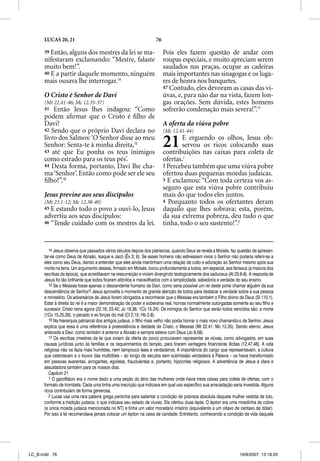 LUCAS 20, 21                                                 76

      39 Então, alguns dos mestres da lei se ma-                        Pois eles fazem questão de andar com
      nifestaram exclamando: “Mestre, falaste                           roupas especiais, e muito apreciam serem
      muito bem!”.                                                      saudados nas praças, ocupar as cadeiras
      40 E a partir daquele momento, ninguém                            mais importantes nas sinagogas e os luga-
      mais ousava lhe interrogar.14                                     res de honra nos banquetes.
                                                                        47 Contudo, eles devoram as casas das vi-
      O Cristo é Senhor de Davi                                         úvas, e, para não dar na vista, fazem lon-
      (Mt 22.41-46; Mc 12.35-37)                                        gas orações. Sem dúvida, estes homens
      41  Então Jesus lhes indagou: “Como                               sofrerão condenação mais severa!”.17
      podem aﬁrmar que o Cristo é ﬁlho de
      Davi?                                                             A oferta da viúva pobre
      42 Sendo que o próprio Davi declara no                            (Mc 12.41-44)
      livro dos Salmos: ‘O Senhor disse ao meu
      Senhor: Senta-te à minha direita,15
      43 até que Eu ponha os teus inimigos
                                                                        21      E erguendo os olhos, Jesus ob-
                                                                                servou os ricos colocando suas
                                                                        contribuições nas caixas para coleta de
      como estrado para os teus pés’.                                   ofertas.1
      44 Desta forma, portanto, Davi lhe cha-                           2 Percebeu também que uma viúva pobre
      ma ‘Senhor’. Então como pode ser ele seu                          ofertou duas pequenas moedas judaicas.
      ﬁlho?”.16                                                         3 E exclamou: “Com toda certeza vos as-
                                                                        seguro que esta viúva pobre contribuiu
      Jesus previne aos seus discípulos                                 mais do que todos eles juntos.
      (Mt 23.1-12; Mc 12.38-40)                                         4 Porquanto todos os ofertantes deram
      45 E estando todo o povo a ouvi-lo, Jesus                         daquilo que lhes sobrava; esta, porém,
      advertiu aos seus discípulos:                                     da sua extrema pobreza, deu tudo o que
      46 “Tende cuidado com os mestres da lei.                          tinha, todo o seu sustento!”.2


         14 Jesus observa que passados vários séculos depois dos patriarcas, quando Deus se revela a Moisés, faz questão de apresen-
      tar-se como Deus de Abraão, Isaque e Jacó (Êx 3; 6). Se esses homens não estivessem vivos o Senhor não poderia referir-se a
      eles como seu Deus, dando a entender que eles ainda mantinham uma relação de culto e adoração ao Senhor mesmo após sua
      morte na terra. Um argumento desses, firmado em Moisés, tocou profundamente a todos, em especial, aos fariseus (a maioria dos
      escribas da época), que acreditavam na ressurreição e viviam divergindo teologicamente dos saduceus (At 23.6-8). A resposta de
      Jesus foi tão brilhante que todos ficaram atônitos e maravilhados com a simplicidade, sabedoria e verdade do seu ensino.
         15 Se o Messias fosse apenas o descendente humano de Davi, como seria possível um rei deste porte chamar alguém da sua
      descendência de Senhor? Jesus aproveita o momento de grande atenção de todos para destacar a verdade sobre a sua pessoa
      e ministério. Os adversários de Jesus foram obrigados a reconhecer que o Messias era também o Filho divino de Deus (Sl 110.1).
      Estar à direita do rei é a maior demonstração de poder e soberania real, honras normalmente outorgadas somente ao seu filho e
      sucessor. Cristo reina agora (22.16; 23.42; Jo 18.36; 1Co 15.24). Os inimigos do Senhor que serão todos vencidos são: a morte
      (1Co 15.25,26), o pecado e as forças do mal (Cl 2.15; Hb 2.8).
         16 Na hierarquia patriarcal dos antigos judeus, o filho mais velho não podia honrar o mais novo chamando-o de Senhor. Jesus
      explica que essa é uma referência à preexistência e deidade de Cristo, o Messias (Mt 22.41; Mc 12.35). Sendo eterno, Jesus
      antecede a Davi, como também é anterior a Abraão e sempre esteve com Deus (Jo 8.58).
         17 Os escribas (mestres da lei que viviam da oferta do povo) procuravam representar as viúvas, como advogados, em suas
          7
      causas jurídicas junto às famílias e os requerimentos do templo, para tirarem vantagens financeiras ilícitas (12.47,48). A vida
      religiosa não os fazia mais humildes, nem tampouco leais e verdadeiros. A importância do cargo que representavam, a cultura
      que ostentavam e o louvor das multidões – ao longo de séculos sem submissão verdadeira à Palavra – os havia transformado
      em pessoas avarentas, arrogantes, egoístas, fraudulentas e, portanto, hipócritas religiosos. A advertência de Jesus é clara e
      assustadora também para os nossos dias.
         Capítulo 21
         1 O gazofilácio era o nome dado a uma seção do átrio das mulheres onde havia treze caixas para coleta de ofertas, com o
      formato de trombeta. Cada uma tinha uma inscrição que indicava em qual uso específico sua arrecadação seria investida. Alguns
      ricos contribuíam de forma generosa.
         2 Lucas usa uma rara palavra grega penichra para salientar a condição de pobreza absoluta daquela mulher vestida de luto,
      conforme a tradição judaica, o que indicava seu estado de viuvez. Ela ofertou duas lepta. O lepton era uma moedinha de cobre
      (a única moeda judaica mencionada no NT) e tinha um valor monetário irrisório (equivalente a um oitavo de centavo de dólar).
      Por isso a lei recomendava jamais colocar um lepton na caixa de caridade. Entretanto, conhecendo a condição de vida daquela




LC_B.indd 76                                                                                                      16/8/2007, 13:18:20
 