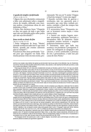 77                                                    LUCAS 21

       A queda do templo é profetizada                                     clamando: ‘Ele sou eu!’ E ainda: ‘Chegou
       (Mt 24.1-2; Mc 13.1-2)                                              o ﬁnal dos tempos!’ A estes não sigais!
       5 Alguns dos seus discípulos começaram                              9 Quando ouvirdes falar de guerras e
       a falar com admiração sobre a magniﬁ-                               revoluções, não vos apavoreis; pois é
       cência do templo, ediﬁcado com enor-                                necessário que estes fatos venham pri-
       mes pedras e portentosas obras de arte                              meiro, contudo o ﬁnal dos tempos não
       dedicadas a Deus.3                                                  ocorrerá em breve”.6
       6 Então, lhes declarou Jesus: “Chegarão                             10 E acrescentou Jesus: “Porquanto, na-
       os dias, nos quais, de tudo o que vedes                             ção se levantará contra nação, e reino
       aqui não será deixada pedra sobre pedra                             contra reino;
       que não seja derrubada!”.4                                          11 e haverá em muitos lugares enor-
                                                                           mes terremotos, epidemias horríveis e
       Jesus revela os sinais do ﬁm                                        devastadora falta de alimentos. Então
       (Mt 24.3-14; Mc 13.3-13)                                            sucederão eventos terríveis e surgirão
       7 Então indagaram de Jesus: “Mestre!                                poderosos fenômenos celestes.
       Quando acontecerá tudo isso? E que sinal                            12 Entretanto, antes que tudo isso
       haverá, quando tais eventos estiverem                               aconteça, vos prenderão e perseguirão. E
       para se cumprir?”.5                                                 assim vos entregarão às sinagogas e aos
       8 Esclareceu-lhes Jesus proferindo: “Cui-                           cárceres, e sereis conduzidos à presença
       dai para que ninguém vos iluda. Pois                                de reis e governadores, e tudo isso por
       muitas pessoas virão em meu nome, pro-                              causa do meu Nome.7


       senhora e seu coração, Jesus declara não apenas que ela teria dado mais do que cada um dos ofertantes; mas, sim, literalmente,
       que ela deu mais do que todos aqueles contribuintes somados. Jesus calculou o valor espiritual da oferta pelo que sobrou a cada
       um e a pobre viúva ofereceu o maior sacrifício.
          3 Esse segundo templo (515 a.C.) havia sido completamente renovado por Herodes a partir de 19 a.C. e foi mais uma estraté-
       gia política para reconciliar o povo judeu com seu rei que era idumeu, do que um ato de louvor e adoração ao Senhor, mesmo
       considerando que Herodes mandou treinar cerca de mil sacerdotes como pedreiros e construtores, para edificarem o santuário
       com todo o zelo religioso. A estrutura principal foi terminada no ano 9 a.C., mas toda a reconstrução foi concluída somente no
       ano 64 a.C., pouco tempo antes da invasão romana. O templo ocupava uma área aproximada de 400 por 500 metros, sendo todo
       revestido em ouro e prata. As pedras usadas para erigir a construção eram enormes blocos com cerca de 60 cm de altura por
       5 metros de comprimento. Algumas dessas grandes pedras ainda podem ser vistas no chamado “muro das lamentações” em
       Jerusalém. Contudo, esse muro fazia parte da infra-estrutura, e não propriamente do templo. Josefo faz a seguinte descrição em
       relação às enormes pedras que adornavam o templo: “Tudo o que não era revestido de ouro, era do branco mais puro”. Herodes
       ofereceu ao templo uma videira de ouro como obra de arte. Cada um de seus cachos era da altura de um homem e cada uva do
       tamanho de uma melancia de ouro maciço.
          4 A destruição de Jerusalém e, especialmente do templo, seria tão arrasadora que prefiguraria a destruição final do sistema
       mundial no Dia do Juízo. Os exércitos romanos cercaram Jerusalém e no ano 70 d.C. invadiram a cidade santa, matando quase
       toda a população. Destruíram e saquearam completamente o templo. Invadiram o santo dos santos e levaram para Roma o can-
       delabro de ouro, a mesa dos pães da proposição e todos os objetos sagrados dos judeus, como um sinal de que haviam vencido
       o Deus dos judeus. Além de não deixarem uma pedra em cima da outra (Mt 24.2), e rasparem até o ouro que havia nas junções
       dos blocos de pedra, salgaram toda a cidade para que nem a grama voltasse a crescer naquele lugar.
          5 Marcos esclarece que essa pergunta foi feita por quatro discípulos: Pedro, Tiago, João e André (Mc 13.3). Mateus apresenta a
       questão de forma mais abrangente, incluindo um pedido de mais detalhes sobre o sinal do retorno de Jesus e conseqüentemente
       do final dos tempos (Mt 24.3). Parte do discurso de Jesus refere-se ao final dos tempos e parte, especificamente, à destruição de
       Jerusalém. Em Lucas a distinção entre os dois acontecimentos, considerando que a queda de Jerusalém faz parte das profecias
       em relação ao fim do mundo, é mais clara que nos demais evangelhos. Jesus anunciou pessoalmente o fim das eras, mas
       adiantou que esse terrível evento não se daria logo. Jesus expressa sua certeza na vitória final dos crentes fiéis, embora tivessem
       que passar por períodos muito difíceis à frente. E termina com um desafio animador aos seus seguidores no sentido de perma-
       necerem vigilantes e não se deixarem envolver pelas preocupações deste mundo. A linguagem usada pelo Senhor relembra
       passagens do AT (2Cr 15.6; Is 8.21-22; 13.13; Jr 34.17) e enfatiza que ele estava descrevendo uma visitação divina.
          6 Jesus adverte seus seguidores e discípulos para não se deixarem enganar pelos acontecimentos tumultuosos pelos quais
       passaria a terra. Em épocas conturbadas apareceriam falsos cristos, ou seja, falsos messias (salvadores), afirmando ser como
       Cristo (Eu Sou) e predizendo a data do final dos tempos. Todos os acontecimentos citados nos versos de 8 a 18 caracterizam a
       era presente como um todo, além de serem sinais do final dos tempos (Mt 24.3,6; Mc 13.25).
          7 As sinagogas serviam não apenas para o culto e o estudo religioso, mas também para a administração comunitária e para
       aprisionar pessoas acusadas que aguardavam julgamento.




LC_B.indd 77                                                                                                         16/8/2007, 13:18:21
 