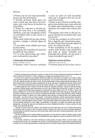 LUCAS 21                                                       78

      13 Porém, isso vos será uma oportunida-                             o cerco ao redor de toda Jerusalém,
      de para que deis testemunho.                                        sabei que é chegada a hora da sua ab-
      14 Assentai, portanto, desde agora, em                              soluta destruição.
      vosso coração que não deveis vos preo-                              21 Então, os que estiverem na Judéia, refu-
      cupar com o que haveis de declarar em                               giem-se nos montes, mas os que estiverem
      vossa defesa.                                                       na cidade saiam imediatamente, e os que
      15 Porque Eu colocarei as devidas pa-                               estiverem nos campos não venham para
      lavras em vossa boca e vos concederei                               ela.11
      sabedoria, a que não conseguirão resistir                           22 Porquanto, estes serão os dias da vin-
      ou contradizer todos os que vierem a se                             gança, a ﬁm de que se cumpra tudo o que
      opor a vós.8                                                        está escrito.12
      16 Mas sereis traídos até por pais, irmãos,                         23 Ai das que carregam no ventre seus ﬁ-
      parentes e amigos, e matarão alguns de                              lhos e daquelas que amamentam naque-
      vós.                                                                les dias! Porque haverá grande aﬂição na
      17 E por todos sereis odiados por causa                             terra e ira contra este povo.
      do meu Nome.                                                        24 Eles sucumbirão ao ﬁo da espada, e
      18 Contudo, não se perderá um único ﬁo                              muitos serão levados como prisioneiros
      de cabelo da vossa cabeça.9
                               ç                                          para todas as nações. Jerusalém será
      19 É na vossa perseverança que conﬁr-                               pisoteada pelos gentios, até que passe o
      mais a salvação da vossa alma.10                                    tempo de poderem agir assim.13

      A destruição de Jerusalém                                           O glorioso retorno de Jesus
      (Mt 24.15-28; Mc 13.14-23)                                          (Mt 24.29-31; Mc 13.24-27)
      20   Quando virdes exércitos fechando                               25   E haverá sinais no sol, na lua e nas es-



         8 O Senhor concederia aos seus discípulos a oratória e um saber acima do normal para testemunhar diante das autoridades (At
      6.9,10). O Espírito de Cristo (Mc 13.11) dará a mensagem e a coragem para proclamá-la (At 4.8-13; 6.3,10; 7.1).
         9 É preciso muito cuidado para não interpretar literalmente metáforas e outras figuras de linguagem muito usadas na Bíblia.
      Jesus não estava garantindo a integridade física dos seus discípulos, uma vez que ele mesmo avisou sobre a morte de alguns
      (v.16). Mas, assegurou aos fiéis que, mesmo a morte, não lhes roubaria todas as honras e glórias para eles reservadas no céu. O
      Senhor sempre está no controle da história e especialmente da vida de cada crente. O resultado final será sem dúvida o triunfo
      eterno. O crente jamais sofrerá perda total e real, pois seu espírito receberá um novo e perfeito corpo na ressurreição (Fp 3.21).
         10 A palavra grega para “alma” é psyche, de onde vêm as palavras “psiquiatria, psicologia”. A psique é a sede das emoções,
      sentimentos, vontades, paixões, razão e entendimento, e por isso, a alma é diferenciada do corpo físico. A “psique” é o nosso “Eu
      interior”, a essência da vida.Várias vezes essa palavra no grego denota a própria “pessoa” (At 2.41,43; 1Pe 3.20). A “psique” não
      pode ser dissolvida com a morte. Corpo e espírito serão separados, mas espírito e alma podem apenas ser distinguidos, jamais
      divorciados. A Bíblia nos ensina que o ser humano é constituído de três partes: O corpo, nossa parte física; a alma, constituída
      pelas emoções e intelecto; e o espírito, que é nossa verdadeira e eterna natureza. Ao recebermos Jesus como Salvador pessoal,
      nosso espírito – que estava morto por causa do pecado – é prontamente revivificado e, portanto, devemos passar a alimentá-lo
      com a Palavra e cuidar para que, tendo um desenvolvimento saudável, possa cada vez mais viver em harmonia com o Espírito de
      Deus. Esse é o mais amplo aspecto do Reino de Deus, o qual nosso Senhor deseja que se expanda dentro de nós e administre
      as mais profundas dimensões do nosso caráter e personalidade. A disposição e a coragem para enfrentar lutas interiores,
      perseguições e provações em geral são confirmações de que somos verdadeiramente salvos e, portanto, podemos ter essa
      certeza e a paz decorrente (Mt 10.28).
         11 Quando um exército cercava uma cidade o mais indicado era buscar refúgio dentro dos muros. Entretanto Jesus previne
      seus discípulos para que fujam do centro da cidade e busquem segurança nos montes. Os muros de Jerusalém agüentaram
      os fortes ataques dos exércitos romanos por cerca de três meses, quando então foram invadidos violentamente e todo o povo
      chacinado (Mt 24.16).
         12 Os dias da vingança eram a maneira profética de se expressar no AT para advertir os judeus em relação à justiça punitiva
      de Deus, em conseqüência da incredulidade e da infidelidade dos líderes religiosos e do povo em relação ao Senhor (Is 63.4;
      Jr 5.29; Os 9.7).
         13 Na verdade, Jerusalém já vinha sendo dominada por nações gentias (em grego: ethnõn), há vários séculos, e esta
      dominação ainda seria pior com a devastação dos romanos, as sucessivas guerras com os países árabes, as grandes guerras
      mundiais, hoje com a forte presença gentílica na cidade; haja vista que a principal mesquita mulçumana na Palestina está situada




LC_B.indd 78                                                                                                        16/8/2007, 13:18:21
 