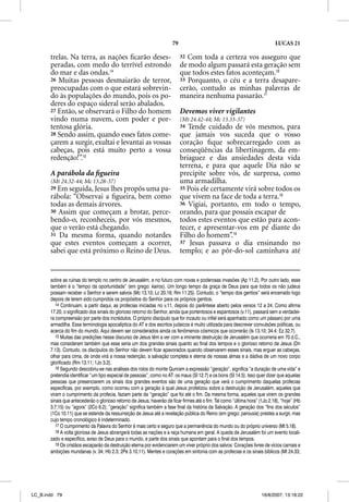 79                                                    LUCAS 21

       trelas. Na terra, as nações ﬁcarão deses-                            32 Com toda a certeza vos asseguro que
       peradas, com medo do terrível estrondo                               de modo algum passará esta geração sem
       do mar e das ondas.14                                                que todos estes fatos aconteçam.16
       26 Muitas pessoas desmaiarão de terror,                              33 Porquanto, o céu e a terra desapare-
       preocupadas com o que estará sobrevin-                               cerão, contudo as minhas palavras de
       do às populações do mundo, pois os po-                               maneira nenhuma passarão.17
       deres do espaço sideral serão abalados.
       27 Então, se observará o Filho do homem                              Devemos viver vigilantes
       vindo numa nuvem, com poder e por-                                   (Mt 24.42-44; Mc 13.33-37)
       tentosa glória.                                                      34 Tende cuidado de vós mesmos, para
       28 Sendo assim, quando esses fatos come-                             que jamais vos suceda que o vosso
       çarem a surgir, exultai e levantai as vossas                         coração ﬁque sobrecarregado com as
       cabeças, pois está muito perto a vossa                               conseqüências da libertinagem, da em-
       redenção!”.15                                                        briaguez e das ansiedades desta vida
                                                                            terrena, e para que aquele Dia não se
       A parábola da ﬁgueira                                                precipite sobre vós, de surpresa, como
       (Mt 24.32-44; Mc 13.28-37)                                           uma armadilha.
       29 Em seguida, Jesus lhes propôs uma pa-                             35 Pois ele certamente virá sobre todos os
       rábola: “Observai a ﬁgueira, bem como                                que vivem na face de toda a terra.18
       todas as demais árvores.                                             36 Vigiai, portanto, em todo o tempo,
       30 Assim que começam a brotar, perce-                                orando, para que possais escapar de
       bendo-o, reconheceis, por vós mesmos,                                todos estes eventos que estão para acon-
       que o verão está chegando.                                           tecer, e apresentar-vos em pé diante do
       31 Da mesma forma, quando notardes                                   Filho do homem”.19
       que estes eventos começam a ocorrer,                                 37 Jesus passava o dia ensinando no
       sabei que está próximo o Reino de Deus.                              templo; e ao pôr-do-sol caminhava até


       sobre as ruínas do templo no centro de Jerusalém, e no futuro com novas e poderosas invasões (Ap 11.2). Por outro lado, esse
       também é o “tempo da oportunidade” (em grego: kairos). Um longo tempo da graça de Deus para que todos os não judeus
       possam receber o Senhor e serem salvos (Mc 13.10; Lc 20.16; Rm 11.25). Contudo, o “tempo dos gentios” será encerrado logo
       depois de terem sido cumpridos os propósitos do Senhor para os próprios gentios.
          14 Continuam, a partir daqui, as profecias iniciadas no v.11, depois do parêntese aberto pelos versos 12 a 24. Como afirma
       17.20, o significado dos sinais do glorioso retorno do Senhor, ainda que portentosos e espantosos (v.11), passará sem a verdadei-
       ra compreensão por parte dos incrédulos. O próprio discípulo que for incauto ou infiel será apanhado como um pássaro por uma
       armadilha. Essa terminologia apocalíptica do AT e dos escritos judaicos é muito utilizada para descrever convulsões políticas, ou
       acerca do fim do mundo. Aqui devem ser considerados ainda os fenômenos cósmicos que ocorrerão (Is 13.10; 34.4; Ez 32.7).
          15 Muitas das predições nesse discurso de Jesus têm a ver com a iminente destruição de Jerusalém que ocorreria em 70 d.C.,
       mas consideram também que esse seria um dos grandes sinais quanto ao final dos tempos e o glorioso retorno de Jesus (Dn
       7.13). Contudo, os discípulos do Senhor não devem ficar apavorados quando observarem esses sinais, mas erguer as cabeças,
       olhar para cima, de onde virá a nossa redenção, a salvação completa e eterna de nossas almas e a dádiva de um novo corpo
       glorificado (Rm 13.11; 1Jo 3.2).
          16 Segundo descobriu-se nas análises dos rolos do monte Qunram a expressão “geração”, significa “a duração de uma vida” e
       pretendia identificar “um tipo especial de pessoas”, como no AT: os maus (Sl 12.7) e os bons (Sl 14.5). Isso quer dizer que aquelas
       pessoas que presenciarem os sinais dos grandes eventos são de uma geração que verá o cumprimento daquelas profecias
       específicas, por exemplo, como ocorreu com a geração à qual Jesus profetizou sobre a destruição de Jerusalém, aqueles que
       viram o cumprimento da profecia, faziam parte da “geração” que foi até o fim. Da mesma forma, aqueles que virem os grandes
       sinais que antecederão o glorioso retorno de Jesus, haverão de ficar firmes até o fim. Tal como “última hora” (1Jo 2.18), “hoje” (Hb
       3.7,15) ou “agora” (2Co 6.2), “geração” significa também a fase final da história da Salvação. A geração dos “fins dos séculos”
       (1Co 10.11) que se estende da ressurreição de Jesus até a revelação pública do Reino (em grego: parousia) prestes a surgir, mas
       cujo tempo cronológico é indeterminado.
          17 O cumprimento da Palavra do Senhor é mais certo e seguro que a permanência do mundo ou do próprio universo (Mt 5.18).
           7
          18 A volta gloriosa de Jesus abrangerá todas as nações e a raça humana em geral. A queda de Jerusalém foi um evento locali-
       zado e específico, aviso de Deus para o mundo, e parte dos sinais que apontam para o final dos tempos.
          19 Os cristãos escaparão da destruição eterna por evidenciarem um viver próprio dos salvos: Corações livres de vícios carnais e
       ambições mundanas (v. 34; Hb 2.3; 2Pe 3.10,11). Mentes e corações em sintonia com as profecias e os sinais bíblicos (Mt 24.33;




LC_B.indd 79                                                                                                          16/8/2007, 13:18:22
 
