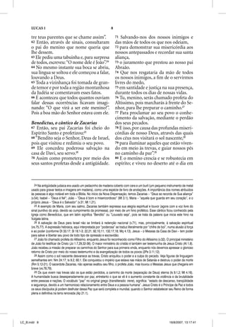 LUCAS 1                                                         8

      tre teus parentes que se chame assim”.                              71  Salvando-nos dos nossos inimigos e
      62 Então, através de sinais, consultaram                            das mãos de todos os que nos odeiam,
      o pai do menino que nome queria que                                 72 para demonstrar sua misericórdia aos
      lhe dessem.                                                         nossos antepassados e recordar sua santa
      63 Ele pediu uma tabuinha e, para surpresa                          aliança,
      de todos, escreveu: “O nome dele é João”.24                         73 o juramento que prestou ao nosso pai
      64 No mesmo instante sua boca se abriu,                             Abraão.
      sua língua se soltou e ele começou a falar,                         74 Que nos resgataria da mão de todos
      louvando a Deus.                                                    os nossos inimigos, a ﬁm de o servirmos
      65 Toda a vizinhança foi tomada de gran-                            livres do medo,
      de temor e por toda a região montanhosa                             75 em santidade e justiça na sua presença,
      da Judéia se comentavam esses fatos.                                durante todos os dias de nossas vidas.
      66 E aconteceu que todos quantos ouviam                             76 Tu, menino, serás chamado profeta do
      falar dessas ocorrências ﬁcavam imagi-                              Altíssimo, pois marcharás à frente do Se-
      nando: “O que virá a ser este menino?”.                             nhor, para lhe preparar o caminho.27
      Pois a boa mão do Senhor estava com ele.                            77 Para proclamar ao seu povo o conhe-
                                                                          cimento da salvação, mediante o perdão
      Benedictus, o cântico de Zacarias                                   dos seus pecados.
      67 Então, seu pai Zacarias foi cheio do                             78 E isso, por causa das profundas miseri-
      Espírito Santo e profetizou:25                                      córdias de nosso Deus, através das quais
      68 “Bendito seja o Senhor, Deus de Israel,                          dos céus nos visitará o sol nascente,28
      pois que visitou e redimiu o seu povo.                              79 para iluminar aqueles que estão viven-
      69 Ele concedeu poderosa salvação na                                do em meio às trevas, e guiar nossos pés
      casa de Davi, seu servo.26                                          no caminho da paz”.29
      70 Assim como prometera por meio dos                                80 E o menino crescia e se robustecia em
      seus santos profetas desde a antigüidade.                           espírito; e viveu no deserto até o dia em



         24 Na antigüidade judaica era usado um pedacinho de madeira coberto com cera e um buril (um pequeno instrumento de metal
      usado para gravar textos e imagens em madeira), como uma espécie de livro de anotações. A importância dos nomes atribuídos
      às pessoas é algo notável em toda a Bíblia. No início da Nova Dispensação, temos Zacarias – “Deus se recorda de Sua aliança”
      (v.54); Isabel – “Deus é fiel”; João – “Deus é bom e misericordioso” (Mt 3.1); Maria – “aquela que guarda em seu coração”, e o
      próprio Jesus – “Deus é o Salvador” (v.31; Mt 1.21).
         25 A exemplo de Maria, com seu salmo, Zacarias também expressa sua alegria espiritual e louvor (agora com a voz livre do
      sinal punitivo do anjo, devido ao cumprimento da promessa), por meio de um hino profético. Esse cântico ficou conhecido pela
      Igreja como Benedictus, que em latim significa “Bendito” ou “Louvado seja”, pois se trata da palavra que inicia este hino na
      Vulgata latina.
         26 A salvação de Deus para Israel não se limitará à redenção nacional (v.71), mas, principalmente, à salvação espiritual
      (vs.75,77). A expressão hebraica, aqui interpretada por “poderosa” se traduz literalmente por “chifre de boi”, numa alusão à força
      e ao poder (conforme Dt 33.17; Sl 18.1-3; 22.21; 92.10,11; 132.17,18; Mq 4.13). Jesus – o Messias da Casa de Davi – tem poder
      para salvar e libertar seu povo de todo tipo de opressão e escravidão.
         27 João foi chamado profeta do Altíssimo, enquanto Jesus foi reconhecido como Filho do Altíssimo (v.32). O principal ministério
          7
      de João foi testificar de Cristo (Jo 1.7,29,32-36). O maior ministério do cristão é também ser testemunha de Jesus Cristo (At 1.8).
      João recebeu a missão de preparar os caminhos do Senhor para sua primeira vinda, enquanto nós devemos apressar o glorioso
      retorno de Cristo por meio do nosso testemunho e da evangelização de todos os povos (2Pe 3.11,12).
         28 Assim como o sol nascente desvanece as trevas, Cristo aniquilou o poder e a culpa do pecado. Veja figuras de linguagem
      semelhantes em: Nm 24.17; Is 9.2; 60.1. Ele conquistou o império que estava nas mãos de Satanás e destruiu o poder da morte
      (Rm 5.12-21). O sacerdote Zacarias, não apenas exaltou seu filho, o profeta João, mas louvou o Messias Jesus que chegaria em
      breve (vs.78,79).
         29 Os que vivem nas trevas são os que estão perdidos, a caminho da morte (separação de Deus) eterna (Is 9.1,2; Mt 4.16).
      A humanidade busca desesperadamente por paz, entretanto o que se vê é o aumento constante da violência e da brutalidade
      entre pessoas e nações. O vocábulo “paz” no original grego (transliterado: irene), significa: “estado de descanso, tranqüilidade
      e segurança, devido a um harmonioso relacionamento entre Deus e a pessoa humana”. Jesus Cristo é o Príncipe da Paz e todos
      os seus discípulos já podem desfrutar dessa Paz que será completa e mundial, quando o Senhor estabelecer seu Reino de forma
      plena e definitiva na terra renovada (Ap 21.1).




LC_B.indd 8                                                                                                          16/8/2007, 13:17:41
 