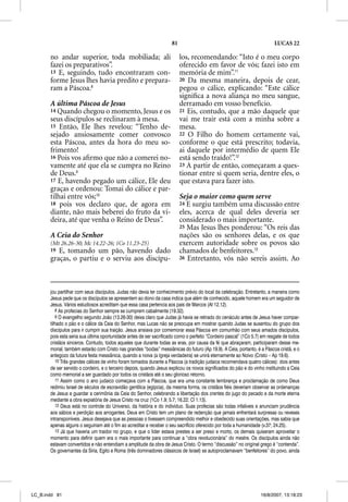 81                                                   LUCAS 22

       no andar superior, toda mobiliada; ali                             los, recomendando: “Isto é o meu corpo
       fazei os preparativos”.                                            oferecido em favor de vós; fazei isto em
       13 E, seguindo, tudo encontraram con-                              memória de mim”.11
       forme Jesus lhes havia predito e prepara-                          20 Da mesma maneira, depois de cear,
       ram a Páscoa.8                                                     pegou o cálice, explicando: “Este cálice
                                                                          signiﬁca a nova aliança no meu sangue,
       A última Páscoa de Jesus                                           derramado em vosso benefício.
       14 Quando chegou o momento, Jesus e os                             21 Eis, contudo, que a mão daquele que
       seus discípulos se reclinaram à mesa.                              vai me trair está com a minha sobre a
       15 Então, Ele lhes revelou: “Tenho de-                             mesa.
       sejado ansiosamente comer convosco                                 22 O Filho do homem certamente vai,
       esta Páscoa, antes da hora do meu so-                              conforme o que está prescrito; todavia,
       frimento!                                                          ai daquele por intermédio de quem Ele
       16 Pois vos aﬁrmo que não a comerei no-                            está sendo traído!”.12
       vamente até que ela se cumpra no Reino                             23 A partir de então, começaram a ques-
       de Deus.9                                                          tionar entre si quem seria, dentre eles, o
       17 E, havendo pegado um cálice, Ele deu                            que estava para fazer isto.
       graças e ordenou: Tomai do cálice e par-
       tilhai entre vós;10                                                Seja o maior como quem serve
       18 pois vos declaro que, de agora em                               24 E surgiu também uma discussão entre
       diante, não mais beberei do fruto da vi-                           eles, acerca de qual deles deveria ser
       deira, até que venha o Reino de Deus”.                             considerado o mais importante.
                                                                          25 Mas Jesus lhes ponderou: “Os reis das
       A Ceia do Senhor                                                   nações são os senhores delas, e os que
       (Mt 26.26-30; Mc 14.22-26; 1Co 11.23-25)                           exercem autoridade sobre os povos são
       19 E, tomando um pão, havendo dado                                 chamados de benfeitores.13
       graças, o partiu e o serviu aos discípu-                           26 Entretanto, vós não sereis assim. Ao




       jou partilhar com seus discípulos. Judas não devia ter conhecimento prévio do local da celebração. Entretanto, a maneira como
       Jesus pede que os discípulos se apresentem ao dono da casa indica que além de conhecido, aquele homem era um seguidor de
       Jesus. Vários estudiosos acreditam que essa casa pertencia aos pais de Marcos (At 12.12).
          8 As profecias do Senhor sempre se cumprem cabalmente (19.32).
          9 O evangelho segundo João (13.26-30) deixa claro que Judas já havia se retirado do cenáculo antes de Jesus haver compar-
       tilhado o pão e o cálice da Ceia do Senhor, mas Lucas não se preocupa em mostrar quando Judas se ausentou do grupo dos
       discípulos para ir cumprir sua traição. Jesus ansiava por comemorar essa Páscoa em comunhão com seus amados discípulos,
       pois esta seria sua última oportunidade antes de ser sacrificado como o perfeito “Cordeiro pascal” (1Co 5.7) em resgate de todos
       cristãos sinceros. Contudo, todos aqueles que durante todas as eras, por causa da fé que abraçaram, participaram desse me-
       morial, também estarão com Cristo nas grandes “bodas” messiânicas do futuro (Ap 19.9). A Ceia, portanto, é a Páscoa cristã, e o
       antegozo da futura festa messiânica, quando a noiva (a Igreja verdadeira) se unirá eternamente ao Noivo (Cristo – Ap 19.6).
          10 Três grandes cálices de vinho foram tomados durante a Páscoa (a tradição judaica recomendava quatro cálices): dois antes
       de ser servido o cordeiro, e o terceiro depois, quando Jesus explicou os novos significados do pão e do vinho instituindo a Ceia
       como memorial a ser guardado por todos os cristãos até o seu glorioso retorno.
          11 Assim como o ano judaico começava com a Páscoa, que era uma constante lembrança e proclamação de como Deus
       redimiu Israel de séculos de escravidão gentílica (egípcia), da mesma forma, os cristãos fiéis deveriam observar as ordenanças
       de Jesus e guardar a cerimônia da Ceia do Senhor, celebrando a libertação dos crentes do jugo do pecado e da morte eterna
       mediante a obra expiatória de Jesus Cristo na cruz (1Co 1.9; 5.7; 16.22; Cl 1.13).
          12 Deus está no controle do Universo, da história e do indivíduo. Suas profecias são todas infalíveis e anunciam prudência
       aos sábios e perdição aos arrogantes. Deus em Cristo tem um plano de redenção que jamais enfrentará surpresas ou reveses
       intransponíveis. Jesus desejava que as pessoas o tivessem compreendido melhor e obedecido suas orientações, mas sabia que
       apenas alguns o seguiriam até o fim ao acreditar e receber o seu sacrifício oferecido por toda a humanidade (v.37; 24.25).
          13 Já que haveria um traidor no grupo, e que o líder estava prestes a ser preso e morto, os demais quiseram aproveitar o
       momento para definir quem era o mais importante para continuar a “obra revolucionária” do mestre. Os discípulos ainda não
       estavam convertidos e não entendiam a amplitude da obra de Jesus Cristo. O termo “discussão” no original grego é “contenda”.
       Os governantes da Síria, Egito e Roma (três dominadores clássicos de Israel) se autoproclamavam “benfeitores” do povo, ainda




LC_B.indd 81                                                                                                       16/8/2007, 13:18:23
 