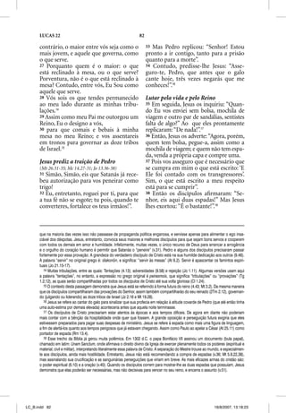 LUCAS 22                                                        82

      contrário, o maior entre vós seja como o                             33 Mas Pedro replicou: “Senhor! Estou
      mais jovem, e aquele que governa, como                               pronto a ir contigo, tanto para a prisão
      o que serve.                                                         quanto para a morte”.
      27 Porquanto quem é o maior: o que                                   34 Contudo, predisse-lhe Jesus: “Asse-
      está reclinado à mesa, ou o que serve?                               guro-te, Pedro, que antes que o galo
      Porventura, não é o que está reclinado à                             cante hoje, três vezes negarás que me
      mesa? Contudo, entre vós, Eu Sou como                                conheces!”.16
      aquele que serve.
      28 Vós sois os que tendes permanecido                                Lutar pela vida e pelo Reino
      ao meu lado durante as minhas tribu-                                 35 Em seguida, Jesus os inquiriu: “Quan-
      lações.14                                                            do Eu vos enviei sem bolsa, mochila de
      29 Assim como meu Pai me outorgou um                                 viagem e outro par de sandálias, sentistes
      Reino, Eu o designo a vós,                                           falta de algo?” Ao que eles prontamente
      30 para que comais e bebais à minha                                  replicaram: “De nada!”.17
      mesa no meu Reino; e vos assentareis                                 36 Então, Jesus os adverte: “Agora, porém,
      em tronos para governar as doze tribos                               quem tem bolsa, pegue-a, assim como a
      de Israel.15                                                         mochila de viagem; e quem não tem espa-
                                                                           da, venda a própria capa e compre uma.
      Jesus prediz a traição de Pedro                                      37 Pois vos asseguro que é necessário que
      (Mt 26.31-35; Mc 14.27-31; Jo 13.36-38)                              se cumpra em mim o que está escrito: ‘E
      31 Simão, Simão, eis que Satanás já rece-                            Ele foi contado com os transgressores’.
      beu autorização para vos peneirar como                               Sim, o que está escrito a meu respeito
      trigo!                                                               está para se cumprir”.
      32 Eu, entretanto, roguei por ti, para que                           38 Então os discípulos aﬁrmaram: “Se-
      a tua fé não se esgote; tu pois, quando te                           nhor, eis aqui duas espadas!” Mas Jesus
                                                                                       q          p
      converteres, fortalece os teus irmãos!”.                             lhes exortou: “É o bastante!”.18



      que na maioria das vezes isso não passasse de propaganda política enganosa, e servisse apenas para alimentar o ego insa-
      ciável dos déspotas. Jesus, entretanto, convoca seus maiores e melhores discípulos para que sejam bons servos e cooperem
      com todos os demais em amor e humildade. Infelizmente, muitas vezes, o único recurso de Deus para arrancar a arrogância
      e o orgulho do coração humano é permitir que Satanás o “peneire” (v.31). Pedro e alguns dos discípulos precisaram passar
      fortemente por essa provação. A grandeza do verdadeiro discípulo de Cristo está na sua humilde dedicação aos outros (9.46).
      A palavra “servir” no original grego é: diakonõn, e significa: “servir às mesas” (At 6.2). Servir é apascentar os famintos espiri-
      tuais (Jo 21.15-17).
         14 Muitas tribulações, entre as quais: Tentações (4.13); adversidades (9.58) e rejeição (Jo 1.11). Algumas versões usam aqui
      a palavra “tentações”, no entanto, a expressão no grego original é peirasmois, que significa “tribulações” ou “provações” (Tg
      1.2,12), as quais serão compartilhadas por todos os discípulos de Cristo até sua volta gloriosa (Cl 1.24).
         15 O contexto desta passagem demonstra que Jesus está se referindo à forma futura do reino (4.43; Mt 3.2). Da mesma maneira
      que os discípulos compartilharam das provações do Senhor, assim também compartilharão do seu reinado (2Tm 2.12), governan-
      do (julgando ou liderando) as doze tribos de Israel (Jz 2.16 e Mt 19.28).
         16 Jesus se refere ao cantar do galo para sinalizar que sua profecia em relação à atitude covarde de Pedro (que até então tinha
      uma auto-estima por demais elevada) aconteceria antes que aquela noite terminasse.
         17 Os discípulos de Cristo precisariam estar atentos às épocas e aos tempos difíceis. De agora em diante não poderiam
          7
      mais contar com a bênção da hospitalidade onde quer que fossem. A grande oposição e perseguição futura exigiria que eles
      estivessem preparados para pagar suas despesas de ministério. Jesus se refere à espada como mais uma figura de linguagem,
      a fim de alertá-los quanto aos tempos perigosos que já estavam chegando. Assim como Paulo ao apelar a César (At 25.11) como
      portador de espada (Rm 13.4).
         18 Esse trecho da Bíblia já gerou muita polêmica. Em 1302 d.C. o papa Bonifácio VII assinou um documento (bula papal),
      chamado em latim: Unam Sanctum, onde afirmava o direito divino da Igreja de exercer plenamente todos os poderes (espiritual e
      material, civil e militar), interpretando literalmente essa palavra de Cristo. A separação do Mestre trouxe ao mundo, e especialmen-
      te aos discípulos, ainda mais hostilidade. Entretanto, Jesus não está recomendando a compra de espadas (v.36; Mt 5.9,22,38),
      mas assinalando sua crucificação e as sanguinárias perseguições que viriam em breve. As mais eficazes armas do cristão são:
      o poder espiritual (6.10) e a oração (v.40). Quando os discípulos correm para mostrar-lhe as duas espadas que possuíam, Jesus
      demonstra que elas poderão ser necessárias, mas não decisivas para vencer no seu reino, e encerra o assunto (v.51).




LC_B.indd 82                                                                                                          16/8/2007, 13:18:23
 