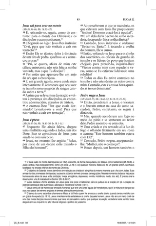 83                                                   LUCAS 22

       Jesus sai para orar no monte                                      49 Ao perceberem o que se sucederia, os
       (Mt 26.36-46; Mc 14.32-42)                                        que estavam com Jesus lhe propuseram:
       39 E, retirando-se, seguiu, como de cos-                          “Senhor! Devemos atacá-los à espada?”.
       tume, para o monte das Oliveiras; e os                            50 E um deles feriu o servo do sumo sacer-
       discípulos o acompanharam.19                                      dote, decepando-lhe a orelha direita.23
       40 Chegando ao lugar, Jesus lhes instruiu:                        51 Contudo, Jesus interveio e ordenou:
       “Orai, para que não venhais a cair em                             “Deixai-os. Basta!”. E tocando a orelha
       tentação”.20                                                      do homem, Ele o curou.
       41 Então Ele se afastou deles à distância                         52 Então, voltando-se Jesus para os chefes
       de um tiro de pedra, ajoelhou-se e come-                          dos sacerdotes, os oﬁciais da guarda do
       çou a orar:21                                                     templo e os líderes do povo que haviam
       42 “Pai, se queres, afasta de mim este                            chegado para prendê-lo, inquiriu-lhes:
       cálice; entretanto, não seja feita a minha                        “Viestes contra mim com espadas e va-
       vontade, mas o que Tu desejas!”.                                  ras, como se Eu estivesse liderando uma
       43 Foi então que apareceu-lhe um anjo                             rebelião?
       do céu que o encorajava.                                          53 Todos os dias Eu estive convosco no
       44 E, em grande agonia, orava ainda mais                          templo e não estendestes as mãos contra
       intensamente. E aconteceu que seu suor                            mim. Contudo, esta é a vossa hora, quan-
       se transformou em gotas de sangue cain-                           do as trevas dominam”.
       do sobre a terra.22
       45 Assim que se levantou da oração e vol-                         Pedro nega a Jesus
       tou à presença dos discípulos, os encon-                          (Mt 26.69-75; Mc 14.66-72; Jo 18.15; 25-27)
       trou adormecidos, exaustos de tristeza,                           54 Então, prenderam a Jesus, o levaram
       46 e exortou-lhes: “Por que estais dor-                           e o ﬁzeram entrar na casa do sumo sa-
       mindo? Levantai-vos e orai! Para que                              cerdote. Pedro, entretanto, os seguia à
       não venhais a cair em tentação”.                                  distância.
                                                                         55 Mas, quando acenderam um fogo no
       Jesus é preso                                                     meio do pátio e se sentaram ao redor
       (Mt 26.47-56; Mc 14.43-50; Jo 18.1-11)                            dele, Pedro assentou-se com eles.
       47 Enquanto Ele ainda falava, chegou                              56 Uma criada o viu sentado ali à luz do
       uma multidão seguindo a Judas, um dos                             fogo e olhando ﬁxamente em seu rosto
       Doze. Este se aproximou de Jesus para                             o acusou: “Este homem também estava
       saudá-lo com um beijo.                                            com Ele!”.
       48 Jesus, no entanto, lhe argüiu: “Judas,                         57 Contudo, Pedro negou, assegurando-
       por meio de um ósculo estás traindo o                             lhe: “Mulher, não o conheço!”.
       Filho do homem?”.                                                 58 Pouco depois, um homem também o




         19 O local exato no monte das Oliveiras (Jo 18.2) é descrito, de forma mais judaica, por Mateus como Getsêmani (Mt 26.36), e
       João o indica, mais teologicamente, como um olival (Jo 18.1). De qualquer maneira, tratava-se de um grande jardim, que ficava
       localizado na encosta inferior do monte das Oliveiras.
         20 O objetivo de Satanás e seus demônios em relação aos cristãos é atingi-los da mesma maneira que o fez com Judas. Suas
       armas vão das promessas de riquezas, sucesso e poder às terríveis provas e perseguições. Nesses momentos todas as fraquezas
       humanas são alvos de seus ardis (ambição, inveja, arrogância, depressão, revolta, indolência, medo, dor, etc). É preciso orar e
       desenvolver uma fé inabalável no Senhor (Rm 8.35-37).
         21 Lucas destaca a forma adotada por Jesus para orar, pois o tradicional, para os judeus era a oração em pé. A oração de
       joelhos expressava total submissão, adoração e insistência humilde (18.11).
         22 Jesus sentiu de tal maneira as emoções humanas que teve uma crise aguda de hematidrose, que é a mistura de sangue ao
       suor, nos casos de extrema angústia e severas alterações emocionais.
         23 O servo do sumo sacerdote chamava-se Malco e foi Pedro quem lhe arrancou a orelha direita quando tentou matá-lo com
       um golpe de espada (Jo 18.10). Jesus imediatamente restabeleceu a orelha daquele homem. Jesus não era um mero chefe de
       uma das muitas facções revolucionárias que havia em Jerusalém e evitou que qualquer acusação verdadeira neste sentido fosse
       alegada em seu inquérito no alto tribunal religioso e político do judaísmo.




LC_B.indd 83                                                                                                      16/8/2007, 13:18:24
 