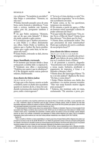LUCAS 22, 23                                                   84

      viu e aﬁrmou: “Tu também és um deles!”.                             67 “Se tu és o Cristo, declara-o a nós!” En-
      Mas Pedro o contradisse: “Homem, eu                                 tão Jesus lhes respondeu: “Se vo-lo disser,
      não sou!”.                                                          não acreditareis em mim.
      59 Então, havendo passado cerca de uma                              68 Assim como, se Eu vos questionar,
      hora, outro homem o identiﬁcou: “Com                                tampouco me atendereis.
      toda a certeza, também este homem,                                  69 No entanto, a partir de agora, o Filho
      estava com ele, porquanto também é                                  do homem estará assentado à direita do
      galileu!”.                                                          poder soberano de Deus!”.
      60 Ao que Pedro exclamou: “Homem,                                   70 Ao que todos lhe inquiriram: “Ora, en-
      não sei do que estás falando!”. E falava                            tão Tu és o Filho de Deus?”. Então, Jesus
      ele ainda, quando o galo cantou.                                    lhes aﬁrmou: “Vós dizeis que Eu Sou”.
      61 E aconteceu que o Senhor encontrou-                              71 Diante disso, exclamaram todos: “Por
      se com Pedro e o olhou diretamente                                  que precisamos de mais testemunhas?
      nos olhos. Então Pedro se lembrou da                                Posto que acabamos de ouvir a conﬁssão
      palavra que o Senhor lhe havia predito:                             da sua própria boca!”.25
      “Antes que o galo cante hoje, tu me ne-
      garás três vezes”.                                                  Jesus diante dos líderes romanos
      62 Então Pedro, retirando-se dali, chorou                           (Mt 27.1-2,11-14; Mc 15.1-5; Jo 18.28-38)
      amargamente.

      Jesus é humilhado e torturado
                                                                          23     Então todo o conselho dos princi-
                                                                                  pais líderes do povo judeu levan-
                                                                          tou-se e conduziu Jesus a Pilatos.1
      63 Os homens que haviam detido a Jesus                              2 E ali passaram a acusá-lo, alegando:
      começaram a zombar dele e a espancá-lo.                             “Encontramos este homem subvertendo
      64 Vendaram seus olhos e escarneciam:                               a nossa nação. Inclusive, proibindo o
      “Profetiza-nos: quem é que te esbofeteou?”.                         pagamento de impostos a César e se
      65 E lhe dirigiam muitas outras palavras                            dizendo o Messias, o Rei!”.
      infames, blasfemando.                                               3 Diante disso, lhe interrogou Pilatos: “És
                                                                          tu o rei dos judeus?”. Replicou-lhe Jesus:
      Jesus diante dos líderes judeus                                     “De fato, é como dizes!”.
      (Mt 26.57-68; Mc 14.53-65)                                          4 Então Pilatos declarou aos chefes dos
      66 Logo que o dia clareou, reuniu-se todo                           sacerdotes e às muitas pessoas reunidas:
      o Sinédrio, tanto os chefes dos sacerdotes                          “Não vejo neste homem motivo algum
      quanto os mestres da lei, e Jesus foi con-                          para acusação!”.2
      duzido à presença dos maiores líderes do                            5 Todavia, eles insistiam cada vez mais,
      povo, onde o interrogaram:24                                        exclamando: “Ele amotina o povo, pre-



         24 Jesus foi submetido a dois inquéritos preliminares nas casas de Anás (Jo 18.19-23) e de Caifás, o sumo sacerdote (v.54;
      Jo 11.49), e finalmente, depois do amanhecer (para ser legal, conforme a tradição judaica), diante do Sinédrio (as mais altas
      autoridades religiosas e políticas do judaísmo na época). Entretanto, este tribunal não tinha poderes para aplicar a pena de morte
      sem autorização expressa do procurador romano em exercício (Jo 18.31).
         25 Tendenciosamente o Sinédrio acusa Jesus de se autoproclamar o Messias (o Libertador). Essa era a única acusação formal
      que poderia levar Pilatos a condenar Jesus à pena de morte. Admitir que era rei implicaria que Cristo estava em rebelião contra
      o Estado romano (23.2). A assembléia dos sacerdotes e mestres judaicos não estava à procura da verdade, apenas desejava
      arrancar de Jesus uma confissão condenatória que satisfizesse os líderes político-religiosos dos judeus. Para os verdadeiros
      interessados Jesus podia revelar-se por meio das muitas profecias messiânicas a seu respeito (24.44; Mc 16.62-64).
         Capítulo 23
         1 Todo o conselho (o Sinédrio ou toda a assembléia) é o mesmo grupo dos principais líderes político-religiosos dos judeus que
      já haviam se reunido ao raiar do dia (22.66; Mt 26.59; 27.1,2). Pilatos era governador romano e tinha seu principal quartel-general
      em Cesaréia, mas ficava em Jerusalém durante as comemorações anuais da Páscoa. Pois Roma tinha receio de que uma possível
      revolução pudesse ocorrer por ocasião da mais importante celebração da liberdade do povo judaico (Mc 15.1).
         2 Multidões seguiam a Jesus, mas ele as ensinava sobre o Reino de Deus. Jesus se apresentava como o Messias prometido,
      o Filho de Deus, mas não como um político revolucionário, do tipo que sempre surgia em Jerusalém, especialmente nas celebra-




LC_B.indd 84                                                                                                         16/8/2007, 13:18:24
 
