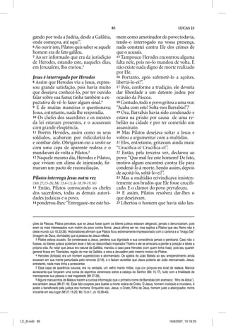 85                                                    LUCAS 23

       gando por toda a Judéia, desde a Galiléia,                          mem como amotinador do povo; todavia,
       onde começou, até aqui”.                                            tendo-o interrogado na vossa presença,
       6 Ao ouvir isto, Pilatos quis saber se aquele                       nada constatei contra Ele dos crimes de
       homem era de fato galileu.                                          que o acusais.
       7 Ao ser informado que era da jurisdição                            15 Tampouco Herodes encontrou alguma
       de Herodes, estando este, naqueles dias,                            falta nele, pois no-lo mandou de volta. E
       em Jerusalém, lho enviou.3                                          não existe nada digno de morte realizado
                                                                           por Ele.
       Jesus é interrogado por Herodes                                     16 Portanto, após submetê-lo a açoites,
       8 Assim que Herodes viu a Jesus, expres-                            libertá-lo-ei!”.
       sou grande satisfação, pois havia muito                             17 Pois, conforme a tradição, ele deveria
       que desejava conhecê-lo, por ter ouvido                             dar liberdade a um detento judeu por
       falar sobre sua fama; tinha também a ex-                            ocasião da Páscoa.
       pectativa de vê-lo fazer algum sinal.4                              18 Contudo, todo o povo gritou a uma voz:
       9 E de muitas maneiras o questionava;                               “Acaba com este! Solta-nos Barrabás!”.6
       Jesus, entretanto, nada lhe respondia.                              19 Ora, Barrabás havia sido condenado e
       10 Os chefes dos sacerdotes e os mestres                            estava na prisão por causa de uma re-
       da lei estavam presentes, e o acusavam                              belião na cidade e por ter cometido um
       com grande eloqüência.                                              assassinato.
       11 Porém Herodes, assim como os seus                                20 Mas Pilatos desejava soltar a Jesus e
       soldados, acabaram por ridicularizá-lo                              voltou a argumentar com a multidão.
       e zombar dele. Obrigaram-no a vestir-se                             21 Eles, entretanto, gritavam ainda mais:
       com uma capa de aparente realeza e o                                “Cruciﬁca-o! Cruciﬁca-o!”.
       mandaram de volta a Pilatos.5                                       22 Então, pela terceira vez, declarou ao
       12 Naquele mesmo dia, Herodes e Pilatos,                            povo: “Que mal fez este homem? De fato,
       que viviam em clima de inimizade, ﬁr-                               motivo algum encontrei contra Ele para
       maram um pacto de reconciliação.                                    condená-lo à morte. Sendo assim, depois
                                                                           de açoitá-lo, soltá-lo-ei!”.
       Pilatos interroga Jesus outra vez                                   23 Mas a multidão reivindicava insisten-
       (Mt 27,15-26; Mc 15.6-15; Jo 18.39-19.16)                           temente aos brados que Ele fosse cruciﬁ-
       13  Então, Pilatos convocando os chefes                             cado. E o clamor do povo prevaleceu.
       dos sacerdotes, todas as demais autori-                             24 E assim, Pilatos resolveu dar-lhes o
       dades judaicas e o povo,                                            que desejavam.
       14 ponderou-lhes: “Entregaste-me este ho-                           25 Libertou o homem que havia sido lan-




       ções da Páscoa. Pilatos percebeu que se Jesus fosse quem os líderes judeus estavam alegando, jamais o denunciariam, pois
       eram os mais interessados num motim do povo contra Roma. Jesus afirma ser rei, mas explica a Pilatos que seu Reino não é
       deste mundo (Jo 18.33-38). Historiadores afirmam que Pilatos ficou extremamente impressionado com o carisma e a “Imago Dei”
       (imagem de Deus, divindade) que a pessoa de Jesus refletia.
          3 Pilatos estava acuado. Se condenasse a Jesus, perderia sua dignidade e sua consciência jamais o perdoaria. Caso não o
       fizesse, os líderes judeus poderiam levar o fato ao desconfiado imperador Tibério e ele se arriscaria a perder a posição e talvez a
       própria vida. Ao notar que Jesus era natural da Galiléia, mandou o caso para Herodes (com quem tinha rixas), pois seu quartel-
       general ficava em Tiberíades, região do mar da Galiléia, e viera a Jerusalém pelo mesmo motivo de Pilatos.
          4 Herodes (Antipas) era um homem supersticioso e atormentado. Os apelos de João Batista ao seu arrependimento ainda
       ecoavam em sua mente perturbada pelo remorso (3.19), e o faziam acreditar que Jesus poderia ser João reencarnado. Jesus,
       entretanto, nada mais tinha a acrescentar.
          5 Essa capa de aparência luxuosa, era na verdade, um velho manto militar, cuja cor púrpura era sinal de realeza. Marcos
       acrescenta que forçaram uma coroa de espinhos venenosos sobre a cabeça do Senhor (Mc 15.17), tudo com a finalidade de
       menosprezar sua pessoa e real majestade (Mt 27.28).
          6 Alguns manuscritos de Mateus trazem a curiosa informação que o primeiro nome de Barrabás (em aramaico: “filho de Abba”),
       era também Jesus (Mt 27.16). Esse fato coopera para ilustrar a morte vicária de Cristo. O Jesus, homem incrédulo e mundano, é
       aceito e beneficiado pela justiça dos homens. Enquanto isso, Jesus, o Cristo, Filho de Deus, homem justo e abençoador, morre
       inocente em seu lugar (Mt 27.15-20; Mc 15.6-1; Jo 18.39-40).




LC_B.indd 85                                                                                                         16/8/2007, 13:18:25
 