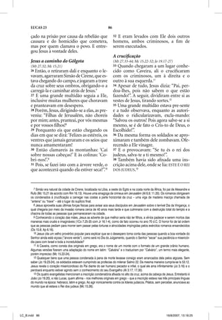 LUCAS 23                                                       86

      çado na prisão por causa da rebelião que                            32 E eram levados com Ele dois outros
      causara e do homicídio que cometera,                                homens, ambos criminosos, a ﬁm de
      mas por quem clamava o povo. E entre-                               serem executados.
      gou Jesus à vontade deles.
                                                                          A cruciﬁcação
      Jesus a caminho do Gólgota                                          (Mt 27.33-44; Mc 15.22-32; Jo 19.17-27)
      (Mt 27.32; Mc 15.21)                                                33 Quando chegaram a um lugar conhe-
      26 Então, o  retiraram dali e enquanto o le-                        cido como Caveira, ali o cruciﬁcaram
      vavam, agarraram Simão de Cirene, que es-                           com os criminosos, um à direita e o
      tava chegando do campo, e jogaram a trave                           outro à sua esquerda.11
      da cruz sobre seus ombros, obrigando-o a                            34 Apesar de tudo, Jesus dizia: “Pai, per-
      carregá-la e caminhar atrás de Jesus.7                              doa-lhes, pois não sabem o que estão
      27 E uma grande multidão seguia a Ele,                              fazendo!”. A seguir, dividiram entre si as
      inclusive muitas mulheres que choravam                              vestes de Jesus, tirando sortes.12
      e pranteavam em desespero.                                          35 Uma grande multidão estava pre-sente
      28 Porém, Jesus, dirigindo-se a elas, as pre-                       e a tudo observava, enquanto as autori-
      veniu: “Filhas de Jerusalém, não choreis                            dades o ridicularizavam, excla-mando:
      por mim; antes, pranteai, por vós mesmas                            “Salvou os outros! Pois agora salve-se a si
      e por vossos ﬁlhos!8                                                mesmo, se é de fato o Cris-to de Deus, o
      29 Porquanto eis que estão chegando os                              Escolhido!”.
      dias em que se dirá: ‘Felizes as estéreis, os                       36 Da mesma forma os soldados se apro-
      ventres que jamais geraram e os seios que                           ximaram e também dele zombavam. Ofe-
      nunca amamentaram!                                                  recendo a Ele vinagre.
      30 Então clamareis às montanhas: ‘Caí                               37 E o provocavam: “Se tu és o rei dos
      sobre nossas cabeças!’ E às colinas: ‘Co-                           judeus, salva-te a ti mesmo!”.
      bri-nos!’.9                                                         38 Também havia sido aﬁxada uma ins-
      31 Pois, se fazei isto com a árvore verde, o                        crição acima dele, onde se lia: ESTE É O REI
      que acontecerá quando ela estiver seca?”.10                         DOS JUDEUS.13



        7 Simão era natural da cidade de Cirene, localizada na Líbia, a oeste do Egito e na costa norte da África, foi pai de Alexandre e
      Rufo (Mc 15.21 de acordo com Rm 16.13). Houve uma sinagoga de cirineus em Jerusalém (At 6.9; 11.20). Os romanos obrigavam
      os condenados à crucificação a carregar nas costas a parte horizontal da cruz – uma viga de madeira maciça chamada de
      “antena” ou “trave” – até o lugar do suplício final.
        8 Jesus aproveita suas últimas forças físicas para avisar aos seus discípulos em Jerusalém sobre o terrível Dia da Vingança, o
      qual chegaria por meio da invasão romana cerca de 40 anos mais tarde e que culminaria com a destruição total do templo e a
      chacina de todas as pessoas que permaneceram na cidade.
        9 Conhecendo o coração das mães, Jesus as adverte de que melhor seria não ter filhos, a vê-los padecer e serem mortos das
      maneiras mais cruéis e imagináveis (1Co 7.25-35 com Jr 16.1-4), como de fato ocorreu no ano 70 d.C. O horror foi de tal ordem
      que as pessoas pediam para morrer sem passar pelas torturas e atrocidades impingidas pelos exércitos romanos ensandecidos
      (Os 10.8; Ap 6.16).
        10 Jesus cita um velho provérbio popular para explicar que se o desespero toma conta das pessoas quando a boa vontade do
      Senhor ainda está viçosa (“árvore verde”), como será no Dia do Julgamento, quando o Senhor “secar” sua paciência e misericór-
      dia para com Israel e toda a incredulidade?
        11 A Caveira, como consta dos originais em grego, era o nome de um monte com o formato de um grande crânio humano.
      Algumas versões fizeram uma adaptação do nome em latim: “Calvária” e o traduziram por “Calvário”, um termo mais elegante,
      porém impreciso (Mc 15.22-24).
        12 Quaisquer bens que uma pessoa condenada à pena de morte levasse consigo eram arrancados dela pelos algozes. Sem
      saber (Jo 19.23-24), os soldados estavam cumprindo as profecias do milenar Salmo 22. Da mesma maneira cumpria-se Is 53.12.
      Jesus revela o coração misericordioso do Pai diante do ser humano pecador e infiel, o qual ele ama infinitamente (Jo 3.16) e o
      perdoará enquanto estiver agindo sem o conhecimento do seu Evangelho (At 3.17; 17.30).
        13 Os quatro evangelistas mencionam a inscrição condenatória afixada no alto da cruz, acima da cabeça de Jesus. Entretanto é
      João (Jo 19.20), e não Lucas, quem afirma – nos melhores originais em grego – que a inscrição estava nas três principais línguas
      do mundo na época: hebraico, latim e grego. Ao agir ironicamente contra os líderes judaicos, Pilatos, sem perceber, anunciava ao
      mundo que ali estava o Rei dos judeus (Mc 15.26).




LC_B.indd 86                                                                                                         16/8/2007, 13:18:25
 