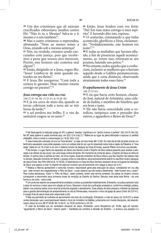 87                                                     LUCAS 23

       39 Um dos criminosos que ali estavam                                  46 Então, Jesus bradou com voz forte:
       cruciﬁcados esbravejava insultos contra                               “Pai! Em tuas mãos entrego o meu espí-
       Ele: “Não és tu o Messias? Salva-te a ti                              rito”. E havendo dito isto, expirou.
       mesmo e a nós também!”.                                               47 O centurião, constatando o que tinha
       40 Mas o outro criminoso o repreendeu,                                acontecido, gloriﬁcou a Deus, exclaman-
       aﬁrmando: “Nem ao menos temes a                                       do: “Verdadeiramente, este homem era
       Deus, estando sob a mesma sentença?                                   justo!”.17
       41 Nós, na verdade, estamos sendo exe-                                48 E todas as multidões que haviam aﬂu-
       cutados com justiça, pois que recebe-                                 ído, a ﬁm de presenciar aquele aconteci-
       mos a pena que nossos atos merecem.                                   mento, ao verem isso, retiraram-se aos
       Porém, este homem não cometeu mal                                     prantos, batendo nos peitos.18
       algum!”.                                                              49 No entanto, todos aqueles que o conhe-
       42 Então, dirigindo-se a Jesus, rogou-lhe:                            ciam, inclusive as mulheres que o haviam
       “Jesus! Lembra-te de mim quando en-                                   seguido desde a Galiléia permaneceram,
       trardes no teu Reino”.                                                ainda que à certa distância, observando
       43 E Jesus lhe assegurou: “Com toda a                                 atentamente todos esses fatos.19
       certeza te garanto: Hoje mesmo estarás
       comigo no paraíso!”.14                                                O sepultamento de Jesus Cristo
                                                                             (Mt 27.57-61)
       Jesus entrega sua vida na cruz                                        50 E eis que havia certo homem, chama-
       (Mt 27.45-56; Mc 15.33-41; Jo 19.28-30)                               do José, natural de Arimatéia, uma cida-
       44 E já era cerca de meio-dia, quando as                              de da Judéia, e membro do Sinédrio, que
       trevas cobriram toda a terra até as três                              era bom e justo.
       horas da tarde;15                                                     51 Ele não havia concordado com o ve-
       45 o sol perdera seu brilho. E o véu do                               redicto, tampouco com o proceder dos
       santuário rasgou-se ao meio.16                                        outros, e aguardava o Reino de Deus.20



          14 Na Septuaginta (a tradução grega do AT) a palavra “paraíso” significava um “jardim imenso e perfeito” (Gn 2.8-10; Ne 2.8).
       No NT, essa palavra é usada somente aqui, em 2Co 12.4 e Ap 2.7. Refere-se ao lugar de plena felicidade e repouso (o perfeito
       shabbãth), entre a morte e a ressurreição (Lc 16.22; 2Co 12.2).
          15 Jesus havia sido colocado na cruz na “hora terceira”, ou seja, às nove horas (Mc 15.25). Do meio-dia às três da tarde ocorreu um
       fenômeno assustador e escuridão espessa, como um eclipse total do sol, que foi observado sobre toda a região da Palestina. A “hora
       sexta” citada em Jo 19.14 tem a ver com o sistema romano de designar as horas (6 horas), quando Pilatos comunicou sua decisão.
          16 No templo, o Lugar Santo era separado do Santo dos Santos (onde o Espírito de Deus estava presente para receber a ado-
       ração e as ofertas do seu povo), por uma longa cortina de tecido. No momento da morte de Jesus, o Espírito de Deus se retira do
       templo. A cortina (véu) é partida ao meio, de cima a baixo. Esse ato simbólico de Deus indicou que Seu Espírito não estaria mais
       no templo. Daquele momento em diante, o acesso a Ele e à vida eterna, seria exclusivamente pela fé no sacrifício vicário (sangue)
       de Jesus Cristo, Seu Filho (Hb 9.3,8; 10.19-22). O tabernáculo e a Casa de Deus (templo) deixaram de ser os lugares da habitação
       de Deus, que passou a viver no espírito de cada ser humano que sinceramente crê e segue a Jesus (Jo 4.21).
          17 Mateus e Marcos apresentam o centurião romano, responsável geral pela execução de Jesus, constatando em voz alta
           7
       que: “este homem era inegavelmente o Filho de Deus”. Lucas observa que ele bradou literalmente: “este homem era o Justo!”
       Para muitos estudiosos, “Justo” e “Filho de Deus”, neste contexto, teriam sido termos similares. Os pilares do império romano
       começavam a demonstrar seus primeiros sinais de rendição ao Espírito do Senhor. Séculos mais tarde toda Roma – de uma
       forma ou de outra – seria cristã.
          18 Um profundo espírito de arrependimento arrebatou a todos os presentes indistintamente. Entretanto, os judeus sentiram todo
       o peso do remorso e maior pavor em relação ao futuro. Deixaram o local da crucificação arrasados e, conforme a tradição judaica,
       batiam nos próprios peitos como sinal de profunda angústia e desolamento. Esse estado de alma preparou milhares de pessoas
       para a grande demonstração de arrependimento no dia do Pentecostes, marcando o início da Igreja de Jesus Cristo (At 2.37-41).
       A oração final de Jesus havia sido respondida (v.34).
          19 Não era permitido às mulheres se aproximarem dos atos de crucificação. Entretanto, a mãe de Jesus (Jo 19.25-27) e várias
       outras discípulas, que o acompanhavam desde o início do ministério na Galiléia, juntamente com muitos discípulos, não abando-
       naram Jesus na cruz (Mt 27.55,56; Mc 15.40,41; Jo 19.25 conforme Lc 24.10).
          20 José de Arimatéia era um verdadeiro discípulo de Jesus. Entretanto, como Nicodemos (Jo 19.29), agia em secreto,
       “aguardando o Reino de Deus”, mesmo assim – manifestou-se contrário à decisão do Sinédrio – e arriscou sua posição e a




LC_B.indd 87                                                                                                            16/8/2007, 13:18:26
 